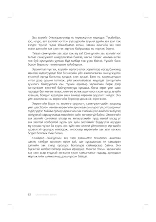 ÑÀÍÕ¯¯ÃÈÉÍ ÕªÒª×12
Çàõ çýýëèéã á¿òýýãäýõ¿¿íýýð íü òºðºëæ¿¿ëýí íýðëýäýã. Òóõàéëáàë,
çýñ, í¿¿ðñ, àëò çýðãèéã íýãòãýí óóë óóðõàéí ò¿¿õèé ýäèéí çàõ çýýë ãýæ
õýëäýã. ¯¿íýýñ ãàäíà Óëààíáààòàð õîòûí, Çàâõàí àéìãèéí çàõ çýýë
ýñâýë äýëõèéí çàõ çýýë ãýõ çýðãýýð áàéðøëààð íü íýðëýæ áîëíî.
Òýãâýë ñàíõ¿¿ãèéí çàõ çýýë ãýæ þó âý? Ñàíõ¿¿ãèéí çàõ çýýëèéã íýã
òàëààñ ñàíõ¿¿æèëò øààðäëàãàòàé áàéãàà, íºãºº òàëààñ ìºíãºº ºñãºõ
ãýæ áóé õ¿ì¿¿ñèéí óóëçàæ áóé òàëáàð ãýæ ¿çýæ áîëíî. ¯¿íèéã áàíê
áîëîí áèðæýýð òºëººë¿¿ëýí òàéëáàðëàÿ.
Õóðèìòëàë ¿¿ñãýæ, õ¿¿ãèéí îðëîãî îëîõ çîðèëãîîð èðãýä áàíêèíä
ìºíãºº õàäãàëóóëäàã áîë áèçíåñèéí ¿éë àæèëëàãààãàà ñàíõ¿¿æ¿¿ëýõ
õ¿ñýëòýé èðãýä áàíêèíä õàíäàæ çýýë õ¿ñäýã. Áàíê íü õàðèëöàã÷äûí
èòãýë äýýð îðøèí òîãòíîæ, ¿éë àæèëëàãààãàà ÿâóóëäàã ñàíõ¿¿ãèéí
çóó÷ëàã÷ áàéãóóëëàãà þì. ¯¿íèé àäèëààð õºðºíãèéí áèðæ äýýð
ñàíõ¿¿æèëò õýðýãòýé áàéãóóëëàãóóä õóâüöàà, áîíä çýðýã ¿íýò öààñ
ãàðãàäàã áîë íºãºº òàëààñ, ìºíãºº ºñãºæ àøèã îëîõ ãýñýí èðãýä òóõàéí
õóâüöàà, áîíäûã õóäàëäàí àâàõ çàìààð õºðºíãº îðóóëàëò õèéäýã. Ýíý
¿éë àæèëëàãàà íü õºðºíãèéí áèðæýýð äàìæèæ õýðýãæèíý.
Õºðºíãèéí áèðæ íü õºðºíãº îðóóëàã÷, ñàíõ¿¿æèã÷äèéí õîîðîíä
¿íýò öààñ áîëîí ìºíãºí õºðºíãèéí àðèëæàà ñîëèëöîî ã¿éöýòãýõ îð÷íûã
á¿ðä¿¿ëäýã. Ìàíàé îðîíä õºðºíãèéí çàõ çýýëèéí ¿éë àæèëëàãàà áóñàä
îðíóóäòàé õàðüöóóëàõàä òºäèéëºí ñàéí õºãæººã¿é áàéíà. Õºðºíãèéí
çàõ çýýëèéã ñîíãîìîë óòãààð íü õºãæ¿¿ëýõèéí òóëä ìàíàé óëñàä óã
çàõ çýýëòýé õîëáîîòîé õóóëü ýðõ ç¿éí ñèñòåìèéã á¿ðä¿¿ëýõ àñóóäàë
þó þóíààñ ÷óõàë áà õóóëü ýðõ ç¿éí çºâ ñèñòåì ¿éë÷èëñíýýð èðãýäèéí
èäýâõèòýé îðîëöîî íýìýãäýæ, èíãýñíýýð õºðºíãèéí çàõ çýýë õºãæèõ
áîäèò áîëîìæ áèé áîëíî.
ªíººäºð ñàíõ¿¿ãèéí çàõ çýýë äýâøèëòýò òåõíîëîãè àøèãëàí
öàõèì õýëáýðò øèëæèí îðîí çàé, öàã õóãàöààíààñ ¿ë õàìààðàí
äýëõèéí çàõ çýýëä îðîëöîõ áîëîëöîî ñàéæèðñààð áàéíà. Ýíý
á¿õýíòýé õîëáîîòîéãîîð îéðûí èðýýä¿éä Ìîíãîë Óëñûí õºðºíãèéí
çàõ çýýë àñàð õóðäòàé õºãæèíº ãýñýí òààìàãëàëûã ãàäààä, äîòîîäûí
ìýðãýæëèéí øèíæýý÷èä äýâø¿¿ëñýí áàéäàã.
 