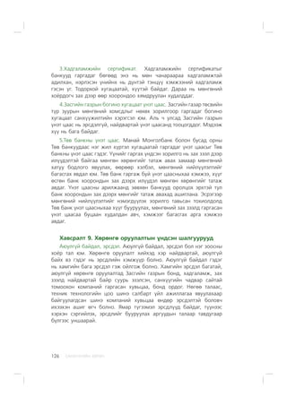 ÑÀÍÕ¯¯ÃÈÉÍ ÕªÒª×126
3.Õàäãàëàìæèéí ñåðòèôèêàò. Õàäãàëàìæèéí ñåðòèôèêàòûã
áàíêóóä ãàðãàäàã áºãººä ýíý íü ìºí ÷àíàðààðàà õàäãàëàìæòàé
àäèëõàí, íýðëýñýí ¿íèéíõ íü ä¿íòýé òýíö¿¿ õýìæýýíèé õàäãàëàìæ
ãýñýí ¿ã. Òîäîðõîé õóãàöààòàé, õ¿¿òýé áàéäàã. Äàðàà íü ìºíãºíèé
õî¸ðäîã÷ çàõ äýýð ººð õîîðîíäîî õÿìäðóóëàí õóäàëääàã.
4.Çàñãèéí ãàçðûí áîãèíî õóãàöààò ¿íýò öààñ. Çàñãèéí ãàçàð òºñâèéí
ò¿ð çóóðûí ìºíãºíèé õîìñäëûã íºõºõ çîðèëãîîð ãàðãàäàã áîãèíî
õóãàöààò ñàíõ¿¿æèëòèéí õýðýãñýë þì. Àëü ÷ óëñàä Çàñãèéí ãàçðûí
¿íýò öààñ íü ýðñäýëã¿é, íàéäâàðòàé ¿íýò öààñàíä òîîöîãääîã. Ìýäýýæ
õ¿¿ íü áàãà áàéäàã.
5.Òºâ áàíêíû ¿íýò öààñ. Ìàíàé Ìîíãîëáàíê áîëîí áóñàä îðíû
Òºâ áàíêóóäààñ íýã æèë õ¿ðòýë õóãàöààòàé ãàðãàäàã ¿íýò öààñûã Òºâ
áàíêíû ¿íýò öààñ ãýäýã. ¯¿íèéã ãàðãàõ ¿íäñýí çîðèëãî íü çàõ çýýë äýýð
èë¿¿äýëòýé áàéãàà ìºíãºí õºðºíãèéã òàòàæ àâàõ çàìààð ìºíãºíèé
õàòóó áîäëîãî ÿâóóëàõ, ººðººð õýëáýë, ìºíãºíèé íèéë¿¿ëýëòèéã
áàãàñãàõ ÿâäàë þì. Òºâ áàíê ãàðãàæ áóé ¿íýò öààñíûõàà õýìæýý, õ¿¿ã
ºñãºí áàíê õîîðîíäûí çàõ äýýðõ èë¿¿äýë ìºíãºí õºðºíãèéã òàòàæ
àâäàã. ¯íýò öààñíû àðèëæààíä çºâõºí áàíêóóä îðîëöîõ ýðõòýé òóë
áàíê õîîðîíäûí çàõ äýýðõ ìºíãèéã òàòàæ àâàõàä àøèãëàíà. Ýñðýãýýð
ìºíãºíèé íèéë¿¿ëýëòèéã íýìýãä¿¿ëýõ çîðèëãî òàâüñàí òîõèîëäîëä
Òºâ áàíê ¿íýò öààñíûõàà õ¿¿ã áóóðóóëàõ, ìºíãºíèé çàõ çýýëä ãàðãàñàí
¿íýò öààñàà áóöààí õóäàëäàí àâ÷, õýìæýýã áàãàñãàõ àðãà õýìæýý
àâäàã.
Õàâñðàëò 9. Õºðºíãº îðóóëàëòûí ¿íäñýí øàëãóóðóóä
Àþóëã¿é áàéäàë, ýðñäýë. Àþóëã¿é áàéäàë, ýðñäýë áîë íýã çîîñíû
õî¸ð òàë þì. Õºðºíãº îðóóëàëò õèéõýä õýð íàéäâàðòàé, àþóëã¿é
áàéõ âý ãýäýã íü ýðñäëèéí õýìæ¿¿ð áîëíî. Àþóëã¿é áàéäàë ãýäýã
íü õàìãèéí áàãà ýðñäýë ãýæ îéëãîæ áîëíî. Õàìãèéí ýðñäýë áàãàòàé,
àþóëã¿é õºðºíãº îðóóëàëòàä Çàñãèéí ãàçðûí áîíä, õàäãàëàìæ, çàõ
çýýëä íàéäâàðòàé áàéð ñóóðü ýçýëñýí, ñàíõ¿¿ãèéí ÷àäâàð ñàéòàé
òîìîîõîí êîìïàíèé ãàðãàñàí õóâüöàà, áîíä îðäîã. Íºãºº òàëààñ,
òåõíèê òåõíîëîãèéí öîî øèíý ñàëáàðò ¿éë àæèëëàãàà ÿâóóëàõààð
áàéãóóëàãäñàí øèíý êîìïàíèé õóâüöàà ºíäºð ýðñäýëòýé áîëîâ÷
èõýýõýí àøèã ºã÷ áîëíî. ßìàð ò¿ãýýìýë ýðñäë¿¿ä áàéäàã, ò¿¿íýýñ
õýðõýí ñýðãèéëýõ, ýðñäëèéã áóóðóóëàõ àðãóóäûí òàëààð òàâäóãààð
á¿ëãýýñ óíøààðàé.
 