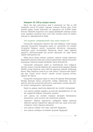 ÈÐÃÝÄÝÄ ÇÎÐÈÓËÑÀÍ ÃÀÐÛÍ ÀÂËÀÃÀ 129
Õàâñðàëò 10. ÑÇÕ-ä õàíäàõ æèøýý
Èðãýí Áàò ºì÷ õóâü÷ëàëûí ¿åýð Á êîìïàíèé íýã á¿ð íü 100
òºãðºãèéí ¿íýòýé 70 øèðõýã õóâüöààã ýçýìøèõ áîëñîí àæýý. Îëîí
æèëèéí äàðàà òóõàéí êîìïàíèé íýã õóâüöààíû ¿íý 25,000 òºãðºã
áîëñíûã áèðæèéí ìýäýýíýýñ îëæ õàðààä áðîêåðèéí êîìïàíè äýýðýý
î÷èæ õóäàëäàõ çàõèàëãàà ºãºõ ãýòýë îëîí æèëèéí ºìíº 70 øèðõýã
õóâüöàà íü õóäàëäàãä÷èõñàí áàéâ.
Ýíý àñóóäëûã øèéäâýðëýõèéí òóëä õààíà õàíäàõ âý?
Ñàíõ¿¿ãèéí çîõèöóóëàõ õîðîîíû Ýðõ ç¿éí áàéäëûí òóõàé õóóëüä
çààñíààð Ñàíõ¿¿ãèéí çîõèöóóëàõ õîðîî íü ñàíõ¿¿ãèéí çàõ çýýëèéí
òîãòâîðòîé áàéäëûã õàíãàõ, ñàíõ¿¿ãèéí ¿éë÷èëãýýã çîõèöóóëàõ,
õîëáîãäîõ õóóëü òîãòîîìæèéí áèåëýëòýä õÿíàëò òàâèõ õºðºíãº
îðóóëàã÷, ¿éë÷ë¿¿ëýã÷äèéí ýðõ àøãèéã õàìãààëàõ ÷èã ¿¿ðýã á¿õèé
òºðèéí áàéãóóëëàãà þì.
Èéìä èðãýí Áàòàä ó÷èðñàí õîõèðëûã àðèëãàõ òàëààð õàðèëöàã÷
áðîêåðèéí êîìïàíè çîõèõ àðãà õýìæýý àâààã¿é áîë òýðýýð Ñàíõ¿¿ãèéí
çîõèöóóëàõ õîðîîíä õàíäàæ ºðãºäëºº ãàðãàõ áîëîìæòîé.
Ñàíõ¿¿ãèéí çîõèöóóëàõ õîðîî íü Óëààíáààòàð, Áàãà òîéðóó-9,
Çàñãèéí ãàçðûí 4 ä¿ãýýð áàéðàíä ¿éë àæèëëàãààãàà ÿâóóëäàã áºãººä
263425 óòñààð Õîðîîíû îëîí íèéòòýé õàðèëöàõ àëáàòàé õîëáîãäîæ
áîëíî. Ìºí Õîðîîíû www.frc.mn âýá ñàéòûí “Õýðýãëýã÷èéí áóëàí”
ðóó îðæ “Ñàíàë õ¿ñýëò èëãýýõ” ãýäãèéã ñîíãîæ àñóóëòàà èëãýýæ,
õàðèóëò àâ÷ áîëíî.
Ñàíõ¿¿ãèéí çîõèöóóëàõ õîðîî íü Óëñûí Èõ Õóðëààñ áàéãóóëàãääàã
áºãººä áàíêíààñ áóñàä ñàíõ¿¿ãèéí ñàëáàð (õºðºíãèéí çàõ çýýë,
äààòãàë, áàíê áóñ ñàíõ¿¿ãèéí ¿éë÷èëãýý, õàäãàëàìæ, çýýëèéí õîðøîî)-
ûí õÿíàëò çîõèöóóëàëòûã õýðýãæ¿¿ëäýã.
Õîðîî íü äàðààõ çîðèëãîîð õºðºíãèéí çàõ çýýëèéã çîõèöóóëäàã:
¿íýò öààñíû ñàëáàðò øóäàðãà, ¿ð àøèãòàé, ºðñºëäººíòýé, èë òîä,
äýã æóðàìòàé áàéäëûã õýâø¿¿ëýõ, äýìæèõ;
¿íýò öààñíû çàõ çýýëèéí òàëààðõè èðãýäèéí áîëîâñðîëûã
äýýøë¿¿ëýõ, ¿¿íä ÷èãëýñýí ¿éë àæèëëàãààã äýìæèõ;
õàðèëöàã÷ õºðºíãº îðóóëàëòûí øèéäâýðýý ººðºº õàðèóöàõ
åðºíõèé çàð÷ìûã áàðèìòëàí õàðèëöàã÷èéí ýðõ, õóóëü ¸ñíû àøèã
ñîíèðõëûã çîõèõ ò¿âøèíä õàìãààëàõ;
¿íýò öààñíû ñàëáàðò ãýìò õýðýã, çºð÷ëèéã áóóðóóëàõ;
¿íýò öààñíû ñàëáàðûí ñèñòåìèéí ýðñäëèéã áóóðóóëàõ.
 