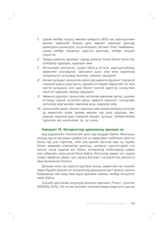 ÈÐÃÝÄÝÄ ÇÎÐÈÓËÑÀÍ ÃÀÐÛÍ ÀÂËÀÃÀ 133
5. Öàõèì òºëáºð òîîöîî, ìºíãºí ãóéâóóëãà: ÁÁÑÁ-ààñ õàðèëöàã÷èéí
ìºíãºí õºðºíãèéã áàíêèí äàõü ººðèéí õàðèëöàõ äàíñààð
äàìæóóëàí øèëæ¿¿ëýõ, ýñõ¿ë èíòåðíåò, àâòîìàò òîíîã òºõººðºìæ,
öàõèì òºëáºð òîîöîîíû õýðýãñýë àøèãëàæ, òºëáºð òîîöîîã
ã¿éöýòãýõ
6. Ãàäààä âàëþòûí àðèëæàà: ãàäààä âàëþòûã áýëýí áîëîí áýëýí áóñ
õýëáýðýýð õóäàëäàõ, õóäàëäàí àâàõ
7. Èòãýëöëèéí ¿éë÷èëãýý: òóõàéí ÁÁÑÁ-ä èòãýñýí õàðèëöàã÷èéíõàà
õºðºíãèéã ¿íýã¿éäëýýñ õàìãààëàí àøèã îëæ ºãºõ çîðèëãîîð
òîõèðîëöñîí õóãàöààíä àøèãëàõ, çàõèðàí çàðöóóëàõ
8. Áîãèíî õóãàöààò ñàíõ¿¿ãèéí õýðýãñýëä õºðºíãº îðóóëàëò: òîäîðõîé
ãýðýýíèé ¿íäñýí äýýð èðãýí, õóóëèéí ýòãýýäèéí õºðºíãèéã íýã æèë
õ¿ðòýë õóãàöààíû ¿íýò öààñ áîëîí ò¿¿íòýé àäèëòãàõ ñàíõ¿¿ãèéí
õýðýãñýë õóäàëäàí àâàõàä çàðöóóëàõ
9. Õºðºíãº îðóóëàëò, ñàíõ¿¿ãèéí ÷èãëýëýýð çºâëºãºº: èðãýä, õóóëèéí
ýòãýýäýä òýäíèé õ¿ñýëòèéí äàãóó õºðºíãº îðóóëàëò, ñàíõ¿¿ãèéí
÷èãëýëýýð ìýðãýæëèéí çºâëºãºº ºãºõ, ìýäýýëýë ºãºõ
10. Ñàíõ¿¿ãèéíò¿ðýýñ/ëèçèíã:õàðèëöàã÷èéí çàõèàëñàí áóþó ñîíãîñîí
ýä õºðºíãèéí ¿íèéã òºëººä ººðèéí íýð äýýð õóäàëäàí àâ÷,
öààøèä õàðèëöàã÷äàà òîäîðõîé íºõöºë, õóãàöàà, òºëáºðòýéãººð
ò¿ðýýñëýõ ¿éë àæèëëàãààã òóñ òóñ õýëíý.
Õàâñðàëò 14. Èíòåðíåòýýð àðèëæààíä îðîëöîõ íü
Áèä ìýäýýëëèéí òåõíîëîãèéí ýðèí ¿åä àìüäàð÷ áàéíà. Ìîíãîëûí
íàñàíä õ¿ðñýí õ¿í àìûí ãóðàâíû íýã íü õºäºëãººíò õîëáîîíû õýðýãñýë
áîëîõ ãàð óòàñ õýðýãëýæ, íèéò àéë ºðõèéí áàãàã¿é õóâü íü ãýðèéí
áîëîí çººâðèéí êîìïüþòåð àøèãëàæ, èíòåðíåò õýðýãëýã÷äèéí òîî
æèëýýñ æèëä õóðäòàé ºñ÷ áàéíà. Èíòåðíåòýä õîëáîãäîõîä çààâàë
óòàñ êàáåëèéí õýðýãöýýã¿é áîëæ áàéíà. Èíãýñíýýð çºâõºí õîò ñóóðèí
ãàçàðò òºäèéã¿é, àéìàã, ñóì, ìàëûí áýë÷ýýðò ÷ èíòåðíåòýýð ¿éë÷èëãýý
àâàõ áîëîìæòîé áîëëîî.
Äýëõèéí îëîí ñàÿ õýðýãëýã÷èä áàíê ñàíõ¿¿, õºðºíãèéí çàõ çýýëèéí
òºðºë á¿ðèéí ¿éë÷èëãýýã èíòåðíåòýýð äàìæóóëàí àâ÷ ãýðýýñýý, àæëûí
áàéðíààñàà, àÿí çàìä ÿâàà ¿åäýý àðèëæàà íàéìàà, òºëáºð òîîöîîãîî
õèéæ áàéíà.
Ñ¿¿ëèéí ¿åä ìàíàé çàëóó÷óóä âàëþòûí àðèëæàà /Forex/, ò¿¿í÷ëýí
NASDAQ, NYSE, LSE ãýõ ìýò äýëõèéí òîìîîõîí áèðæ äýýðõ ¿íýò öààñíû
 