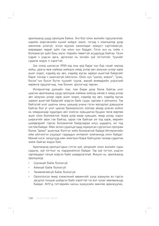 ÑÀÍÕ¯¯ÃÈÉÍ ÕªÒª×134
àðèëæààíä øóóä îðîëöîæ áàéíà. Ýíý áîë îëîí æèëèéí òóðøëàãàòàé,
íàðèéí ìýðãýæëèéí õ¿íèé õèéäýã àæèë, òýãýýä ÷ êîìïüþòåð äýýð
àæèëëàæ ¿çýýã¿é, ýñõ¿ë ìóóõàí àæèëëàäàã õ¿ì¿¿ñò õ¿ðòýýìæã¿é,
ìºðººäºë òºäèé ç¿éë ãýæ îëîí õ¿í áîääîã. Ãýòýë ýíý íü òèéì ÷
áîëîìæã¿é ç¿éë áèø àæýý. Íàðèéí òºâºãòýé àñóóäëóóä áàéãàà. Ãýñýí
õýäèé ÷ ¿íäñýí àðãà, àðãà÷ëàë íü ýíãèéí ç¿é òîãòîëòîé. Ò¿¿íèéã
ñóäàëæ ìýäýõ ë õýðýãòýé.
Çàõ çýýëä øèëæñýí 1990-ýýä îíû ¿åä áàðàã õ¿í á¿ð ãàõàé ÷èðýýä
õîéø, óðàãø ÿâæ íàéìàà õèéõäýý õÿìä ¿íýýð àâ÷ àõèóõàí ¿íýýð çàðæ
àøèã îëäîã, õýäèéä þó àâ÷, õýäèéä þóãàà çàðâàë àøèãòàé áàéäãèéã
áàðàã õýíýýð ÷ çààëãàëã¿é îéëãîñîí. Îëîí õ¿í “øàòàõ, õîæèõ”, “óíàõ,
áîñîõ”-ûí á¿õýë á¿òýí ò¿¿õèéã òóóëæ, ìàíàé ºíººäðèéí ¿íäýñíèé
õºðºíãº îðóóëàã÷èä, òîì áèçíåñ ýðõëýã÷èä òºðñºí.
Èíòåðíåòýýð äýëõèéí òîì, òîì áèðæ äýýð áîëæ áàéãàà ¿íýò
öààñíû àðèëæààíä øóóä îðîëöîæ íàéìàà õèéõýä íºãºº ë õÿìä ¿íýýð
àâ÷ àõèóõàí ¿íýýð çàðæ àøèã îëäîã, õýäèéä þó àâ÷, õýäèéä þóãàà
çàðâàë àøèãòàé áàéäãèéã ìýäñýí áàéõ ñóóðü çàð÷èì ë ¿éë÷èëíý. Òýð
áàéòóãàé ¿íýò öààñíû õàíø öààøèä óíàíà ãýñýí ìàãàäëàë äýâø¿¿ëæ
áàéãàà áîë óã ¿íýò öààñàà áðîêåðîîñîî çýýëýýð àâààä óíàñàí õîéíî
íü õÿìäõàíààð õóäàëäàí àâ÷ çýýëñýí õóâüöààãàà áóöààí òºëæ ººðòºº
àøèã îëîõ áîëîìæòîé. Áèðæ äýýð ÿìàð õóâüöààã, ÿìàð ¿íýýð, õýäýí
øèðõýãèéã àâàõ ãýæ áàéãàà, çàðàõ ãýæ áàéãààã èë òîä õàðæ, ººðèéí
øèéäâýðèéã ãàðãàõ áîëîìæòîé áàéäãààðàà èë¿¿ øóäàðãà, èë òîä
ñèñòåì áàéäàã. Ìºí ýõëýí ñóðàëöàã÷äàä çîðèóëñàí ñóðãàëòûí ïðîãðàì
áîëîõ “äåìî” àøèãëàæ áýëòãýë õèéõ áîëîìæòîé áàéäàã.Èíòåðíåòèéí
èéì ¿éë÷èëãýý ¿ç¿¿ëäýã ãàäààäûí èíòåðíåò êîìïàíèóä îëîí áàéäàã.
Ìàíàé õýñýã çàëóó÷óóä ìºí ýëåêòðîí áèðæ áàéãóóëàõ òàëààð ñóäàëãàà
õèéæ áàéãàà ìýäýý áèé.
Àðèëæààíä îðîëöîã÷äûí ñýòãýë ç¿é, ¿éëäëèéã îëîí æèëèéí òóðø
ñóäàëæ, ç¿é òîãòëûã íü òîäîðõîéëñîí áàéäàã. Òýð ç¿é òîãòîë, ¿íäñýí
çàð÷ìóóäûã òàíüæ ìýäñýí áàéõ øààðäëàãàòàé. Æèøýý íü, àðèëæààíä
îðîëöîõîä:
Øóíàõàé áàéæ áîëîõã¿é
Àéìõàé áàéæ áîëîõã¿é
Òºëºâëºãººã¿é áàéæ áîëîõã¿é
Îðëîãîîñîî ÿìàð õýìæýýíèé õºðºíãèéã ¿¿íä çîðèóëàõ âý ãýäãýý
ýðñäëýý òîîöîæ øèéäñýí áàéõ õýðýãòýé ãýõ ìýò ÷óõàë çºâëºìæ¿¿ä
áàéäàã. ÀÍÓ-ä òýòãýâðèéí íàñíû õ¿ì¿¿ñèéí ìºíãºº àðâèæóóëàõ,
 