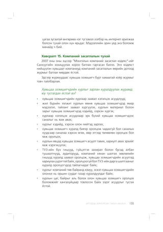 ÈÐÃÝÄÝÄ ÇÎÐÈÓËÑÀÍ ÃÀÐÛÍ ÀÂËÀÃÀ 135
öàãàà çóãààòàé ºíãºðººõ íýã ò¿ãýýìýë õýëáýð íü èíòåðíåò àðèëæàà
áîëñîí òóõàé îëîí õ¿í ÿðüäàã. Ìýäýýëëèéí ýðèí ¿åä ýíý áîëîìæ
ìàíàéä ÷ áèé.
Õàâñðàëò 15. Êîìïàíèé çàñàãëàëûí òóõàé
2007 îíû îíû ýöñýýð “Ìîíãîëûí êîìïàíèé çàñàãëàë êîäåêñ”-èéã
Ñàíõ¿¿ãèéí çîõèöóóëàõ õîðîî áàòëàí ãàðãàñàí áèëýý. Ýíý êîäåêñò
íèéö¿¿ëýí õóâüöààò êîìïàíèóä êîìïàíèé çàñàãëàëûí ººðèéí äîòîîä
æóðìûã áàòëàí ìºðäºõ ¸ñòîé.
Ýäãýýð æóðìóóäààñ õóâüöàà ýçýìøèã÷ á¿ðò õàìààòàé õî¸ð æóðìûã
òîâ÷ òàéëáàðëàÿ.
Õóâüöàà ýçýìøèã÷äèéí õóðëûã çàðëàí õóðàëäóóëàõ æóðàìä
þó òóñãàãäàõ ¸ñòîé âý?
õóâüöàà ýçýìøèã÷äèéí õóðëààð çààâàë õýëýëöýõ àñóóäëóóä;
æèë á¿ðèéí ýýëæèò õóðëûí ºìíº õóâüöàà ýçýìøèã÷äýä ÿìàð
ìýäýýëýë, òàéëàíã çààâàë õ¿ðã¿¿ëýõ, õóðëûí ìàòåðèàë áîëîí
çàðûã õóâüöàà ýçýìøèã÷äýä õýäèéä, õýðõýí õ¿ðãýõ;
õóðëààð õýëýëöýõ àñóóäëààð ýðõ á¿õèé õóâüöàà ýçýìøèã÷äýýñ
ñàíàëûã íü ÿàæ àâàõ;
õóðëûã õýäèéä, õýðõýí îëîí íèéòýä çàðëàõ;
õóâüöàà ýçýìøèã÷ õóðàëä áèåýð îðîëöîæ ÷àäàõã¿é áîë ñàíàëûí
õóóäñààð ñàíàëàà õýðõýí ºãºõ, ººð ýòãýýä òºëººëºí îðîëöîõ áîë
ÿàæ îðîëöîõ;
õóðëûí ÿâöàä õóâüöàà ýçýìøèã÷ àñóóëò òàâèõ, õàðèóëò àâàõ ýðõèéã
ÿàæ õýðýãæ¿¿ëýõ;
ÒÓÇ-èéí á¿õ ãèø¿¿ä, ã¿éöýòãýõ çàõèðàë áîëîí áóñàä àëáàí
òóøààëòíóóä, àóäèòîðóóä, êîìïàíèé õÿíàí øàëãàõ çºâëºëèéí
ãèø¿¿ä õóðàëä çààâàë îðîëöîæ, õóâüöàà ýçýìøèã÷äèéí àñóóëòàä
õàðèóëàõ¿¿ðýãòýéáàéõ,îðîëöîîã¿éáîëÒÓÇ-èéíäàðãàøàëòãààíûã
õóðàëä îðîëöîã÷äîä òàéëàãíàäàã áàéõ;
õóðëûã êîìïàíèé òºâ áàéðàíä þìóó, ýñâýë õóâüöàà ýçýìøèã÷äèéí
îëîíõè íü îðøèí ñóóäàã ãàçàð õóðàëäóóëäàã áàéõ;
õóðëûí öàã, áàéðûã àëü áîëîõ îëîí õóâüöàà ýçýìøèã÷ îðîëöîõ
áîëîìæèéã õàíãàõóéöààð òîâëîñîí áàéõ çýðýã àñóóäëûã òóñãàõ
¸ñòîé.
 