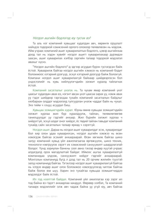 ÑÀÍÕ¯¯ÃÈÉÍ ÕªÒª×136
Íîãäîë àøãèéí áîäëîãîä þó òóñãàõ âý?
Òà àëü íýã êîìïàíèé õóâüöààã õóäàëäàí àâ÷, õºðºíãº îðóóëàëò
õèéõäýý òîäîðõîé õýìæýýíèé îðëîãî îëîõîîð òºëºâëºñºí íü ìýäýýæ.
Èéì ó÷ðààñ êîìïàíèé àøèã õóâààðèëàëòûí áîäëîãî, öýâýð àøãèéíõàà
äîîä òàë íü õýäýí õóâèéã íîãäîë àøèãò õóâààðèëàõààð ä¿ðýìäýý
çààñàí, àøèã õóâààðèëàõ õýëáýð çýðãèéí òàëààð òîäîðõîé ìýäýýëýë
àâàõûã õ¿ñíý.
“Íîãäîë àøãèéí áîäëîãî”-ä ýäãýýð àñóóäàë á¿ðýí òóñãàãäñàí áàéõ
¸ñòîé. Õóâààðèëæ áàéãàà íîãäîë àøãèéí õýìæýý íü êîìïàíèé áîäèò
áîëîìæîîñ õýòýðõèé äýýã¿¿ð, ýñõ¿ë õýòýðõèé äîîãóóð áàéæ áîëîõã¿é.
Êîìïàíè íîãäîë àøèã õóâààðèëàõã¿é áàéõààð øèéäâýðëýñýí áîë
¿íäýñëýëèéã íü õóâü íèéë¿¿ëýã÷äèéí ýýëæèò õóðàëä òàéëàãíàõ
¸ñòîé.
Êîìïàíèé çàñàãëàëûã ¿íýëýõ íü. Òà ÷óõàì ÿìàð êîìïàíèé ¿íýò
öààñûã õóäàëäàí àâàõ âý, íýãýíò àâñàí ¿íýò öààñàà çàðàõ óó, íýìæ àâàõ
óó ãýäýã øèéäâýð ãàðãàõäàà òóõàéí êîìïàíèé çàñàãëàëûí áàéäëûã
õÿëáàðõàí îëääîã ìýäýýëýëä òóëãóóðëàí ¿íýëæ ÷àääàã áàéõ íü ÷óõàë.
Ýíý òèéì ÷ õýö¿¿ àñóóäàë áèø.
Õóâüöàà ýçýìøèã÷äèéí õóðàë. Þóíû ºìíº õóâüöàà ýçýìøèã÷äèéí
ýýëæèò õóðëàà æèë á¿ð õóðàëäóóëæ, òàéëàí, òºëºâëºãººãºº
òàíèëöóóëäàã óó ãýäãèéã àíõààð. Æèë á¿ðèéí ýýëæèò õóðëàà ÷
õèéäýãã¿é, ýñõ¿ë àëäàã îíîã õèéäýã, ¸ñ òºäèé òàéëàí òàâüäàã êîìïàíèé
òóõàéä ñàéí çàñàãëàëûí òàëààð ÿðèàä ÷ õýðýãã¿é.
Íîãäîë àøèã. Äàðàà íü íîãäîë àøèã õóâààðèëäàã ýñýõ, õóâààðèëäàã
áîë õèð îëîí óäàà õóâààðèëñàí, íîãäîë àøãèéí õýìæýý íü ºñºí
íýìýãäýæ áàéãàà ýñýõèéã àíõààðààðàé. ªñºí õºãæèæ áàéãàà øèíý
çàëóó êîìïàíèé õóâüä ¿éë àæèëëàãààãàà ºðãºæ¿¿ëýõ, øèíý òåõíèê,
òåõíîëîãè íýâòð¿¿ëýõ çýðýãò èõ õýìæýýíèé ñàíõ¿¿æèëò øààðäëàãàòàé
áîëäîã. ¯¿íä çîðèóëàí áàíêíû çýýë àâíà ãýõýýð ºíäºð õ¿¿òýé ó÷ðààñ
àëäàãäàëä îðîõ ìàãàäëàëòàé áàéäàã. Èéìýýñ àøãàà õóâààðèëàëã¿é
êîìïàíèäàà ¿ëäýýæ, ñàíõ¿¿æèëò õèéäýã ãýäãèéã àíõààðààðàé.
Ìîíãîëûí êîìïàíèóä á¿ãä ë äýýä òàë íü 20 îð÷èì æèëèéí ò¿¿õòýé
çàëóó êîìïàíèóä áàéãàà. Òýãýõëýýð íîãäîë àøèã õóâààðèëàõã¿é áàéãàà
íü õýòäýý ºíäºð àøèã îëîõ áîëîìæîî íýìýãä¿¿ëýõýä ÷èãëýæ áàéãàà
áàéæ áîëîõ þì ø¿¿. Õàðèí ýíý òóõàéãàà õóâüöàà ýçýìøèã÷èääýý
ìýäýýëäýã áàéõ ¸ñòîé.
Èë òîä íýýëòòýé áàéäàë. Êîìïàíèé ¿éë àæèëëàãàà õýð çýðýã èë
òîä áàéíà âý ãýäýãò àíõààðëàà õàíäóóë. ªºðººð õýëáýë, Òà êîìïàíèé
òàëààðõ ìýäýýëëèéã îëæ àâ÷ ÷àäàæ áàéíà óó ¿ã¿é þó, àâ÷ áàéãàà
 