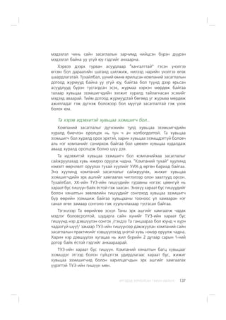 ÈÐÃÝÄÝÄ ÇÎÐÈÓËÑÀÍ ÃÀÐÛÍ ÀÂËÀÃÀ 137
ìýäýýëýë ÷èíü ñàéí çàñàãëàëûí çàð÷èìä íèéöñýí á¿ðýí ä¿¿ðýí
ìýäýýëýë áàéíà óó ¿ã¿é þó ãýäãèéã àíõààðíà.
Õýðâýý äýýðõ ãóðâàí àñóóäëààð “õàíãàëòòàé” ãýñýí ¿íýëãýý
ºãñºí áîë äàðààãèéí øàòàíä øèëæèæ, íèëýýä íàðèéí ¿íýëãýý ºãºõ
øààðäëàãàòàé. Òóõàéëáàë, ¿¿íèé ºìíº ÿðèëöñàí êîìïàíèé çàñàãëàëûí
äîòîîä æóðìóóä áàéíà óó ¿ã¿é þó, áàéãàà áîë ò¿¿íä äýýð ÿðüñàí
àñóóäëóóä á¿ðýí òóñãàãäñàí ýñýõ, æóðìàà õýðõýí ìºðäºæ áàéãàà
òàëààð õóâüöàà ýçýìøèã÷äèéí ýýëæèò õóðàëä òàéëàãíàñàí ýñýõèéã
ìýäýýä àâààðàé. Òèéì äîòîîä æóðìóóäòàé áºãººä óã æóðìàà ìºðäºæ
àæèëëàäàã ãýæ ä¿ãíýæ áîëîõîîð áîë ìóóã¿é çàñàãëàëòàé ãýæ ¿çýæ
áîëîõ þì.
Òà õýðýâ èäýâõèòýé õóâüöàà ýçýìøèã÷ áîë...
Êîìïàíèé çàñàãëàëûã ä¿ãíýõèéí òóëä õóâüöàà ýçýìøèã÷äèéí
õóðàëä áèå÷ëýí îðîëöîõ íü òóí ÷ à÷ õîëáîãäîëòîé. Òà õóâüöàà
ýçýìøèã÷ áîë õóðàëä îðîõ ýðõòýé, õàðèí õóâüöàà ýçýìøäýãã¿é áîëîâ÷
àëü íýã êîìïàíèéã ñîíèðõîæ áàéãàà áîë öººõºí õóâüöàà õóäàëäàæ
àâààä õóðàëä îðîëöîæ áîëíî ø¿¿ äýý.
Òà èäýâõèòýé õóâüöàà ýçýìøèã÷ áîë êîìïàíèéõàà çàñàãëàëûã
ñàéæðóóëàõàä õóâü íýìðýý îðóóëæ ÷àäíà. “Êîìïàíèé òóõàé” õóóëèíä
íýìýëò ººð÷ëºëò îðóóëàõ òóõàé õóóëèéã ÓÈÕ-ä ºðãºí áàðèàä áàéãàà.
Ýíý õóóëèíä êîìïàíèé çàñàãëàëûã ñàéæðóóëàõ, æèæèã õóâüöàà
ýçýìøèã÷äèéí ýðõ àøãèéã õàìãààëàõ ÷èãëýëýýð îëîí çààëòóóä îðñîí.
Òóõàéëáàë, ÕÊ-èéí ÒÓÇ-èéí ãèø¿¿äèéí ãóðàâíû íýãýýñ öººíã¿é íü
õàðààò áóñ ãèø¿¿í áàéõ ¸ñòîé ãýæ çààñàí. Ýíýõ¿¿ õàðààò áóñ ãèø¿¿äèéã
áîëîí õÿíàëòûí çºâëºëèéí ãèø¿¿äèéã ñîíãîõîä õóâüöàà ýçýìøèã÷
á¿ð ººðèéí ýçýìøèæ áàéãàà õóâüöààíû òîîíîîñ ¿ë õàìààðàí íýã
ñàíàë ºãºõ çàìààð ñîíãîíî ãýæ õóóëü÷ëàõààð òóñãàñàí áàéãàà.
Òýãýõëýýð Òà ººðèéãºº ýñõ¿ë Òàíû ýðõ àøãèéã õàìãààëæ ÷àäàõ
ìýäëýã áîëîâñðîëòîé, øóäàðãà ñàéí õ¿íèéã ÒÓÇ-èéí õàðààò áóñ
ãèø¿¿íä íýð äýâø¿¿ëýí ñîíãîõ /ãýõäýý Òà ãàíöààðàà áîë þóíä ÷ õ¿ð÷
÷àäàõã¿é ø¿¿!/ çàìààð ÒÓÇ-èéí ãèø¿¿íýýð äàìæóóëàí êîìïàíèé ñàéí
çàñàãëàëûí ïðàêòèêèéã õýâø¿¿ëýõýä ¿íýòýé õóâü íýìýð îðóóëæ ÷àäíà.
Õàðèí íýð äýâø¿¿ëýõ õóãàöàà íü æèë á¿ðèéí 2 äóãààð ñàðûí 1-íèé
äîòîð áàéõ ¸ñòîé ãýäãèéã àíõààðààðàé.
ÒÓÇ-èéí õàðààò áóñ ãèø¿¿í. Êîìïàíèé õÿíàëòûí áàãö õóâüöààã
ýçýìøäýã ýòãýýä áîëîí ã¿éöýòãýõ óäèðäëàãààñ õàðààò áóñ, æèæèã
õóâüöàà ýçýìøèã÷èä áîëîí õàðèëöàã÷äûí ýðõ àøãèéã õàìãààëàõ
¿¿ðýãòýé ÒÓÇ-èéí ãèø¿¿í ìºí.
 