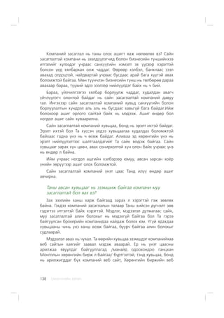 ÑÀÍÕ¯¯ÃÈÉÍ ÕªÒª×138
Êîìïàíèé çàñàãëàë íü òàíû îëîõ àøèãò ÿàæ íºëººëºõ âý? Ñàéí
çàñàãëàëòàé êîìïàíè íü çýýëä¿¿ëýã÷èä áîëîí áèçíåñèéí ò¿íøèéíõýý
èòãýëèéã õ¿ëýýäýã ó÷ðààñ ñàíõ¿¿ãèéí íýìýëò ýõ ¿¿ñâýð õýðýãòýé
áîëñîí ¿åä õÿëáàðõàí îëæ ÷àääàã. ªºðººð õýëáýë, áàíêíààñ çýýë
àâàõàä îëäîöòîé, íàéäâàðòàé ó÷ðààñ áóñäààñ àðàé áàãà õ¿¿òýé àâàõ
áîëîìæòîé áàéãàà. Ìºí ò¿¿í÷ëýí áèçíåñèéí ò¿íø íü òºëáºðºº äàðàà
àâàõààð áàðàà, ò¿¿õèé ýäýý çýýëýýð íèéë¿¿ëäýã áàéõ íü ÷ áèé.
Áàðàà, ¿éë÷èëãýýãýý õÿëáàð áîðëóóëæ ÷àääàã, õóäàëäàí àâàã÷
¿é÷ë¿¿ëýã÷ îëîíòîé áàéäàã íü ñàéí çàñàãëàëòàé êîìïàíèé äàâóó
òàë. Èíãýõýýð ñàéí çàñàãëàëòàé êîìïàíèé õóâüä ñàíõ¿¿ãèéí áîëîí
áîðëóóëàëòûí õ¿íäðýë àëü àëü íü áóñäààñ õàâüã¿é áàãà áàéäàã.Èéì
áîëîõîîð àøèã îðëîãî ñàéòàé áàéõ íü ìýäýýæ. Àøèã ºíäºð áîë
íîãäîë àøèã ñàéí õóâààðèëíà.
Ñàéí çàñàãëàëòàé êîìïàíèé õóâüöàà, áîíä íü ýðýëò èõòýé áàéäàã.
Ýðýëò èõòýé áîë Òà õ¿ññýí ¿åäýý õóâüöààãàà õóäàëäàõ áîëîìæòîé
áàéõààñ ãàäíà ¿íý íü ÷ ºñºæ áàéäàã. Àëèâàà ýä õºðºíãèéí ¿íý íü
ýðýëò íèéë¿¿ëýëòýýñ øàëòãààëäàãèéã Òà ñàéí ìýäýæ áàéãàà. Ñàéí
õóâüöààã çàðàõ õ¿í öººí, àâàõ ñîíèðõîëòîé õ¿í îëîí áàéõ ó÷ðààñ ¿íý
íü ºíäºð ë áàéíà.
Èéì ó÷ðààñ íîãäîë àøãèéí õýëáýðýýð þìóó, àâñàí çàðñàí õî¸ð
¿íèéí çºð¿¿ãýýð àøèã îëîõ áîëîìæòîé.
Ñàéí çàñàãëàëòàé êîìïàíèé ¿íýò öààñ Òàíä èë¿¿ ºíäºð àøèã
àâ÷èðíà.
Òàíû àâñàí õóâüöààã íü ýçýìøèæ áàéãàà êîìïàíè ìóó
çàñàãëàëòàé áîë ÿàõ âý?
Çàõ çýýëèéí õàíø õàðæ áàéãààä çàðàõ ë õýðýãòýé ãýæ çºâëºõ
áàéíà. Ãýõäýý êîìïàíèé çàñàãëàëûí òàëààð Òàíû õèéñýí ä¿ãíýëò çºâ
ãýäýãòýý èòãýëòýé áàéõ õýðýãòýé. Ìýäëýã, ìýäýýëýë äóòìàãààñ ñàéí,
ìóó çàñàãëàëòàé àëèí áîëîõûã íü ìýäýõã¿é áàéãàà áîë Òà ãýðýý
áàéãóóëñàí áðîêåðèéí êîìïàíèäàà íàéäàæ áîëîõ þì. ¯ã¿é ÿäàõäàà
õóâüöààíû ÷èíü ¿íý õàíø ºñºæ áàéãàà, áóóð÷ áàéãàà àëèí áîëîõûã
ñóäëààðàé.
Ìýäýýëýë àâàõ íü ÷óõàë. Òà ººðèéí õóâüöàà ýçýìøäýã êîìïàíèéõàà
âåá ñàéòûí õàÿãèéã çààâàë ìýäýæ àâààðàé. Åð íü ¿íýò öààñíû
àðèëæàà ÿâóóëäàã áàéãóóëëàãàä /ìàíàéä îäîîõîíäîî ãàíöõàí
Ìîíãîëûí õºðºíãèéí áèðæ ë áàéãàà/ á¿ðòãýëòýé, òýíä õóâüöàà, áîíä
íü àðèëæèãääàã á¿õ êîìïàíèé âåá ñàéò, Õºðºíãèéí áèðæèéí âåá
 