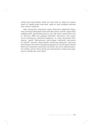 ÈÐÃÝÄÝÄ ÇÎÐÈÓËÑÀÍ ÃÀÐÛÍ ÀÂËÀÃÀ 139
ñàéòàä îðæ ¿çýýä áàéâàë, ÿìàð ¿íýò öààñ àâàõ âý, ÿìàð ¿íýò öààñàà
çàðàõ âý, õýäèéä ÿìàð ¿íýýð àâàõ, çàðàõ âý ãýäýã øèéäâýð ãàðãàõàä
òàíü èõýýõýí íýìýðòýé.
Ìºí Ñàíõ¿¿ãèéí çîõèöóóëàõ õîðîî, Ìîíãîëûí õºðºíãèéí áèðæ,
Òàíä ¿éë÷èëäýã áðîêåðèéí êîìïàíèé âåá ñàéòûí õàÿãèéã ìýäýæ áàéõ
øààðäëàãàòàé. Ýäãýýð áàéãóóëëàãûí õàÿã, âåá ñàéòûã õàâñðàëòààñ ¿çíý
¿¿. Ò¿¿í÷ëýí 2009 îíû äóíäóóð Êîìïàèéí çàñàãëàëûí ¿çýë ñàíààã
ò¿ãýýí äýëãýð¿¿ëýõ, êîìïàíèé óäèðäëàãà, èõ, äýýä ñóðãóóëèéí áàãø
îþóòàí, òºðèéí áàéãóóëëàãûí àæèëòíóóäûã êîìïàíèé çàñàãëàëûí
ÿíç á¿ðèéí ò¿âøíèé, òºðºë á¿ðèéí ñóðãàëòàíä õàìðóóëæ, ìîíãîëûí
êîìïàíèóäûíçàñàãëàëûãñàéæðóóëàõàääýìæëýã¿ç¿¿ëýõçîðèëãîá¿õèé
Ìîíãîëûí êîìïàíèé çàñàãëàëûí õºãæëèéí òºâ ¿¿ñãýí áàéãóóëàãäñàí.
Ýíý òºâèéí ñóðãàëò áîëîí áóñàä ¿éë àæèëëàãààíû òàëààð www.cgdc.
org.mn õàÿãààð îðæ ¿çýæ áîëíî.
 