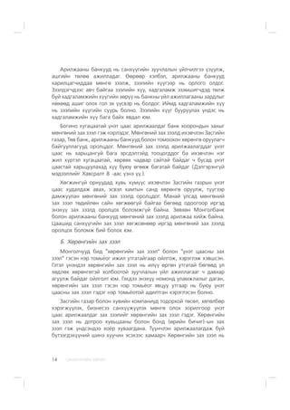 ÑÀÍÕ¯¯ÃÈÉÍ ÕªÒª×14
Àðèëæààíû áàíêóóä íü ñàíõ¿¿ãèéí çóó÷ëàëûí ¿éë÷èëãýý ¿ç¿¿ëæ,
àøãèéí òºëºº àæèëëàäàã. ªºðººð õýëáýë, àðèëæààíû áàíêóóä
õàðèëöàã÷èääàà ìºíãº çýýëæ, çýýëèéí õ¿¿ãýýð íü îðëîãî îëäîã.
Çýýëäýã÷äýýñ àâ÷ áàéãàà çýýëèéí õ¿¿, õàäãàëàìæ ýçýìøèã÷äýä òºëæ
áóé õàäãàëàìæèéí õ¿¿ãèéí çºð¿¿ íü áàíêíû ¿éë àæèëëàãààíû çàðäëûã
íºõººä àøèã îëîõ ãîë ýõ ¿¿ñâýð íü áîëäîã. Èéìä õàäãàëàìæèéí õ¿¿
íü çýýëèéí õ¿¿ãèéí ñóóðü áîëíî. Çýýëèéí õ¿¿ã áóóðóóëàõ ¿íäýñ íü
õàäãàëàìæèéí õ¿¿ áàãà áàéõ ÿâäàë þì.
Áîãèíî õóãàöààòàé ¿íýò öààñ àðèëæààëäàã áàíê õîîðîíäûí çàõûã
ìºíãºíèé çàõ çýýë ãýæ íýðëýäýã. Ìºíãºíèé çàõ çýýëä èõýâ÷ëýí Çàñãèéí
ãàçàð, Òºâ áàíê, àðèëæààíû áàíêóóä áîëîí òîìîîõîí õºðºíãº îðóóëàã÷
áàéãóóëëàãóóä îðîëöäîã. Ìºíãºíèé çàõ çýýëä àðèëæààëàãääàã ¿íýò
öààñ íü õàðüöàíãóé áàãà ýðñäýëòýéä òîîöîãääîã áà èõýâ÷ëýí íýã
æèë õ¿ðòýë õóãàöààòàé, õºðâºõ ÷àäâàð ñàéòàé áàéäàã ÷ áóñàä ¿íýò
öààñòàé õàðüöóóëàõàä õ¿¿ áóþó ºãººæ áàãàòàé áàéäàã (Äýëãýðýíã¿é
ìýäýýëëèéã Õàâñðàëò 8 -ààñ ¿çíý ¿¿.).
Õºãæèíã¿é îðíóóäàä õóâü õ¿ì¿¿ñ èõýâ÷ëýí Çàñãèéí ãàçðûí ¿íýò
öààñ õóäàëäàæ àâàõ, ýñâýë õàìòûí ñàíä õºðºíãº îðóóëæ, ò¿¿ãýýð
äàìæóóëàí ìºíãºíèé çàõ çýýëä îðîëöäîã. Ìàíàé óëñàä ìºíãºíèé
çàõ çýýë òºäèéëºí ñàéí õºãæººã¿é áàéãàà áºãººä îäîîãîîð èðãýä
ýíýõ¿¿ çàõ çýýëä îðîëöîõ áîëîìæã¿é áàéíà. Çºâõºí Ìîíãîëáàíê
áîëîí àðèëæààíû áàíêóóä ìºíãºíèé çàõ çýýëä àðèëæàà õèéæ áàéíà.
Öààøèä ñàíõ¿¿ãèéí çàõ çýýë õºãæñºíººð èðãýä ìºíãºíèé çàõ çýýëä
îðîëöîõ áîëîìæ áèé áîëîõ þì.
Á. Õºðºíãèéí çàõ çýýë
Ìîíãîë÷óóä áèä “õºðºíãèéí çàõ çýýë” áîëîí “¿íýò öààñíû çàõ
çýýë” ãýñýí íýð òîìü¸îã èæèë óòãàòàéãààð îéëãîæ, õýðýãëýæ õýâøñýí.
Ãýòýë ¿íýíäýý õºðºíãèéí çàõ çýýë íü èë¿¿ ºðãºí óòãàòàé áºãººä ¿ë
õºäëºõ õºðºíãºòýé õîëáîîòîé çóó÷ëàëûí ¿éë àæèëëàãààã ÷ äàâõàð
àãóóëæ áàéäàã îéëãîëò þì. Ãýõäýý ýíýõ¿¿ íîìîíä óëàìæëàëûã äàãàí,
õºðºíãèéí çàõ çýýë ãýñýí íýð òîìü¸îã ÿâöóó óòãààð íü áóþó ¿íýò
öààñíû çàõ çýýë ãýäýã íýð òîìü¸îòîé àäèëòãàí õýðýãëýñýí áîëíî.
Çàñãèéí ãàçàð áîëîí õóâèéí êîìïàíèóä òîäîðõîé òºñºë, õºòºëáºð
õýðýãæ¿¿ëýõ, áèçíåñýý ñàíõ¿¿æ¿¿ëýõ ìºíãº îëîõ çîðèëãîîð ¿íýò
öààñ àðèëæààëäàã çàõ çýýëèéã õºðºíãèéí çàõ çýýë ãýäýã. Õºðºíãèéí
çàõ çýýë íü äîòðîî õóâüöààíû áîëîí áîíä (ºðèéí áè÷èã)-ûí çàõ
çýýë ãýæ ¿íäñýíäýý õî¸ð õóâààãäàíà. Ò¿¿í÷ëýí àðèëæààëàãäàæ áóé
á¿òýýãäýõ¿¿íèé øèíý õóó÷èí ýñýõýýñ õàìààð÷ Õºðºíãèéí çàõ çýýë íü
 