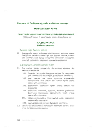 ÑÀÍÕ¯¯ÃÈÉÍ ÕªÒª×140
Õàâñðàëò 16. Ñàëáàðûí õóóëèéí õîëáîãäîõ çààëòóóä
ÌÎÍÃÎË ÓËÑÛÍ ÕÓÓËÜ
ÑÀÍÕ¯¯ÃÈÉÍ ÇÎÕÈÖÓÓËÀÕ ÕÎÐÎÎÍÛ ÝÐÕ Ç¯ÉÍ ÁÀÉÄËÛÍ ÒÓÕÀÉ
2005 îíû 11 ñàðûí 17 ºäºð Òºðèéí îðäîí. Óëààíáààòàð õîò
ÍÝÃÄ¯ÃÝÝÐ Á¯ËÝÃ
Íèéòëýã ¿íäýñëýë
1 ä¿ãýýð ç¿éë. Õóóëèéí çîðèëò
1.1. Ýíý õóóëèéí çîðèëò íü Ñàíõ¿¿ãèéí çîõèöóóëàõ õîðîîíû çîõèîí
áàéãóóëàëò, ¿éë àæèëëàãààíû ýðõ ç¿éí ¿íäñèéã òîãòîîæ, áàíêíû
¿éë àæèëëàãààíààñ áóñàä ñàíõ¿¿ãèéí ¿éë÷èëãýýã çîõèöóóëàõ,
õÿíàõòàé õîëáîãäñîí õàðèëöààã çîõèöóóëàõàä îðøèíî.
3 äóãààð ç¿éë. Õóóëèéí ¿éë÷ëýõ õ¿ðýý
3.1. Ýíý õóóëüä çààñàí ñàíõ¿¿ãèéí ¿éë÷èëãýýíä äàðààõü ¿éë
àæèëëàãàà õàìààðíà:
3.1.1. áàíê áóñ ñàíõ¿¿ãèéí áàéãóóëëàãûí Áàíê áóñ ñàíõ¿¿ãèéí
¿éë àæèëëàãààíû òóõàé õóóëüä çààñàí ¿éë àæèëëàãàà;
3.1.2. ¿íýò öààñíû çàõ çýýëä îðîëöîã÷ ìýðãýæëèéí
áàéãóóëëàãûí ¯íýò öààñíû çàõ çýýëèéí òóõàé õóóëüä
çààñàí ¿éë àæèëëàãàà;
3.1.3. äààòãàã÷èéí Äààòãàëûí òóõàé õóóëüä çààñàí ¿éë
àæèëëàãàà;
3.1.4. äààòãàëûí òºëººëºã÷, çóó÷ëàã÷, õîõèðîë ¿íýëýã÷èéí
Äààòãàëûí ìýðãýæëèéí îðîëöîã÷èéí òóõàé õóóëüä
çààñàí ¿éë àæèëëàãàà;
3.1.5. õîðøîîíû Õîðøîîíû òóõàé õóóëüä çààñàí õàäãàëàìæ,
çýýëèéí ¿éë àæèëëàãàà;
3.1.6. õóóëüä çààñàí ñàíõ¿¿ãèéí áóñàä ¿éë àæèëëàãàà.
3.2. Áàíêíû ¿éë àæèëëàãààòàé õîëáîãäñîí õàðèëöààã áàíêíû òóõàé
õóóëü òîãòîîìæîîð çîõèöóóëíà.
 