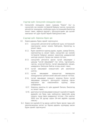 ÈÐÃÝÄÝÄ ÇÎÐÈÓËÑÀÍ ÃÀÐÛÍ ÀÂËÀÃÀ 141
4 ä¿ãýýð ç¿éë. Ñàíõ¿¿ãèéí çîõèöóóëàõ õîðîî
4.1. Ñàíõ¿¿ãèéí çîõèöóóëàõ õîðîî /öààøèä “Õîðîî” ãýõ/ íü
ñàíõ¿¿ãèéí çàõ çýýëèéí òîãòâîðòîé áàéäëûã õàíãàõ, ñàíõ¿¿ãèéí
¿éë÷èëãýýã çîõèöóóëàõ, õîëáîãäîõ õóóëü òîãòîîìæèéí áèåëýëòýä
õÿíàëò òàâèõ, õºðºíãº îðóóëàã÷, ¿éë÷ë¿¿ëýã÷äèéí ýðõ àøãèéã
õàìãààëàõ ÷èã ¿¿ðýã á¿õèé òºðèéí áàéãóóëëàãà ìºí.
6 äóãààð ç¿éë. Õîðîîíû á¿ðýí ýðõ
6.1. Õîðîî äàðààõü á¿ðýí ýðõèéã õýðýãæ¿¿ëíý:
6.1.1. ñàíõ¿¿ãèéí ¿éë÷èëãýýòýé õîëáîîòîé õóóëü òîãòîîìæèéã
õýðýãæ¿¿ëýõ àæëûã çîõèîí áàéãóóëàõ, áèåëýëòýä íü
õÿíàëò òàâèõ;
6.1.2. á¿ðýí ýðõèéíõýý õ¿ðýýíä ä¿ðýì, æóðàì, çààâàð áàòàëæ,
õýðýãæèëòýä íü õÿíàëò òàâèõ, ñàíõ¿¿ãèéí çàõ çýýëèéí
òîãòâîðòîé áàéäëûã äýìæèõ çîðèëãîîð øààðäëàãàòàé
øàëãóóð ¿ç¿¿ëýëò, áóñàä õýì õýìæýý òîãòîîõ;
6.1.3. ñàíõ¿¿ãèéí ¿éë÷èëãýý ýðõëýõ òóñãàé çºâøººðºë /
öààøèä “òóñãàé çºâøººðºë” ãýõ/ îëãîõ, ò¿äãýëç¿¿ëýõ,
ñýðãýýõ, õ¿÷èíã¿é áîëãîõ, òóñãàé çºâøººðëèéí íºõöºë,
øààðäëàãûã áèåë¿¿ëæ áàéãàà ýñýõýä õÿíàëò òàâèõ;
6.1.4. òóñãàé çºâøººðºë ýçýìøèã÷èéí ¿éë àæèëëàãààã
øàëãàõ;
6.1.5 òóñãàé çºâøººðºë ýçýìøèã÷ýýñ òºâëºð¿¿ëýõ
çîõèöóóëàëòûí ¿éë÷èëãýýíèé õºëñíèé õýìæýýã òîãòîîõ;
6.1.6. òóñãàé çºâøººðºë ýçýìøèã÷ õîîðîíä áîëîí òóñãàé
çºâøººðºë ýçýìøèã÷, ¿éë÷ë¿¿ëýã÷ õîîðîíä ãàðñàí
ìàðãààíûã ýðõ õýìæýýíèéõýý õ¿ðýýíä õÿíàí
øèéäâýðëýõ;
6.1.7. Õîðîîíû àæèëòíû ¸ñ ç¿éí ä¿ðìèéã áàòàëæ, áèåëýëòýä
íü õÿíàëò òàâèõ.
6.1.8. äààòãàëûíòóñãàéçºâøººðºëýçýìøèã÷õóóëèéíýòãýýäèéí
ä¿ðìèéí ñàí áóþó õóâü íèéë¿¿ëñýí õºðºíãèéí äîîä
õýìæýý, ò¿¿íä òàâèõ øààðäëàãûã òîãòîîõ. /Ýíý çààëòûã
2009 îíû 06 äóãààð ñàðûí 04-íèé ºäðèéí õóóëèàð
íýìñýí/
6.2. Õîðîî ýíý õóóëèéí 6.1-ä çààñàí íèéòëýã á¿ðýí ýðõýýñ ãàäíà ¿éë
àæèëëàãààíûõàà ÷èãëýë òóñ á¿ðýýð äàðààõü õóóëèóäàä çààñàí
á¿ðýí ýðõèéã õýðýãæ¿¿ëíý:
 