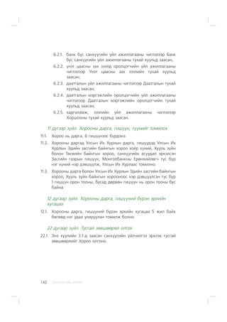 ÑÀÍÕ¯¯ÃÈÉÍ ÕªÒª×142
6.2.1. áàíê áóñ ñàíõ¿¿ãèéí ¿éë àæèëëàãààíû ÷èãëýëýýð Áàíê
áóñ ñàíõ¿¿ãèéí ¿éë àæèëëàãààíû òóõàé õóóëüä çààñàí;
6.2.2. ¿íýò öààñíû çàõ çýýëä îðîëöîã÷èéí ¿éë àæèëëàãààíû
÷èãëýëýýð ¯íýò öààñíû çàõ çýýëèéí òóõàé õóóëüä
çààñàí;
6.2.3. äààòãàëûí ¿éë àæèëëàãààíû ÷èãëýëýýð Äààòãàëûí òóõàé
õóóëüä çààñàí;
6.2.4. äààòãàëûí ìýðãýæëèéí îðîëöîã÷èéí ¿éë àæèëëàãààíû
÷èãëýëýýð Äààòãàëûí ìýðãýæëèéí îðîëöîã÷èéí òóõàé
õóóëüä çààñàí;
6.2.5. õàäãàëàìæ, çýýëèéí ¿éë àæèëëàãààíû ÷èãëýëýýð
Õîðøîîíû òóõàé õóóëüä çààñàí.
11 ä¿ãýýð ç¿éë. Õîðîîíû äàðãà, ãèø¿¿í, ò¿¿íèéã òîìèëîõ
11.1. Õîðîî íü äàðãà, 6 ãèø¿¿íýýñ á¿ðäýíý.
11.2. Õîðîîíû äàðãàä Óëñûí Èõ Õóðëûí äàðãà, ãèø¿¿äýä Óëñûí Èõ
Õóðëûí Ýäèéí çàñãèéí áàéíãûí õîðîî õî¸ð õ¿íèé, Õóóëü ç¿éí
áîëîí Òºñâèéí áàéíãûí õîðîî, ñàíõ¿¿ãèéí àñóóäàë ýðõýëñýí
Çàñãèéí ãàçðûí ãèø¿¿í, Ìîíãîëáàíêíû Åðºíõèéëºã÷ òóñ á¿ð
íýã õ¿íèé íýð äýâø¿¿ëæ, Óëñûí Èõ Õóðëààñ òîìèëíî.
11.3. Õîðîîíû äàðãà áîëîí Óëñûí Èõ Õóðëûí Ýäèéí çàñãèéí áàéíãûí
õîðîî, Õóóëü ç¿éí áàéíãûí õîðîîíîîñ íýð äýâø¿¿ëñýí òóñ á¿ð
1 ãèø¿¿í îðîí òîîíû, áóñàä äºðâºí ãèø¿¿í íü îðîí òîîíû áóñ
áàéíà.
12 äóãààð ç¿éë. Õîðîîíû äàðãà, ãèø¿¿íèé á¿ðýí ýðõèéí
õóãàöàà
12.1. Õîðîîíû äàðãà, ãèø¿¿íèé á¿ðýí ýðõèéí õóãàöàà 5 æèë áàéõ
áºãººä íýã óäàà óëèðóóëàí òîìèëæ áîëíî.
22 äóãààð ç¿éë. Òóñãàé çºâøººðºë îëãîõ
22.1. Ýíý õóóëèéí 3.1-ä çààñàí ñàíõ¿¿ãèéí ¿éë÷èëãýý ýðõëýõ òóñãàé
çºâøººðëèéã Õîðîî îëãîíî.
 