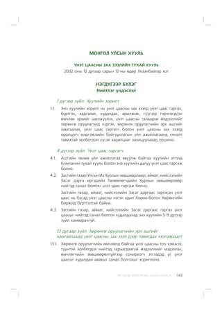 ÈÐÃÝÄÝÄ ÇÎÐÈÓËÑÀÍ ÃÀÐÛÍ ÀÂËÀÃÀ 143
ÌÎÍÃÎË ÓËÑÛÍ ÕÓÓËÜ
¯ÍÝÒ ÖÀÀÑÍÛ ÇÀÕ ÇÝÝËÈÉÍ ÒÓÕÀÉ ÕÓÓËÜ
2002 îíû 12 äóãààð ñàðûí 12-íû ºäºð Óëààíáààòàð õîò
ÍÝÃÄ¯ÃÝÝÐ Á¯ËÝÃ
Íèéòëýã ¿íäýñëýë
1 ä¿ãýýð ç¿éë. Õóóëèéí çîðèëò
1.1. Ýíý õóóëèéí çîðèëò íü ¿íýò öààñíû çàõ çýýëä ¿íýò öààñ ãàðãàõ,
á¿ðòãýõ, õàäãàëàõ, õóäàëäàõ, àðèëæèõ, ò¿¿ãýýð ãýð÷ëýãäñýí
ºì÷ëºõ ýðõèéã øèëæ¿¿ëýõ, ¿íýò öààñíû òàëààðõè ìýäýýëëèéã
õºðºíãº îðóóëàã÷èä õ¿ðãýõ, õºðºíãº îðóóëàã÷èéí ýðõ àøãèéã
õàìãààëàõ, ¿íýò öààñ ãàðãàã÷ áîëîí ¿íýò öààñíû çàõ çýýëä
îðîëöîã÷ ìýðãýæëèéí áàéãóóëëàãûí ¿éë àæèëëàãààíä õÿíàëò
òàâèõòàé õîëáîãäîí ¿¿ñýõ õàðèëöààã çîõèöóóëàõàä îðøèíî.
4 ä¿ãýýð ç¿éë. ¯íýò öààñ ãàðãàã÷
4.1. Àøãèéí òºëºº ¿éë àæèëëàãàà ÿâóóëæ áàéãàà õóóëèéí ýòãýýä
Êîìïàíèé òóõàé õóóëü áîëîí ýíý õóóëèéí äàãóó ¿íýò öààñ ãàðãàæ
áîëíî.
4.2. Çàñãèéí ãàçàð Óëñûí Èõ Õóðëûí çºâøººðëººð, àéìàã, íèéñëýëèéí
Çàñàã äàðãà èðãýäèéí Òºëººëºã÷äèéí Õóðëûí çºâøººðëººð
íèéòýä ñàíàë áîëãîí ¿íýò öààñ ãàðãàæ áîëíî.
Çàñãèéí ãàçàð, àéìàã, íèéñëýëèéí Çàñàã äàðãààñ ãàðãàñàí ¿íýò
öààñ íü áóñàä ¿íýò öààñíû íýãýí àäèë Õîðîî áîëîí Õºðºíãèéí
áèðæèä á¿ðòãýëòýé áàéíà.
4.3. Çàñãèéí ãàçàð, àéìàã, íèéñëýëèéí Çàñàã äàðãààñ ãàðãàõ ¿íýò
öààñûã íèéòýä ñàíàë áîëãîí õóäàëäàõàä ýíý õóóëèéí 5-9 ä¿ãýýð
ç¿éë õàìààðàõã¿é.
13 äóãààð ç¿éë. Õºðºíãº îðóóëàã÷èéí ýðõ àøãèéã
õàìãààëàõàä ¿íýò öààñíû çàõ çýýë äýýð òàâèãäàõ õÿçãààðëàëò
13.1. Õºðºíãº îðóóëàã÷èéí ºì÷ëºëä áàéãàà ¿íýò öààñíû òîî õýìæýý,
ò¿¿íòýé õîëáîãäîõ íèéòýä òàðààãäààã¿é ìýäýýëëèéã ìýäýýëýõ,
ºì÷ëºã÷èéí çºâøººðºëã¿éãýýð ñîíèðõîã÷ ýòãýýäýä óã ¿íýò
öààñûã õóäàëäàí àâàõûã ñàíàë áîëãîõûã õîðèãëîíî.
 