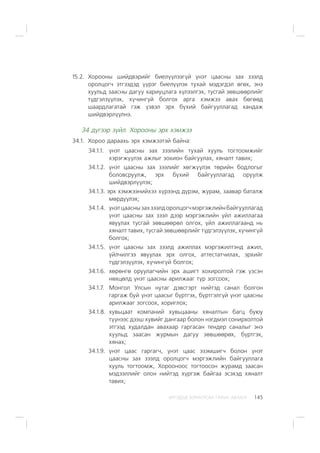 ÈÐÃÝÄÝÄ ÇÎÐÈÓËÑÀÍ ÃÀÐÛÍ ÀÂËÀÃÀ 145
15.2. Õîðîîíû øèéäâýðèéã áèåë¿¿ëýýã¿é ¿íýò öààñíû çàõ çýýëä
îðîëöîã÷ ýòãýýäýä ¿¿ðýã áèåë¿¿ëýõ òóõàé ìýäýãäýë ºãºõ, ýíý
õóóëüä çààñíû äàãóó õàðèóöëàãà õ¿ëýýëãýõ, òóñãàé çºâøººðëèéã
ò¿äãýëç¿¿ëýõ, õ¿÷èíã¿é áîëãîõ àðãà õýìæýý àâàõ áºãººä
øààðäëàãàòàé ãýæ ¿çâýë ýðõ á¿õèé áàéãóóëëàãàä õàíäàæ
øèéäâýðë¿¿ëíý.
34 ä¿ãýýð ç¿éë. Õîðîîíû ýðõ õýìæýý
34.1. Õîðîî äàðààõü ýðõ õýìæýýòýé áàéíà:
34.1.1. ¿íýò öààñíû çàõ çýýëèéí òóõàé õóóëü òîãòîîìæèéã
õýðýãæ¿¿ëýõ àæëûã çîõèîí áàéãóóëàõ, õÿíàëò òàâèõ;
34.1.2. ¿íýò öààñíû çàõ çýýëèéã õºãæ¿¿ëýõ òºðèéí áîäëîãûã
áîëîâñðóóëæ, ýðõ á¿õèé áàéãóóëëàãàä îðóóëæ
øèéäâýðë¿¿ëýõ;
34.1.3. ýðõ õýìæýýíèéõýý õ¿ðýýíä ä¿ðýì, æóðàì, çààâàð áàòàëæ
ìºðä¿¿ëýõ;
34.1.4. ¿íýòöààñíûçàõçýýëäîðîëöîã÷ìýðãýæëèéíáàéãóóëëàãàä
¿íýò öààñíû çàõ çýýë äýýð ìýðãýæëèéí ¿éë àæèëëàãàà
ÿâóóëàõ òóñãàé çºâøººðºë îëãîõ, ¿éë àæèëëàãààíä íü
õÿíàëò òàâèõ, òóñãàé çºâøººðëèéã ò¿äãýëç¿¿ëýõ, õ¿÷èíã¿é
áîëãîõ;
34.1.5. ¿íýò öààñíû çàõ çýýëä àæèëëàõ ìýðãýæèëòýíä àæèë,
¿éë÷èëãýý ÿâóóëàõ ýðõ îëãîõ, àòòåñòàò÷èëàõ, ýðõèéã
ò¿äãýëç¿¿ëýõ, õ¿÷èíã¿é áîëãîõ;
34.1.6. õºðºíãº îðóóëàã÷èéí ýðõ àøèãò õîõèðîëòîé ãýæ ¿çñýí
íºõöºëä ¿íýò öààñíû àðèëæààã ò¿ð çîãñîîõ;
34.1.7. Ìîíãîë Óëñûí íóòàã äýâñãýðò íèéòýä ñàíàë áîëãîí
ãàðãàæ áóé ¿íýò öààñûã á¿ðòãýõ, á¿ðòãýëã¿é ¿íýò öààñíû
àðèëæààã çîãñîîõ, õîðèãëîõ;
34.1.8. õóâüöààò êîìïàíèé õóâüöààíû õÿíàëòûí áàãö áóþó
ò¿¿íýýñ äýýø õóâèéã äàíãààð áîëîí íýãäìýë ñîíèðõîëòîé
ýòãýýä õóäàëäàí àâàõààð ãàðãàñàí òåíäåð ñàíàëûã ýíý
õóóëüä çààñàí æóðìûí äàãóó çºâøººðºõ, á¿ðòãýõ,
õÿíàõ;
34.1.9. ¿íýò öààñ ãàðãàã÷, ¿íýò öààñ ýçýìøèã÷ áîëîí ¿íýò
öààñíû çàõ çýýëä îðîëöîã÷ ìýðãýæëèéí áàéãóóëëàãà
õóóëü òîãòîîìæ, Õîðîîíîîñ òîãòîîñîí æóðàìä çààñàí
ìýäýýëëèéã îëîí íèéòýä õ¿ðãýæ áàéãàà ýñýõýä õÿíàëò
òàâèõ;
 