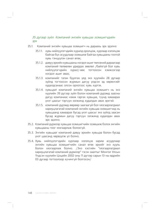 ÑÀÍÕ¯¯ÃÈÉÍ ÕªÒª×148
35 äóãààð ç¿éë. Êîìïàíèé ýíãèéí õóâüöàà ýçýìøèã÷äèéí
ýðõ
35.1. Êîìïàíèé ýíãèéí õóâüöàà ýçýìøèã÷ íü äàðààõü ýðõ ýäýëíý:
35.1.1. õóâü íèéë¿¿ëýã÷äèéí õóðàëä îðîëöîæ, õóðëààð õýëýëöýæ
áàéãàà á¿õ àñóóäëààð ýçýìøèæ áàéãàà õóâüöààíû òîîòîé
õóâü òýíö¿¿ëýí ñàíàë ºãºõ;
35.1.2. äàâóó ýðõèéí õóâüöààíû íîãäîë àøèã òºëñºíèé äàðààãààð
êîìïàíèé òºëººëºí óäèðäàõ çºâëºë /áàéõã¿é áîë õóâü
íèéë¿¿ëýã÷äèéí õóðàë/-ººñ òîãòîîñîí õýìæýýãýýð
íîãäîë àøèã àâàõ;
35.1.3. êîìïàíèéã òàòàí áóóëãàõ ¿åä ýíý õóóëèéí 28 äóãààð
ç¿éëä òîãòîîñîí æóðìûí äàãóó ¿ëäñýí ýä õºðºíãèéã
õóäàëäñàíààñ îëñîí îðëîãîîñ õóâü õ¿ðòýõ.
35.1.4. õóâüöààò êîìïàíèé ýíãèéí õóâüöàà ýçýìøèã÷ íü ýíý
õóóëèéí 39 ä¿ãýýð ç¿éë áîëîí êîìïàíèé ä¿ðýìä çààñíû
äàãóó êîìïàíèàñ íýìæ ãàðãàõ õóâüöàà, ò¿¿íä õàìààðàõ
¿íýò öààñûã òýðã¿¿í ýýëæèíä õóäàëäàí àâàõ ýðõòýé.
35.1.5. êîìïàíèé ä¿ðýìä ººðººð çààãààã¿é áîë õÿçãààðëàãäìàë
õàðèóöëàãàòàé êîìïàíèé ýíãèéí õóâüöàà ýçýìøèã÷èä íü
õóâüöààíä õàìààðàõ áóñàä ¿íýò öààñûã ýíý ç¿éëä çààñàí
áóñàä æóðìûí äàãóó òýðã¿¿í ýýëæèíä õóäàëäàí àâàõ
ýðõ ýäýëíý.
35.2. Êîìïàíèé ä¿ðìýýð õóâüöàà ýçýìøèã÷èéí ýçýìøèæ áîëîõ ýíãèéí
õóâüöààíû òîîã õÿçãààðëàæ áîëîõã¿é.
35.3. Ýíãèéí õóâüöààã êîìïàíèé äàâóó ýðõèéí õóâüöàà áîëîí áóñàä
¿íýò öààñàíä õºðâ¿¿ëæ ¿ë áîëíî.
35.4. Õóâü íèéë¿¿ëýã÷äèéí õóðëààð õýëýëöýõ çàðèì àñóóäëààð
ýíãèéí õóâüöàà ýçýìøèã÷èéí ñàíàë ºãºõ ýðõèéã ýíý õóóëü
áîëîí õÿçãààðëàæ áîëíî. /Ýíý õýñãèéí “õÿçãààðëàãäìàë
õàðèóöëàãàòàé êîìïàíèé ä¿ðìýýð” ãýñýí çààëòûã Ìîíãîë Óëñûí
¯íäñýí õóóëèéí Öýöèéí 2002 îíû 11 ä¿ãýýð ñàðûí 13-íû ºäðèéí
03 äóãààð òîãòîîëîîð õ¿÷èíã¿é áîëãîñîí/
 