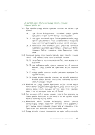 ÈÐÃÝÄÝÄ ÇÎÐÈÓËÑÀÍ ÃÀÐÛÍ ÀÂËÀÃÀ 149
36 äóãààð ç¿éë. Êîìïàíèé äàâóó ýðõèéí õóâüöàà
ýçýìøèã÷äèéí ýðõ
36.1. Á¿õ òºðëèéí äàâóó ýðõèéí õóâüöàà ýçýìøèã÷ íü äàðààõü ýðõ
ýäýëíý:
36.1.1. ýðõ á¿õèé áàéãóóëëàãààñ òîãòîîñîí äàâóó ýðõèéí
õóâüöààíû íîãäîë àøãèéã òýðã¿¿í ýýëæèíä àâàõ;
36.1.2. ýíý õóóëü, êîìïàíèé ä¿ðýì áîëîí òóõàéí òºðëèéí äàâóó
ýðõèéí õóâüöàà ãàðãàõ òóõàé øèéäâýðò çààñàí àñóóäëààð
õóâü íèéë¿¿ëýã÷äèéí õóðàëä ñàíàëûí ýðõòýé îðîëöîõ;
36.1.3. êîìïàíèéã òàòàí áóóëãàñíû äàðàà ¿ëäñýí ýä õºðºíãèéã
õóäàëäñàí îðëîãîîñ õóðèìòëàãäñàí íîãäîë àøèã áîëîí
ýçýìøèæ áàéãàà õóâüöààíû òàòàí áóóëãàëòûí ¿íèéã
àâàõ.
36.2. Êîìïàíèé ä¿ðýì, ýñõ¿ë òóõàéí òºðëèéí äàâóó ýðõèéí õóâüöàà
ãàðãàõ òóõàé øèéäâýðò äîð äóðäñàí ç¿éëèéã òóñãàíà:
36.2.1. òàòàí áóóëãàõ ¿åä ò¿¿íä òºëºõ òºëáºð, òºëºõ æóðàì, äýñ
äàðààëàë;
36.2.2. óâü íèéë¿¿ëýã÷äèéí õóðàëä ñàíàëûí ýðõòýé îðîëöîõ
íºõöºë, äàâóó ýðõèéí íýã õóâüöààíä íîãäîõ ñàíàëûí
òîî;
36.2.3. äàâóó ýðõèéí õóâüöààã ýíãèéí õóâüöààíä õºðâ¿¿ëýõ áîë
ò¿¿íèé íºõöºë;
36.2.4. äàâóó ýðõèéí õóâüöàà ýçýìøèã÷ íü ººðèéí ýçýìøèëä
áàéãàà äàâóó ýðõèéí õóâüöààãàà êîìïàíèä ýðã¿¿ëýí
àâàõûã øààðäàõ íºõöºë.
36.3. Êîìïàíè íü äàâóó ýðõèéí õóâüöààíû íîãäîë àøãèéã á¿ðýí
òºëñºí áîëîí ýðã¿¿ëýí àâàõ ¿¿ðýã á¿õèé äàâóó ýðõèéí õóâüöààã
àâñàíû äàðàà ýíãèéí õóâüöààã ýðã¿¿ëýí àâàõ áóþó õóäàëäàí
àâàõ, ò¿¿íä íîãäîë àøèã òºëºõ ýðõòýé áîëíî.
36.4. Ýíý õóóëèéí 48.Ç.-ò çààñàí íºõöºë ¿¿ñýýã¿é áîë êîìïàíè íü
äàâóó ýðõèéí õóâüöààíä íîãäîõ íîãäîë àøãèéã ä¿ðýìä çààñàí
õýìæýý áîëîí õóãàöààíä òºëíº.
36.5. Êîìïàíèéã òàòàí áóóëãàõ òîõèîëäîëä ýíãèéí õóâüöàà
ýçýìøèã÷äýä íîãäîõ õºðºíãèéã îëãîõîîñ ºìíº äàðààëëûí
äàãóó äàâóó ýðõèéí õóâüöàà ýçýìøèã÷äýä óã õóâüöààíû òàòàí
áóóëãàëòûí ¿íý, òºëºãäººã¿é íîãäîë àøãèéã òºëíº.
36.6. Äàâóó ýðõèéí õóâüöàà ýçýìøèã÷èä íü õóâü íèéë¿¿ëýã÷äèéí
 