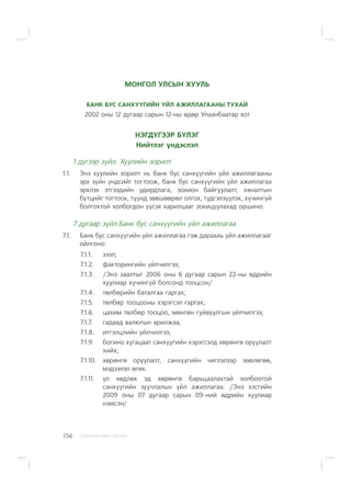 ÑÀÍÕ¯¯ÃÈÉÍ ÕªÒª×156
ÌÎÍÃÎË ÓËÑÛÍ ÕÓÓËÜ
ÁÀÍÊ ÁÓÑ ÑÀÍÕ¯¯ÃÈÉÍ ¯ÉË ÀÆÈËËÀÃÀÀÍÛ ÒÓÕÀÉ
2002 îíû 12 äóãààð ñàðûí 12-íû ºäºð Óëààíáààòàð õîò
ÍÝÃÄ¯ÃÝÝÐ Á¯ËÝÃ
Íèéòëýã ¿íäýñëýë
1 ä¿ãýýð ç¿éë. Õóóëèéí çîðèëò
1.1. Ýíý õóóëèéí çîðèëò íü áàíê áóñ ñàíõ¿¿ãèéí ¿éë àæèëëàãààíû
ýðõ ç¿éí ¿íäñèéã òîãòîîæ, áàíê áóñ ñàíõ¿¿ãèéí ¿éë àæèëëàãàà
ýðõëýõ ýòãýýäèéí óäèðäëàãà, çîõèîí áàéãóóëàëò, õÿíàëòûí
á¿òöèéã òîãòîîõ, ò¿¿íä çºâøººðºë îëãîõ, ò¿äãýëç¿¿ëýõ, õ¿÷èíã¿é
áîëãîõòîé õîëáîãäîí ¿¿ñýõ õàðèëöààã çîõèöóóëàõàä îðøèíî.
7 äóãààð ç¿éë.Áàíê áóñ ñàíõ¿¿ãèéí ¿éë àæèëëàãàà
7.1. Áàíê áóñ ñàíõ¿¿ãèéí ¿éë àæèëëàãàà ãýæ äàðààõü ¿éë àæèëëàãààã
îéëãîíî:
7.1.1. çýýë;
7.1.2. ôàêòîðèíãèéí ¿éë÷èëãýý;
7.1.3. /Ýíý çààëòûã 2006 îíû 6 äóãààð ñàðûí 22-íû ºäðèéí
õóóëèàð õ¿÷èíã¿é áîëñîíä òîîöñîí/
7.1.4. òºëáºðèéí áàòàëãàà ãàðãàõ;
7.1.5. òºëáºð òîîöîîíû õýðýãñýë ãàðãàõ;
7.1.6. öàõèì òºëáºð òîîöîî, ìºíãºí ãóéâóóëãûí ¿éë÷èëãýý;
7.1.7. ãàäààä âàëþòûí àðèëæàà;
7.1.8. èòãýëöëèéí ¿éë÷èëãýý;
7.1.9. áîãèíî õóãàöààò ñàíõ¿¿ãèéí õýðýãñýëä õºðºíãº îðóóëàëò
õèéõ;
7.1.10. õºðºíãº îðóóëàëò, ñàíõ¿¿ãèéí ÷èãëýëýýð çºâëºãºº,
ìýäýýëýë ºãºõ.
7.1.11. ¿ë õºäëºõ ýä õºðºíãº áàðüöààëàõòàé õîëáîîòîé
ñàíõ¿¿ãèéí çóó÷ëàëûí ¿éë àæèëëàãàà. /Ýíý õýñãèéí
2009 îíû 07 äóãààð ñàðûí 09-íèé ºäðèéí õóóëèàð
íýìñýí/
 