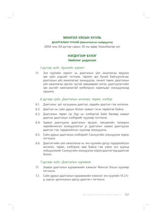 ÈÐÃÝÄÝÄ ÇÎÐÈÓËÑÀÍ ÃÀÐÛÍ ÀÂËÀÃÀ 157
ÌÎÍÃÎË ÓËÑÛÍ ÕÓÓËÜ
ÄÀÀÒÃÀËÛÍ ÒÓÕÀÉ (Øèíý÷èëñýí íàéðóóëãà)
2004 îíû 04 ä¿ãýýð ñàðûí 30-íû ºäºð Óëààíáààòàð õîò
ÍÝÃÄ¯ÃÝÝÐ Á¯ËÝÃ
Íèéòëýã ¿íäýñëýë
1 ä¿ãýýð ç¿éë. Õóóëèéí çîðèëò
1.1. Ýíý õóóëèéí çîðèëò íü äààòãàëûí ¿éë àæèëëàãàà ÿâóóëàõ
ýðõ ç¿éí ¿íäñèéã òîãòîîæ, òºðèéí ýðõ á¿õèé áàéãóóëëàãààñ
äààòãàëûí ¿éë àæèëëàãààã çîõèöóóëàõ, õÿíàëò òàâèõ, äààòãàëûí
¿éë àæèëëàãàà ýðõëýõ òóñãàé çºâøººðºë îëãîõ, äààòãóóëàã÷èéí
ýðõ àøãèéã õàìãààëàõòàé õîëáîãäñîí õàðèëöààã çîõèöóóëàõàä
îðøèíî.
6 äóãààð ç¿éë. Äààòãàëûí àíãèëàë, òºðºë, õýëáýð
6.1. Äààòãàëûã óðò õóãàöààíû äààòãàë, åðäèéí äààòãàë ãýæ àíãèëíà.
6.2. Äààòãàë íü ñàéí äóðûí áîëîí çààâàë ãýñýí òºðºëòýé áàéíà.
6.3. Äààòãàëûí òºðºë òóñ á¿ð íü õýëáýðòýé áàéõ áºãººä çààâàë
äààòãàõ äààòãàëûí õýëáýðèéã õóóëèàð òîãòîîíî.
6.4. Çààâàë äààòãóóëàõ äààòãàëûí ýðñäýë, íºõöºëèéí òàëààðõè
íàðèéâ÷èëñàí çîõèöóóëàëòûã óã äààòãàëûã çààâàë äààòãóóëàõ
äààòãàë ãýæ òîäîðõîéëñîí õóóëèàð çîõèöóóëíà.
6.5. Ñàéí äóðûí äààòãàëûí õýëáýðèéã Ñàíõ¿¿ãèéí çîõèöóóëàõ õîðîî
òîãòîîíî.
6.6. Äààòãàã÷èéí ¿éë àæèëëàãàà íü ýíý õóóëèéí äàãóó òîäîðõîéëñîí
àíãèëàë, òºðºë, õýëáýðýýñ ººð áàéíà ãýæ ¿çâýë ýíý õóóëüä
íèéö¿¿ëýõèéã Ñàíõ¿¿ãèéí çîõèöóóëàõ õîðîî äààòãàã÷èä äààëãàæ
áîëíî.
7 äóãààð ç¿éë. Äààòãàëûí õóðààìæ
7.1. Çààâàë äààòãàëûí õóðààìæèéí õýìæýýã Ìîíãîë Óëñûí õóóëèàð
òîãòîîíî.
7.2. Ñàéí äóðûí äààòãàëûí õóðààìæèéí õýìæýýã ýíý õóóëèéí 14.2.5-
ä çààñàí àðãà÷ëàëûí äàãóó äààòãàã÷ òîãòîîíî.
 