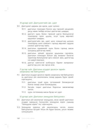 ÑÀÍÕ¯¯ÃÈÉÍ ÕªÒª×160
10 äóãààð ç¿éë. Äààòãóóëàã÷èéí ýðõ, ¿¿ðýã
10.1. Äààòãóóëàã÷ äàðààõü ýðõ ýäýëæ, ¿¿ðýã õ¿ëýýíý:
10.1.1. äààòãàëûí òîõèîëäîë áîëñîí ¿åä ãýðýýíèé íºõöºëèéí
äàãóó íºõºí òºëáºð îëãîõûã äààòãàã÷ààñ øààðäàõ;
10.1.2. äààòãàã÷ õóóëü áîëîí ãýðýýíèé ¿¿ðãýý áèåë¿¿ëýýã¿é
òîõèîëäîëä ãýðýýã öóöëàõ, ýñõ¿ë ò¿¿íä ººð÷ëºëò
îðóóëàõûã øààðäàõ;
10.1.3. äààòãóóëàã÷èéí ýðõ, ¿¿ðýã øèíý ýçýìøèã÷èä øèëæèõ
òîõèîëäîëä øèíý ýçýìøèã÷ ãýðýýíä ººð÷ëºëò îðóóëàõ
ñàíàëûã äààòãàã÷èä òàâèõ;
10.1.4. äààòãàëûí õóðààìæèéã õóóëü áîëîí ãýðýýíä çààñàí
õóãàöààíä äààòãàã÷èä òºëºõ;
10.1.5. äààòãàëûí ç¿éëèéã ýðñäëýýñ óðüä÷èëàí ñýðãèéëýõ,
äààòãàëûí òîõèîëäîë áîëñîí ¿åä õîõèðëûã áàãàñãàõ
çîðèëãîîð áîëîëöîîòîé àðãà õýìæýýã àâàõ, äààòãàã÷èä
íýí äàðóé ìýäýãäýõ;
10.1.6. äààòãàë õèéëãýõòýé õîëáîãäñîí áàðèìò ìàòåðèàëûã
äààòãàã÷èä ¿íýí çºâ ãàðãàæ ºãºõ.
11 ä¿ãýýð ç¿éë. Äààòãàëûí àñóóäàë ýðõýëñýí òºðèéí
çàõèðãààíû òºâ áàéãóóëëàãà
11.1. Äààòãàëûí àñóóäàë ýðõýëñýí òºðèéí çàõèðãààíû òºâ áàéãóóëëàãà
íü äààòãàëûí ¿éë àæèëëàãààíû òàëààð äàðààõü á¿ðýí ýðõèéã
õýðýãæ¿¿ëíý:
11.1.1. äààòãàëûí òóõàé õóóëü òîãòîîìæèéã áîëîâñðîíãóé
áîëãîõ òàëààð ñàíàë áîëîâñðóóëàõ;
11.1.2. Çàñãèéí ãàçðûã äààòãàëûí áîäëîãûí çºâëºãººãººð
õàíãàõ;
11.1.3. õóóëü òîãòîîìæèä çààñàí áóñàä ÷èã ¿¿ðýã.
12 äóãààð ç¿éë. Äààòãàëûí çîõèöóóëàõ áàéãóóëëàãà
12.1. Äààòãàëûí ¿éë àæèëëàãààã çîõèöóóëàõ, õÿíàõ ýðõèéã äààòãàëûí
àñóóäàë õàðèóöñàí Ñàíõ¿¿ãèéí çîõèöóóëàõ õîðîî /öààøèä
“Çîõèöóóëàõ õîðîî” ãýõ/ õýðýãæ¿¿ëíý.
12.2. Çîõèöóóëàõ õîðîîíû ¿éë àæèëëàãààíû ÷èãëýë, çîõèîí
áàéãóóëàëòûí á¿òöèéã Óëñûí Èõ Õóðàë áàòàëæ, óëñûí òºñâººñ
ñàíõ¿¿æ¿¿ëíý.
 