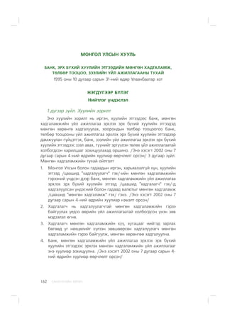 ÑÀÍÕ¯¯ÃÈÉÍ ÕªÒª×162
ÌÎÍÃÎË ÓËÑÛÍ ÕÓÓËÜ
ÁÀÍÊ, ÝÐÕ Á¯ÕÈÉ ÕÓÓËÈÉÍ ÝÒÃÝÝÄÈÉÍ ÌªÍÃªÍ ÕÀÄÃÀËÀÌÆ,
ÒªËÁªÐ ÒÎÎÖÎÎ, ÇÝÝËÈÉÍ ¯ÉË ÀÆÈËËÀÃÀÀÍÛ ÒÓÕÀÉ
1995 îíû 10 äóãààð ñàðûí 31-íèé ºäºð Óëààíáààòàð õîò
ÍÝÃÄ¯ÃÝÝÐ Á¯ËÝÃ
Íèéòëýã ¿íäýñëýë
1 ä¿ãýýð ç¿éë. Õóóëèéí çîðèëò
Ýíý õóóëèéí çîðèëò íü èðãýí, õóóëèéí ýòãýýäýýñ áàíê, ìºíãºí
õàäãàëàìæèéí ¿éë àæèëëàãàà ýðõëýõ ýðõ á¿õèé õóóëèéí ýòãýýäýä
ìºíãºí õºðºíãº õàäãàëóóëàõ, õîîðîíäûí òºëáºð òîîöîîãîî áàíê,
òºëáºð òîîöîîíû ¿éë àæèëëàãàà ýðõëýõ ýðõ á¿õèé õóóëèéí ýòãýýäýýð
äàìæóóëàí ã¿éöýòãýõ, áàíê, çýýëèéí ¿éë àæèëëàãàà ýðõëýõ ýðõ á¿õèé
õóóëèéí ýòãýýäýýñ çýýë àâàõ, ò¿¿íèéã ýðã¿¿ëýí òºëºõ ¿éë àæèëëàãààòàé
õîëáîãäñîí õàðèëöààã çîõèöóóëàõàä îðøèíî. /Ýíý õýñýãò 2002 îíû 7
äóãààð ñàðûí 4-íèé ºäðèéí õóóëèàð ººð÷ëºëò îðñîí/ 3 äóãààð ç¿éë.
Ìºíãºí õàäãàëàìæèéí òóõàé îéëãîëò
1. Ìîíãîë Óëñûí áîëîí ãàäààäûí èðãýí, õàðüÿàëàëã¿é õ¿í, õóóëèéí
ýòãýýä /öààøèä “õàäãàëóóëàã÷” ãýõ/-èéí ìºíãºí õàäãàëàìæèéí
ãýðýýíèé ¿íäñýí äýýð áàíê, ìºíãºí õàäãàëàìæèéí ¿éë àæèëëàãàà
ýðõëýõ ýðõ á¿õèé õóóëèéí ýòãýýä /öààøèä “õàäãàëàã÷” ãýõ/-ä
õàäãàëóóëñàí ¿íäýñíèé áîëîí ãàäààä âàëþòûã ìºíãºí õàäãàëàìæ
/öààøèä “ìºíãºí õàäãàëàìæ” ãýõ/ ãýíý. /Ýíý õýñýãò 2002 îíû 7
äóãààð ñàðûí 4-íèé ºäðèéí õóóëèàð íýìýëò îðñîí/
2. Õàäãàëàã÷ íü õàäãàëóóëàã÷òàé ìºíãºí õàäãàëàìæèéí ãýðýý
áàéãóóëàõ ¿åäýý ººðèéí ¿éë àæèëëàãààòàé õîëáîãäñîí ¿íýí çºâ
ìýäýýëýë ºãíº.
3. Õàäãàëàã÷ ìºíãºí õàäãàëàìæèéí õ¿¿, õóãàöààã íèéòýä çàðëàõ
áºãººä óã íºõöºëèéã õ¿ëýýí çºâøººðñºí õàäãàëóóëàã÷ ìºíãºí
õàäãàëàìæèéí ãýðýý áàéãóóëæ, ìºíãºí õºðºíãºº õàäãàëóóëíà.
4. Áàíê, ìºíãºí õàäãàëàìæèéí ¿éë àæèëëàãàà ýðõëýõ ýðõ á¿õèé
õóóëèéí ýòãýýäýýñ ýðõëýõ ìºíãºí õàäãàëàìæèéí ¿éë àæèëëàãààã
ýíý õóóëèàð çîõèöóóëíà. /Ýíý õýñýãò 2002 îíû 7 äóãààð ñàðûí 4-
íèé ºäðèéí õóóëèàð ººð÷ëºëò îðñîí/
 