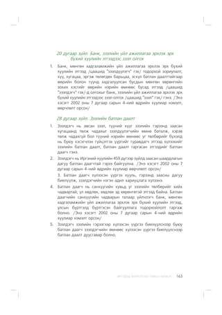 ÈÐÃÝÄÝÄ ÇÎÐÈÓËÑÀÍ ÃÀÐÛÍ ÀÂËÀÃÀ 163
20 äóãààð ç¿éë. Áàíê, çýýëèéí ¿éë àæèëëàãàà ýðõëýõ ýðõ
á¿õèé õóóëèéí ýòãýýäýýñ çýýë îëãîõ
1. Áàíê, ìºíãºí õàäãàëàìæèéí ¿éë àæèëëàãàà ýðõëýõ ýðõ á¿õèé
õóóëèéí ýòãýýä /öààøèä “çýýëä¿¿ëýã÷” ãýõ/ òîäîðõîé çîðèóëàëò,
õ¿¿, õóãàöàà, ýðãýæ òºëºãäºõ áàðüöàà, ýñõ¿ë áàòëàí äààëòòàéãààð
ººðèéí áîëîí ò¿¿íä õàäãàëóóëñàí áóñäûí ìºíãºí õºðºíãèéí
çîõèõ õýñãèéã ººðèéí íýðèéí ºìíººñ áóñàä ýòãýýä /öààøèä
“çýýëäýã÷” ãýõ/-ä îëãîõûã áàíê, çýýëèéí ¿éë àæèëëàãàà ýðõëýõ ýðõ
á¿õèé õóóëèéí ýòãýýäýýñ çýýë îëãîõ /öààøèä “çýýë” ãýõ/ ãýíý. /Ýíý
õýñýãò 2002 îíû 7 äóãààð ñàðûí 4-íèé ºäðèéí õóóëèàð íýìýëò,
ººð÷ëºëò îðñîí/
28 äóãààð ç¿éë. Çýýëèéí áàòëàí äààëò
1. Çýýëäýã÷ íü àâñàí çýýë, ò¿¿íèé õ¿¿ã çýýëèéí ãýðýýíä çààñàí
õóãàöààíä òºëæ ÷àäàõûã çýýëä¿¿ëýã÷èéí ºìíº áàòàëæ, õýðýâ
òºëæ ÷àäàõã¿é áîë ò¿¿íèé íýðèéí ºìíººñ óã òºëáºðèéã á¿õýëä
íü áóþó õýñýã÷ëýí ã¿éöýòãýõ ¿¿ðãèéã ãóðàâäàã÷ ýòãýýä õ¿ëýýõèéã
çýýëèéí áàòëàí äààëò, áàòëàí äààëò ãàðãàñàí ýòãýýäèéã áàòëàí
äààã÷ ãýíý.
2. Çýýëäýã÷ íü Èðãýíèé õóóëèéí 459 ä¿ãýýð ç¿éëä çààñàí øààðäëàãûí
äàãóó áàòëàí äààã÷òàé ãýðýý áàéãóóëíà. /Ýíý õýñýãò 2002 îíû 7
äóãààð ñàðûí 4-íèé ºäðèéí õóóëèàð ººð÷ëºëò îðñîí/
3. Áàòëàí äààã÷ õ¿ëýýñýí ¿¿ðãýý õóóëü, ãýðýýíä çààñíû äàãóó
áèåë¿¿ëæ, çýýëäýã÷èéí íýãýí àäèë õàðèóöëàãà õ¿ëýýíý.
4. Áàòëàí äààã÷ íü ñàíõ¿¿ãèéí õóâüä óã çýýëèéí òºëáºðèéã õèéõ
÷àäâàðòàé, ¿ë õºäëºõ, õºäëºõ ýä õºðºíãºòýé ýòãýýä áàéíà. Áàòëàí
äààã÷èéí ñàíõ¿¿ãèéí ÷àäâàðûí òàëààð ¿éë÷ëýã÷ áàíê, ìºíãºí
õàäãàëàìæèéí ¿éë àæèëëàãàà ýðõëýõ ýðõ á¿õèé õóóëèéí ýòãýýä,
óëñûí á¿ðòãýëä á¿ðòãýñýí áàéãóóëëàãà òîäîðõîéëîëò ãàðãàæ
áîëíî. /Ýíý õýñýãò 2002 îíû 7 äóãààð ñàðûí 4-íèé ºäðèéí
õóóëèàð íýìýëò îðñîí/
5. Çýýëäýã÷ çýýëèéí ãýðýýãýýð õ¿ëýýñýí ¿¿ðãýý áèåë¿¿ëñíýýð áóþó
áàòëàí äààã÷ çýýëäýã÷èéí ºìíººñ õ¿ëýýñýí ¿¿ðãýý áèåë¿¿ëñíýýð
áàòëàí äààëò äóóñãàâàð áîëíî.
 