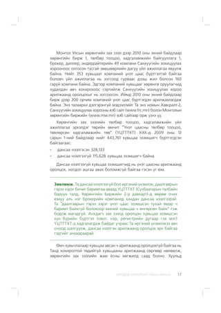 ÈÐÃÝÄÝÄ ÇÎÐÈÓËÑÀÍ ÃÀÐÛÍ ÀÂËÀÃÀ 17
Ìîíãîë Óëñûí õºðºíãèéí çàõ çýýë äýýð 2010 îíû ýõíèé áàéäëààð
õºðºíãèéí áèðæ 1, òºëáºð òîîöîî, õàäãàëàìæèéí áàéãóóëëàãà 1,
áðîêåð, äèëëåð, àíäåððàéòåðèéí 49 êîìïàíè Ñàíõ¿¿ãèéí çîõèöóóëàõ
õîðîîíîîñ îëãîñîí òóñãàé çºâøººðëèéí äàãóó ¿éë àæèëëàãàà ÿâóóëæ
áàéíà. Íèéò 353 õóâüöààò êîìïàíèé ¿íýò öààñ á¿ðòãýëòýé áàéãàà
áîëîâ÷ ¿éë àæèëëàãàà íü çîãñîîä ãóðâààñ äýýø æèë áîëñîí 160
ãàðóé êîìïàíè áàéíà. Ýäãýýð êîìïàíèé õóâüöààã õºðºíãº îðóóëàã÷èä
õóäàëäàí àâ÷ õîõèðîõîîñ ñýðãèéëæ Ñàíõ¿¿ãèéí çîõèöóóëàõ õîðîî
àðèëæààíä îðîëöîõûã íü çîãñîîñîí. Èéìä 2010 îíû ýõíèé áàéäëààð
áèðæ äýýð 200 îð÷èì êîìïàíèé ¿íýò öààñ á¿ðòãýãäýí àðèëæààëàãäàæ
áàéíà. Ýíý òàëààðõè äýëãýðýíã¿é ìýäýýëëèéã Òà ýíý íîìûí Õàâñðàëò-2,
Ñàíõ¿¿ãèéí çîõèöóóëàõ õîðîîíû âýá ñàéò (www.frc.mn) áîëîí Ìîíãîëûí
õºðºíãèéí áèðæèéí (www.mse.mn) âýá ñàéòààð îðæ ¿çíý ¿¿.
Õºðºíãèéí çàõ çýýëèéí òºëáºð òîîöîî, õàäãàëàìæèéí ¿éë
àæèëëàãàà ýðõýëäýã òºðèéí ºì÷èò “¯íýò öààñíû òºëáºð òîîöîî,
òºâëºðñºí õàäãàëàìæèéí òºâ” (¯ÖÒÒÒÕÒ) ÕÕÊ-ä 2009 îíû 12
ñàðûí 1-íèé áàéäëààð íèéò 443,761 õóâüöàà ýçýìøèã÷ á¿ðòãýãäñýí
áàéãààãààñ:
äàíñàà íýýëãýñýí 328,133
äàíñàà íýýëãýýã¿é 115,628 õóâüöàà ýçýìøèã÷ áàéíà.
Äàíñàà íýýëãýýã¿é õóâüöàà ýçýìøèã÷èä íü ¿íýò öààñíû àðèëæààíä
îðîëöîõ, íîãäîë àøãàà àâàõ áîëîìæã¿é áàéãàà ãýñýí ¿ã þì.
Çºâëºìæ. Òà äàíñàà íýýëãýýã¿é áîë èðãýíèé ¿íýìëýõ, äààëãàâðûí
ãýðýý çýðýã áè÷èã áàðèìòàà àâààä ¯ÖÒÒÒÕÒ (Ñ¿õáààòàðûí òàëáàéí
áàðóóí òàëä, Õºðºíãèéí Áèðæèéí 2-ð äàâõàðò)-ä ººðºº î÷èõ
þìóó àëü íýã áðîêåðèéí êîìïàíèä õàíäàí äàíñàà íýýëãýýðýé.
Òà “äààëãàâðûí ãýðýý çýðýã ¿íýò öààñ ýçýìøñýí òóõàé ÿìàð ÷
áàðèìò áàéõã¿é áîëîõîîð ìèíèé õóâüöàà ÷ ºíãºðñºí áàéõ” ãýæ
áîäîæ ìàãàäã¿é. Àíõäàã÷ çàõ çýýëä îðîëöîí õóâüöàà ýçýìøñýí
õ¿í á¿ðèéí á¿ðòãýë (îâîã, íýð, ðåãèñòðèéí äóãààð ãýõ ìýò)
¯ÖÒÒÒÕÒ-ä õàäãàëàãäàæ áàéäàã ó÷ðààñ Òà èðãýíèé ¿íýìëýõýý àâ÷
î÷îîä øàëãóóëæ, äàíñàà íýýëãýí àðèëæààíä îðîëöîõ ýðõ áàéãàà
ãýäãèéã àíõààðààðàé.
ªì÷ õóâü÷ëàëààð õóâüöàà àâñàí ÷ àðèëæààíä îðîëöîõã¿é áàéãàà íü
Òàíä õîõèðîëòîé òºäèéã¿é õóâüöààíû àðèëæààíä ñºðãººð íºëººëæ,
õºðºíãèéí çàõ çýýëèéí æàì ¸ñíû õºãæèëä ñààä áîëíî. Õóóëüä
 