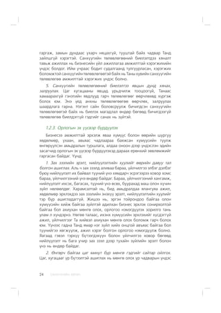 ÑÀÍÕ¯¯ÃÈÉÍ ÕªÒª×24
ãàðãàæ, çàìûí äóíäààñ óõàð÷ íÿöàõã¿é, òóóøòàé áàéõ ÷àäâàð Òàíä
çàéëøã¿é õýðýãòýé. Ñàíõ¿¿ãèéí òºëºâëºãººíèé áèåëýëòäýý õÿíàëò
òàâüæ àæèëëàõ íü áèçíåñèéí ¿éë àæèëëàãàà àìæèëòòàé õýðýãæèõèéí
¿íäýñ áîëäîã. Èéì ó÷ðààñ áîäèò ñóäàëãààíä òóëãóóðëàñàí, õýðýãæèõ
áîëîìæòîé ñàíõ¿¿ãèéí òºëºâëºãººòýé áàéõ íü Òàíû õóâèéí ñàíõ¿¿ãèéí
òºëºâëºãºº àìæèëòòàé õýðýãæèõ ¿íäýñ áîëíî.
5. Ñàíõ¿¿ãèéí òºëºâëºãººíèé áèåëýëòýý ÿâöûí äóíä õÿíàõ,
çàëðóóëàõ. Öàã õóãàöààíû ÿâöàä óðüä÷èëæ òîîöîîã¿é, Òàíààñ
õàìààðàõã¿é ãýíýòèéí ÿâäëóóä ãàð÷ òºëºâëºãººã ººð÷ëºõºä õ¿ðãýæ
áîëîõ þì. Ýíý ¿åä àíõíû òºëºâëºãººãºº ººð÷ëºõ, çàëðóóëàõ
øààðäëàãà ãàðíà. Íýãýíò ñàéí áîëîâñðóóëæ áè÷èãäñýí ñàíõ¿¿ãèéí
òºëºâëºãººòýé áàéõ íü áèåëýõ ìàãàäëàë ºíäºð áºãººä áè÷èãäýýã¿é
òºëºâëºãºº áèåëäýãã¿é ãýäãèéã ñàíàõ íü ç¿éòýé.
1.2.3. Îðëîãûí ýõ ¿¿ñâýð á¿ðä¿¿ëýõ
Áèçíåñýý àìæèëòòàé ýðõýëæ ÿâàà õ¿ì¿¿ñ áîëîí ººðèéí øóðãóó
õºäºëìºð, óõààí, àâüÿàñ ÷àäëààðàà áàÿæñàí õ¿ì¿¿ñèéí òóóëæ
ºíãºð¿¿ëñýí àìüäðàëûí òóðøëàãà, àëäàà îíîîí äýýð ¿íäýñëýí ýäèéí
çàñàã÷èä îðëîãûí ýõ ¿¿ñâýð á¿ðä¿¿ëýõýä äàðààõ åðºíõèé çºâëºìæèéã
ãàðãàñàí áàéäàã. ¯¿íä:
1. Çàõ çýýëèéí ýðýëò, íèéë¿¿ëýëòèéí õóóëèéã ººðèéí äàâóó òàë
áîëãîí àøèãëàõ. Àëü ÷ çàõ çýýëä àëèâàà áàðàà, ¿éë÷èëãýý ýëáýã äýëáýã
áóþó íèéë¿¿ëýëò èõ áàéâàë ò¿¿íèé ¿íý õÿìäàð÷ ýñðýãýýðýý õîâîð õîìñ
áàðàà, ¿éë÷èëãýýíèé ¿íý ºíäºð áàéäàã. Áàðàà, ¿éë÷èëãýýíèé õàíãàìæ,
íèéë¿¿ëýëò èõñýõ, áàãàñàõ, ò¿¿íèé ¿íý ºñºõ, áóóðàõàä ìàø îëîí õ¿÷èí
ç¿éë íºëººëäºã. Õàðàìñàëòàé íü, áèä àìüäðàëäàà ÿëàíãóÿà àæèë,
õºäºëìºð ýðõëýõäýý çàõ çýýëèéí ýíýõ¿¿ ýðýëò, íèéë¿¿ëýëòèéí õóóëèéã
òýð á¿ð àøèãëàäàãã¿é. Æèøýý íü, ýðãýí òîéðîíäîî áàéãàà îëîí
õ¿ì¿¿ñèéí õèéæ áàéãàà ç¿éëòýé àäèëõàí áèçíåñ ýðõëýõ ñîíèðõîëòîé
áàéãàà áîë àõèóõàí ìºíãº îëîõ, îðëîãîî íýìýãä¿¿ëýõ çîðèëãî òàíü
óëàì ë õ¿íäýðíý. Íºãºº òàëààñ, èõýíõ õ¿ì¿¿ñèéí ýðõëýõèéã õ¿ñäýãã¿é
àæèë, ¿éë÷èëãýýã Òà õèéâýë àõèóõàí ìºíãº îëîõ áîëîìæ ãàð÷ áîëîõ
þì. ¯¿íýýñ ãàäíà Òàíä ÿìàð íýã ç¿éë õèéõ îíöãîé àâúÿàñ áàéãàà áîë
ò¿¿íèéãýý õºãæ¿¿ëæ, àæèë õýðýã áîëãîí îðëîãîî íýìýãä¿¿ëæ áîëíî.
ßàãààä ãýâýë òýðõ¿¿ á¿òýýãäýõ¿¿í áîëîí ¿éë÷èëãýý õîâîð áºãººä
íèéë¿¿ëýëò íü áàãà ó÷èð çàõ çýýë äýýð òóõàéí ç¿éëèéí ýðýëò áîëîí
¿íý íü ºíäºð áàéäàã.
2. ªíãºð÷ áàéãàà öàã ìèíóò á¿ð ìºíãº ãýäãèéã ñàéòàð îéëãîõ.
Öàã, õóãàöààã ¿ð á¿òýýëòýé àøèãëàõ íü ìºíãº îëîõ óð ÷àäâàðûí ¿íäýñ
 