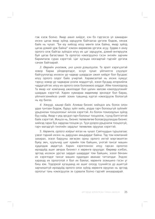 ÈÐÃÝÄÝÄ ÇÎÐÈÓËÑÀÍ ÃÀÐÛÍ ÀÂËÀÃÀ 25
ãýæ õýëæ áîëíî. ßìàð àæèë õèéäýã, õýí áý ãýäãýýñýý ¿ë õàìààðàí
èõýíõ öàãàà ÿìàð ç¿éëä çàðöóóëæ áàéãààãàà ¿ðãýëæ áîäîæ, õÿíàæ
áàéõ íü ÷óõàë. “Áè þó õèéõýä èë¿¿ ìºíãº îëæ áàéíà, ÿìàð ç¿éëä
öàãàà äýìèé ¿ðæ áàéíà” õýìýýí ººðººñºº ¿ðãýëæ àñóó. Åðäºº ë àõèó
îðëîãî îëæ áàéãàà ç¿éëäýý èë¿¿ èõ öàã çàðöóóëæ, äýìèé ºíãºð¿¿ëæ
áóé öàãàà áàãàñãàâàë Òà îðëîãîî íýìýãä¿¿ëíý ãýñýí ýíãèéí çàð÷èì
áàðèìòàëæ ñóðàõ õýðýãòýé. Öàã õóãàöàà õÿçãààðòàé ãýäãèéã ¿ðãýëæ
ñàíàæ áàéãààðàé.
3. ªºðèéí ¿íýëýìæ, ¿íý öýíýý äýýøë¿¿ëýõ. Òà ýðýëò õýðýãöýýòýé
õîâîð áàðàà ¿éëäâýðëýäýã, ýñõ¿ë ÷óõàë ¿éë÷èëãýý ¿ç¿¿ëäýã
áàéãóóëëàãàä èõýýõýí óð ÷àäâàð øààðäñàí àæèë õèéäýã áîë áóñäààñ
èë¿¿ îðëîãî îëäîã áàéõ ó÷èðòàé. Õàðàìñàëòàé íü èõýíõ õ¿ì¿¿ñ
òýðõ¿¿ õîâîð óð ÷àäâàðàà ¿íýëæ ìýääýãã¿é, ýñâýë áóñäàä èëýðõèéëæ
÷àääàã¿éãýýñ èë¿¿ èõ îðëîãî îëîõ áîëîìæîî àëääàã. Èéì òîõèîëäîëä
Òà ÿìàð íýã êîìïàíèä àæèëëàäàã áîë öàëèí õºëñºº íýìýãä¿¿ëýõèéã
øààðäàõ õýðýãòýé. Õàðèí õóâèàðàà õºäºëìºð ýðõýëäýã áîë áàðàà,
¿éë÷èëãýýíèéõýý ¿íèéã çîõèõ ò¿âøèíä õ¿ðòýë íýìýãä¿¿ëæ áîëîõã¿é
íü þó áèëýý.
4. Õÿíóóð, õàøèð áàéõ. Àëèâàà áèçíåñ õèéõäýý àëü áîëîõ îëîí
óäàà òóíãààí áîäîæ, áóðóó ç¿éë õèéõ, àëäàà ãàð÷ áîëçîøã¿é ç¿éëèéã
óðüä÷èëàí òîîöîîëîõûã õè÷ýýõ õýðýãòýé. Àç áîëîí òîõèîëäëûí ç¿éëä
á¿¿ íàéä. ßìàð ÷ ¿åä ýðñäýë ãàð÷ áîëîõûã òîîöîîëæ, ò¿¿íä áýëòãýëòýé
áàéõ õýðýãòýé. Æèøýý íü, áèçíåñ òºëºâëºãºº áîëîâñðóóëàõäàà áèçíåñ
õèéõýä ãàðàõ á¿õ çàðäëàà òîîöîæ ¿ç. Ò¿¿í äýýðýý óðüä÷èëæ òîîöîîã¿é,
ãàð÷ ìàãàäã¿é ãýíýòèéí çàðäëûã òºëºâëºæ îðóóëàõ õýðýãòýé.
5. Õºðºíãº, îðëîãî õî¸ðûã ÿëãàõ íü ÷óõàë. Ñàÿòíóóäûí òóðøëàãààñ
¿çâýë òýäíèé èõýíõ íü äàðóóõàí àìüäàðäàã áàéíà. Òýä òîì êîìïàíèé
çàõèðàë, ýñâýë áàðóóíû õºãæñºí îðíû îðëîãî èõòýé ìýðãýæèëòýí
áóþó ýì÷, õóóëü÷èä øèã õóâèéí òîì áàéøèí, ¿íýòýé òàíñàã ìàøèí
õóäàëäàæ àâäàãã¿é. Õàðèí õýðýãëýýíýýñ èë¿¿ ãàðñàí îðëîãîî
èðýýä¿éä àøèã àâ÷ðàõ áèçíåñò ë õºðºíãº îðóóëäàã. ªºðººð õýëáýë,
ýðãýýä èõýýõýí óðñãàë çàðäàë øààðääàã òîì áàéøèí, ýñâýë áåíçèí
èõ õýðýãëýäýã òàíñàã ìàøèí õóäàëäàí àâàõààñ òàòãàëçäàã. Ýíäýýñ
õàðàõàä èõ îðëîãîòîé ë áîë èõ áàÿëàã, õºðºíãº ýçýìøèíý ãýñýí ¿ã
áèø þì. Òîäîðõîé õóãàöààíä èõ àøèã îëîîä ò¿¿íèéãýý ¿ð àøèãã¿é
çàð÷èõàëã¿é èðýýä¿éä îðëîãî îëîõ ç¿éëä õºðºíãº îðóóëàõ íü ýðãýýä
îðëîãûã òàíü íýìýãä¿¿ëýõ ýõ ñóðâàëæ áîëíî ãýäãèéã àíõààðààðàé.
 