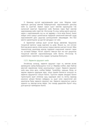 ÈÐÃÝÄÝÄ ÇÎÐÈÓËÑÀÍ ÃÀÐÛÍ ÀÂËÀÃÀ 27
5. Áàíêèíä õ¿¿òýé õàäãàëàìæèéí äàíñ íýýõ. Ìýäýýæ õýðýã
õàðèëöàõ äàíñàíä ìºíãºº áàéðëóóëñíààñ õàäãàëàìæèéí äàíñàíä
õèéõ íü àøèãòàé. Çààâàë ñàðûí ýöýñò ìºíãºº õàäãàëóóëàõ ãýæ
õ¿ëýýñíèé õýðýãã¿é. Õóðèìòëàë õèéõ áîëîìæ ãàðàõ á¿ðò ìºíãºº
õàäãàëàìæèä õèéõ õýðýãòýé. Èíãýñíýýð Òà èë¿¿ ç¿éëä ìºíãº ¿ðýõã¿é,
õàðèí ÷ õàäãàëàìæèéí õ¿¿ íü íýã ºäðººð ÷ ãýñýí ºñºõ áîëíî. Àæèë
õèéäýã îëîí õ¿ì¿¿ñ öàëèíãààñàà òîäîðõîé õýìæýýíèé ìºíãèéã øóóä
õàäãàëàìæèéí äàíñ óðóóãààà øèëæ¿¿ëýõèéã çºâøººðäºã. Ýíý áîë
ìºíãº õóðèìòëóóëàõ ¿ð ä¿íòýé àðãóóäûí íýã ìºí.
6. Õóðèìòëàë õèéõýä àøèã òóñòàé áóñàä çºâëºãºº. Óðüä÷èëæ
òîîöîîã¿é îðëîãûã øóóä õàäãàëàõ íü äýýð. Æèøýý íü, õýí íýãíýýñ
áýëãýíä àâñàí ìºíãº, ýñâýë àæëûí ãàçðûí ìºíãºí øàãíàë ãýõ ìýò. Ìºí
òîìèëîëòîîð àæèëëààä èðýõýä òîäîðõîé õýìæýýíèé õýìíýëò ãàðàõ
íü ò¿ãýýìýë áàéäàã. Íýãýíò çîðèëãî òàâüñàí áîë ýíý ìýò óðüä÷èëæ
òîîöîîã¿é ìºíãèéã õàäãàëàìæèíäàà õèéõ áîëíî. Èíãýñíýýð Òà
õóðèìòëàëûí çîðèëãîî èë¿¿ õóðäàí õóãàöààíä áèåë¿¿ëíý.
1.2.5. Õºðºíãº îðóóëàëò õèéõ
Ýíãèéíýýð õýëýõýä, õºðºíãº îðóóëàëò ãýäýã íü ìºíãºº ºñãºæ
àðèâæóóëàõ ç¿éëä áàéðøóóëíà ãýñýí ¿ã. ªºðººð õýëáýë, ººðò áàéãàà
ìºíãèéã ººðèéíõºº òºëºº àæèëëóóëàõûã õýëäýã. Õºðºíãº îðóóëàëò
õèéõ ìàø îëîí àðãà, õýëáýð áàéäàã. Òóõàéëáàë, õóâüöàà, áîíä, ¿ë
õºäëºõ õºðºíãº õóäàëäàæ àâàõ, ýñâýë õóâèéí áèçíåñýý ýõë¿¿ëýõ íü
õºðºíãº îðóóëàëòûí æèøýý áîëíî. Ò¿¿í÷ëýí ººðºº àìüäðàõ áîëîí
ò¿ðýýñë¿¿ëæ àøèã îëîõîîð ñóóö õóäàëäàæ àâàõ íü ºíãºö õàðàõàä
èæèëõýí ¿éëäýë áîëîâ÷ õî¸ðäàõü íü àøèã îëîõ çîðèëãîòîé ¿éë
àæèëëàãàà áóþó õºðºíãº îðóóëàëò þì. Õºðºíãº îðóóëàëòûí ¿íäñýí
çîðèëãî íü ìºíãºº ºñãºõ ÿâäàë. Ýíý òàëààð äàðààãèéí á¿ëýãò èë¿¿
äýëãýðýíã¿é òàéëáàðëàõ áîëíî.
 