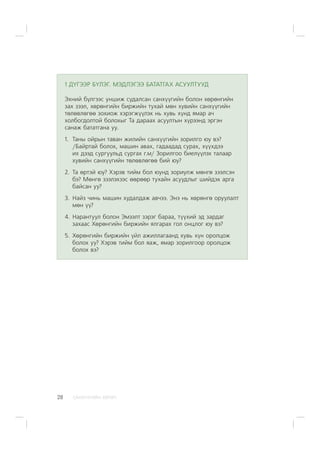 ÑÀÍÕ¯¯ÃÈÉÍ ÕªÒª×28
1 Ä¯ÃÝÝÐ Á¯ËÝÃ. ÌÝÄËÝÃÝÝ ÁÀÒÀÒÃÀÕ ÀÑÓÓËÒÓÓÄ
Ýõíèé á¿ëãýýñ óíøèæ ñóäàëñàí ñàíõ¿¿ãèéí áîëîí õºðºíãèéí
çàõ çýýë, õºðºíãèéí áèðæèéí òóõàé ìºí õóâèéí ñàíõ¿¿ãèéí
òºëºâëºãºº çîõèîæ õýðýãæ¿¿ëýõ íü õóâü õ¿íä ÿìàð à÷
õîëáîãäîëòîé áîëîõûã Òà äàðààõ àñóóëòûí õ¿ðýýíä ýðãýí
ñàíàæ áàòàòãàíà óó.
1. Òàíû îéðûí òàâàí æèëèéí ñàíõ¿¿ãèéí çîðèëãî þó âý?
/Áàéðòàé áîëîõ, ìàøèí àâàõ, ãàäààäàä ñóðàõ, õ¿¿õäýý
èõ äýýä ñóðãóóëüä ñóðãàõ ã.ì/ Çîðèëãîî áèåë¿¿ëýõ òàëààð
õóâèéí ñàíõ¿¿ãèéí òºëºâëºãºº áèé þó?
2. Òà ºðòýé þó? Õýðýâ òèéì áîë þóíä çîðèóëæ ìºíãº çýýëñýí
áý? Ìºíãº çýýëýõýýñ ººðººð òóõàéí àñóóäëûã øèéäýõ àðãà
áàéñàí óó?
3. Íàéç ÷èíü ìàøèí õóäàëäàæ àâ÷ýý. Ýíý íü õºðºíãº îðóóëàëò
ìºí ¿¿?
4. Íàðàíòóóë áîëîí Ýìýýëò çýðýã áàðàà, ò¿¿õèé ýä çàðäàã
çàõààñ Õºðºíãèéí áèðæèéí ÿëãàðàõ ãîë îíöëîã þó âý?
5. Õºðºíãèéí áèðæèéí ¿éë àæèëëàãààíä õóâü õ¿í îðîëöîæ
áîëîõ óó? Õýðýâ òèéì áîë ÿàæ, ÿìàð çîðèëãîîð îðîëöîæ
áîëîõ âý?
 