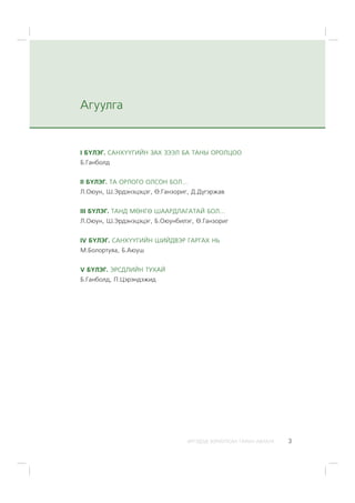 ÈÐÃÝÄÝÄ ÇÎÐÈÓËÑÀÍ ÃÀÐÛÍ ÀÂËÀÃÀ 3
I Á¯ËÝÃ. ÑÀÍÕ¯¯ÃÈÉÍ ÇÀÕ ÇÝÝË ÁÀ ÒÀÍÛ ÎÐÎËÖÎÎ
Á.Ãàíáîëä
II Á¯ËÝÃ. ÒÀ ÎÐËÎÃÎ ÎËÑÎÍ ÁÎË...
Ë.Îþóí, Ø.Ýðäýíýöýöýã, ª.Ãàíçîðèã, Ä.Ä¿ãýðæàâ
III Á¯ËÝÃ. ÒÀÍÄ ÌªÍÃª ØÀÀÐÄËÀÃÀÒÀÉ ÁÎË...
Ë.Îþóí, Ø.Ýðäýíýöýöýã, Á.Îþóíáèëýã, ª.Ãàíçîðèã
IV Á¯ËÝÃ. ÑÀÍÕ¯¯ÃÈÉÍ ØÈÉÄÂÝÐ ÃÀÐÃÀÕ ÍÜ
Ì.Áîëîðòóÿà, Á.Àþóø
V Á¯ËÝÃ. ÝÐÑÄËÈÉÍ ÒÓÕÀÉ
Á.Ãàíáîëä, Ï.Öýðýíäýæèä
Àãóóëãà
 