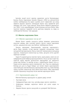 ÑÀÍÕ¯¯ÃÈÉÍ ÕªÒª×30
Á¿ëãèéí ýõíèé õýñýãò ìºíãºí õóðèìòëàë ¿¿ñãýõ áîëîìæóóäûã
Áàíêíû áîëîí Õàäãàëàìæ Çýýëèéí Õîðøîî /ÕÇÕ/-íû ¿éë÷èëãýýòýé
õîëáîí òàéëáàðëàñàí áà õàðèí ñ¿¿ëèéí õýñýãò õºðºíãèéí çàõ çýýëä
õºðºíãº îðóóëàí îðëîãîî íýìýãä¿¿ëæ áîëîõ èë¿¿ èäýâõèòýé àðãà
çàìóóäûã àâ÷ ¿çëýý. ¯¿íä õóâüöàà, áîíä áîëîí Õºðºíãº îðóóëàëòûí
ñàí /ÕÎÑ/ ãýñýí õóâèëáàðóóäûã ýõíèé ýýëæèíä ñîíãîñîí áîëíî. Ìºí
ò¿¿í÷ëýí îðëîãûí òîäîðõîé õýñãýý äààòãàëä çîðèóëàõ íü ÿìàð à÷
õîëáîãäîëòîé áîëîõûã òîâ÷ äóðüäàâ.
2.1. Ìºíãºí õàäãàëàìæ: Áàíê
2.1.1. Ìºíãºí õàäãàëàìæ ãýæ þó âý?
ªìíºõ á¿ëýãò õóâèéí ñàíõ¿¿ãýý ñàéòàð òºëºâëºí öàëèíãààñàà
èë¿¿÷ëýõ çàìààð, ìºí ãýíýòèéí îðëîãî çýðãýýñ õýðõýí õàäãàëàìæ
¿¿ñãýæ, öààøèä ºñãºõ àðãà çàì áàéãààã òàéëáàðëàñàí áèëýý.
Áàíêíû õàäãàëàìæ. Õàäãàëàìæèéí ãýðýýãýýð õàäãàëóóëàã÷-
èðãýí áóþó õóóëèéí ýòãýýä ìºíãºº òîäîðõîé õóãàöààãààð, ýñâýë
õóãàöààã¿éãýýð õàäãàëóóëàõ, áàíê óã ìºíãèéã ãýðýýíä çààñàí õóãàöààíä
õàäãàëæ, òîõèðîëöñîí õýìæýýãýýð õ¿¿ òºëºõ, ýðã¿¿ëýí îëãîõ ¿¿ðãèéã
õàðèëöàí õ¿ëýýäýã.
Õàðèí Òà õóðèìòëóóëñàí ìºíãºº ãýðòýý, àæèë äýýðýý, ýñâýë õýí íýã
íàéäâàðòàé õ¿íèé ñåéôýíä õàäãàëóóëæ áîëíî. Ýíý íü ç¿ãýýð ë õýðýãòýé,
õýðýãã¿é ç¿éëä ìºíãºº ¿ð÷èõñýíòýé õàðüöóóëáàë íýã äýâøèëòýò
àëõàì ìºí áîëîâ÷ Òà ìºíãºº ç¿ãýýð ë õóðèìòëóóëæ áàéíà ãýñýí ¿ã.
Ãýõäýý èíãýæ õàäãàëñàí ìºíãº íýìýãäýõã¿é, òýð ÷ á¿¿ õýë èíôëÿöèàñ
áîëîîä ¿íý öýíý íü áóóð÷ áàéäàã ñóë òàëòàé. Õàðèí õàäãàëàìæèéí
ãýðýý áàéãóóëæ ìºíãºº áàíêèíä õàäãàëóóëáàë áàíê õ¿¿ òºëºõ áºãººä
òýðõ¿¿ õ¿¿ãèéí õýìæýýãýýð Òàíû ìºíãº ºñºõ áîëíî. Ìºí õàäãàëàìæ
çýýëèéí õîðøîîíä ãèø¿¿íýýð ýëñýæ ìºíãºº õàäãàëóóëæ áîëíî.
2.1.2. Õàäãàëàìæèéí äàâóó òàë
Ìºíãºº áàíêèíä õàäãàëóóëàõ íü äàðààõ äàâóó òàëòàé:
Õ¿¿ãýýðýý ºñíº.
Íàéäâàðòàé áóþó õàÿõ ãýýõ, õóëãàéä àëäàõ çýðãýýñ ñýðãèéëíý.
Èíôëÿöèàñ õàìààð÷ õàäãàëñàí ìºíãº ¿íý öýíýý àëäàõ íü
áàãàñíà.
ªºðèéí áèçíåñ ýðõëýõ ñàíõ¿¿ãèéí ýõ ¿¿ñâýðèéã áèé áîëãîíî.
 