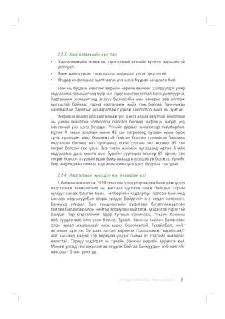 ÈÐÃÝÄÝÄ ÇÎÐÈÓËÑÀÍ ÃÀÐÛÍ ÀÂËÀÃÀ 31
2.1.3. Õàäãàëàìæèéí ñóë òàë
Õàäãàëàìæèéí ºãººæ íü õýðýãëýýíèé çýýëèéí õ¿¿íýýñ õàðüöàíãóé
äîîãóóð.
Áàíê äàìïóóðñàí òîõèîëäîëä àëäàãäàë ¿¿ñýõ ýðñäýëòýé.
ªíäºð èíôëÿöèàñ øàëòãààëæ ¿íý öýíý áóóðàõ õàíäëàãà áèé.
Áàíê íü áóñäûí ìºíãèéã ººðèéí íýðèéí ºìíººñ çýýëä¿¿ëäýã ó÷èð
õàäãàëàìæ ýçýìøèã÷èä á¿ãä íýã çýðýã ìºíãºº òàòâàë áàíê äàìïóóðíà.
Õàäãàëàìæ ýçýìøèã÷èä ýíýõ¿¿ áèçíåñèéí ìºí ÷àíàðûã çºâ îéëãîæ
õ¿ëýýöòýé áàéõààñ ãàäíà õàäãàëàìæ õèéõ ãýæ áàéãàà áàíêíûõàà
íàéäâàðòàé áàéäëûã àíõààðàëòàé ñóäàëæ ñîíãîëòîî õèéõ íü ç¿éòýé.
Èíôëÿöè ºíäºð ¿åä õàäãàëàìæ ¿íý öýíýý àëäàõ àþóëòàé. Èíôëÿöè
íü ¿íèéí ºñºëòòýé õîëáîîòîé îéëãîëò áºãººä èíôëÿöè ºíäºð ¿åä
ìºíãºíèé ¿íý öýíý áóóðäàã. ¯¿íèéã äàðààõ æèøýýãýýð òàéëáàðëàÿ.
Èðãýí À òàâàí æèëèéí ºìíº 45 ñàÿ òºãðºãººð ãóðâàí ºðºº îðîí
ñóóö õóäàëäàí àâàõ áîëîìæòîé áàéñàí áîëîâ÷ ò¿¿íèéãýý áàíêèíä
õàäãàëñàí áºãººä ýíý õóãàöààíä îðîí ñóóöíû ¿íý ºññººð 95 ñàÿ
òºãðºã áîëñîí ãýæ ¿çüå. Ýíý òàâàí æèëèéí õóãàöààíä èðãýí À-èéí
õàäãàëàìæ äàõü ìºíãº æèë á¿ðèéí õ¿¿ãýýðýý ºññººð 85 îð÷èì ñàÿ
òºãðºã áîëñîí ÷ ãóðâàí ºðºº áàéð àâàõàä õ¿ðýëöýõã¿é áîëæýý. ¯¿íèéã
áèä èíôëÿöèéí óëìààñ õàäãàëàìæèéí ¿íý öýíý áóóðëàà ãýæ ¿çíý.
2.1.4. Õàäãàëàìæ õèéõäýý þó àíõààðàõ âý?
1. Áàíêàà çºâ ñîíãîõ. 1990-ýýä îíû äóíä ¿åýð çàðèì áàíê äàìïóóð÷
õàäãàëàìæ ýçýìøèã÷èä íü æàãñààë öóãëààí õèéæ áàéñíûã çàðèì
õ¿ì¿¿ñ ñàíàæ áàéãàà áàéõ. Òºëáºðèéí ÷àäâàðã¿é áîëñîí áàíêèíä
ìºíãºº õàäãàëóóëáàë àëäàõ ýðñäýë áàéäãèéã ýíý ÿâäàë íîòîëñîí.
Áàíêóóä óëèðàë á¿ð õºíäëºíãèéí àóäèòààð áàòàëãààæóóëñàí
òàéëàí áàëàíñàà îëîí íèéòýä çîðèóëàí íèéòýëæ, ìýäýýëýõ ¿¿ðýãòýé
áàéäàã. Òýð ìýäýýëëèéã ºäºð òóòìûí ñîíèíîîñ, òóõàéí áàíêíû
âýá õóóäàñíààñ îëæ ¿çýæ áîëíî. Òóõàéí áàíêíû òàéëàí áàëàíñààñ
îëîí ÷óõàë ìýäýýëëèéã îëæ õàðàõ áîëîìæòîé. Òóõàéëáàë, íèéò
àêòèâûí ä¿íãýýñ áóñäààñ òàòñàí õºðºíãº /õàäãàëàìæ, õàðèëöàõ/-
èéã õàñàõàä õýäèé õýð õºðºíãº ¿ëäýæ áàéíà âý ãýäãèéã àíõààðàõ
õýðýãòýé. Òýðõ¿¿ ¿ëäýãäýë íü òóõàéí áàíêíû ººðèéí õºðºíãº þì.
Ìàíàé óëñàä ¿éë àæèëëàãàà ÿâóóëæ áàéãàà áàíêóóäûí âýá õàÿãèéã
õàâñðàëò 5-ààñ ¿çíý ¿¿.
 