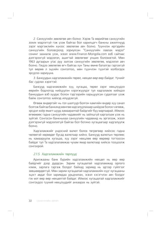 ÑÀÍÕ¯¯ÃÈÉÍ ÕªÒª×32
2. Ñàíõ¿¿ãèéí çºâëºãºº àâ÷ áîëíî. Õýðýâ Òà ººðèéãºº ñàíõ¿¿ãèéí
çîõèõ ìýäëýãã¿é ãýæ ¿çýæ áàéãàà áîë õàðèëöàã÷ áàíêíû àæèëòíóóä
çýðýã ìýðãýæëèéí õ¿íýýñ çºâëºãºº àâ÷ áîëíî. Ò¿¿í÷ëýí èðãýäèéí
ñàíõ¿¿ãèéí áîëîâñðîëä çîðèóëñàí “Ñàíõ¿¿ãèéí ëàâëàõ ìýäýý”
ñîíèíã çàõèàëæ ¿çýõ, ýñâýë www.Finance-Mongolia.com âýá ñàéòààñ
äýëãýðýíã¿é ìýäýýëýë, àøèãòàé çºâëºãººã óíøèõ áîëîìæòîé. Ìºí
1963 äóãààðûí óòàñ ðóó çàëãàæ ñàíõ¿¿ãèéí çºâëºãºº, ìýäýýëýë àâ÷
áîëíî. Ãýõäýý çºâëºãºº ºã÷ áàéãàà õ¿í Òàíû ºìíº áàòàëãàà ãàðãàõã¿é
òóë ººðºº ë ýöñèéí ñîíãîëòîî, ìºí ò¿¿í÷ëýí ò¿¿íòýé õîëáîãäîõ
ýðñäëýý õàðèóöíà.
3. Áàíêóóäûí õàäãàëàìæèéí òºðºë, íºõöºë ººð ººð áàéäàã. ¯¿íèéã
áàñ ñóäëàõ õýðýãòýé.
Áàíêóóä õàäãàëàìæèéí õ¿¿, õóãàöàà, òºðºë çýðýã íºõöë¿¿äýý
ººðèéí áîäëîãîä íèéö¿¿ëýí õýðýãæ¿¿ëäýã òóë õàäãàëàìæ õèéõäýý
áàíêóóäûí âýá õóóäàñ áîëîí òýäãýýðèéí õàðüöóóëñàí ñóäàëãààã ¿çýæ
áàéæ ñîíãîëòîî õèéõýä èë¿¿äýõã¿é.
ªãººæ ºíäºðòýéã íü ãîë øàëãóóð áîëãîí õàìãèéí ºíäºð õ¿¿ ñàíàë
áîëãîæ áàéãàà áàíêèíä ìºíãºº õàäãàëóóëàõààð øèéäýæ áîëîõ ÷ ºãººæ,
ýðñäýë õî¸ð ÿìàãò øóóä õàìààðàëòàé áàéäãèéã á¿¿ ìàðòààðàé. Èéìýýñ
ºãººæººñ ãàäíà ñàíõ¿¿ãèéí ÷àäàâõèéã íü çàéëøã¿é õàðãàëçàæ ¿çýõ íü
ç¿éòýé. Ñîíãîñîí áàíêíûõàà ñàíõ¿¿ãèéí ÷àäàâõèä íü ýðãýëçýæ, ýñâýë
äýëãýðýíã¿é ìýäýýëýëã¿é áàéãàà áîë áîãèíî õóãàöààãààð õàäãàëóóëæ
áîëíî.
Õàäãàëàìæèéã ¿íäýñíèé âàëþò áîëîõ òºãðºãººð õèéõýýñ ãàäíà
÷ºëººòýé õºðâºäºã áóñàä âàëþòààð õèéíý. Áàíêóóä âàëþòûí òºðëººñ
íü õàìààðóóëæ õóãàöàà, õ¿¿ çýðýã íºõöëºº ººð ººðººð òîãòîîñîí
áàéäàã òóë Òà õàäãàëàëàìæàà ÷óõàì ÿìàð âàëþòààð õèéõýý òîîöîîëæ
ñîíãîîðîé.
2.1.5. Õàäãàëàìæèéí òºðë¿¿ä
Àðèëæààíû áàíê á¿ðèéí õàäãàëàìæèéí íºõöºë íü ººð ººð
áàéäãèéã äýýð äóðäñàí. Çàðèì õóãàöààòàé õàäãàëàìæèä îðëîãî
íýìæ, çàðëàãà ãàðãàæ áîëäîã áàéõàä çàðèìä íü ýäãýýð ã¿éëãýýã
çºâøººðäºãã¿é. Ìºí çàðèì õóãàöààòàé õàäãàëàìæèéí õ¿¿ã õóãàöààíû
ýöýñò àâäàã áîë çàðèìäàà óðüä÷èëàí, ýñâýë õýñýã÷ëýí àâ÷ áîëäîã
ãýõ ìýò ººð ººð íºõöºëòýé áàéäàã. Èéìýýñ õóãàöààòàé õàäãàëàìæèéã
ñîíãîõäîî ò¿¿íèé íºõöë¿¿äèéã àíõààðàõ íü ç¿éòýé.
 