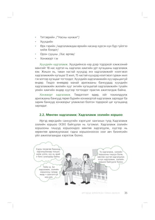 ÈÐÃÝÄÝÄ ÇÎÐÈÓËÑÀÍ ÃÀÐÛÍ ÀÂËÀÃÀ 35
Òýòãýâðèéí /”Íàñíû í¿íæèã”/
Õ¿¿õäèéí
ªðõ ãýðèéí /õàäãàëàìæäàà ºðõèéí íàñàíä õ¿ðñýí õ¿í á¿ð ã¿éëãýý
õèéæ áîëäîã/
Îðîí ñóóöíû /Õàñ ºðãºº/
Õîíæâîðò ã.ì
Õ¿¿õäèéí õàäãàëàìæ. Õ¿¿õäèéíõýý íýð äýýð òîäîðõîé õýìæýýíèé
ìºíãèéã 18 íàñ õ¿ðòýë íü õàäãàëàõ õàìãèéí óðò õóãàöààíû õàäãàëàìæ
þì. Æèøýý íü, òàâàí íàñòàé õ¿¿õäýä ýíý õàäãàëàìæèéã íýýëãýâýë
õàäãàëàìæèéí õóãàöàà 13 æèë, 15 íàñòàé õ¿¿õäýä íýýëãýâýë ãóðâàí æèë
ãýõ ìýòýýð õóãàöààã òîãòîîäîã. Õ¿¿õäèéí õàäãàëàìæèéí õ¿¿ õàðüöàíãóé
ºíäºð. Ãýõäýý ºíººäºð ìàíàé àðèëæààíû áàíêóóäàä õ¿¿õäèéí
õàäãàëàìæèéí æèëèéí õ¿¿ã ýíãèéí õóãàöààòàé õàäãàëàìæèéí òóõàéí
¿åèéí õàìãèéí ºíäºð õ¿¿ãýýð òîãòîîäîã ïðàêòèê àæèãëàãäàæ áàéíà.
Õîíæâîðò õàäãàëàìæ. Òýìäýãëýëò ºäºð, îéã òîõèîëäóóëæ
àðèëæààíû áàíêóóä òºðºë á¿ðèéí õîíæâîðòîé õàäãàëàìæ çàðëàäàã áà
çàðèì áàíêóóä õîíæâîðûã óëàìæëàë áîëãîí òîäîðõîé öàã õóãàöààíä
çàðëàäàã.
2.2. Ìºíãºí õàäãàëàìæ: Õàäãàëàìæ çýýëèéí õîðøîî
Èðãýä ººðñäèéí ñàíõ¿¿ãèéí õýðýãöýýã õàíãàõûí òóëä Õàäãàëàìæ
çýýëèéí õîðøîî (ÕÇÕ) áàéãóóëàõ íü ò¿ãýýìýë. Õàäãàëàìæ çýýëèéí
õîðøîîíû ãèø¿¿ä õîðøîîíäîî ìºíãºº õàäãàëóóëæ, õ¿¿ãýýð íü
õºðºíãºº àðâèæóóëàõààñ ãàäíà õîðøîîíîîñîî çýýë àâ÷ áèçíåñèéí
¿éë àæèëëàãààíäàà õýðýãëýæ áîëíî.
Õýäýí òºãðºãºº áàíêèíä
õàäãàëóóëàõààð òîîöîî
õèéæ ¿çëýý, õ¿¿ íü àðàé
ë áàãà ñàíàãäààä áàéíà.
Òà õàäãàëàìæ, çýýëèéí
õîðøîîíû ãèø¿¿í áîëæ,
ìºíãºº õ¿¿òýé õàäãàëóóëàõ
ýñõ¿ë õàäãàëàìæ, çýýëèéí
õîðøîî áàéãóóëæ áîëíî.
Òèéì ¿¿. Áè
õàäãàëàìæ, çýýëèéí
õîðøîîíû òàëààð
ÿìàð ÷ îéëãîëòã¿é
ø¿¿ äýý.
 