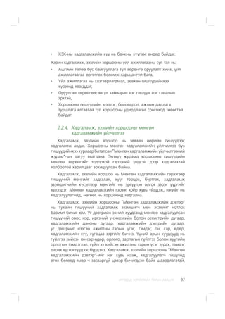 ÈÐÃÝÄÝÄ ÇÎÐÈÓËÑÀÍ ÃÀÐÛÍ ÀÂËÀÃÀ 37
ÕÇÕ-íû õàäãàëàìæèéí õ¿¿ íü áàíêíû õ¿¿ãýýñ ºíäºð áàéäàã.
Õàðèí õàäãàëàìæ, çýýëèéí õîðøîîíû ¿éë àæèëëàãààíû ñóë òàë íü:
Àøãèéí òºëºº áóñ áàéãóóëëàãà òóë õºðºíãº îðóóëàëò õèéõ, ¿éë
àæèëëàãààãàà ºðãºòãºõ áîëîìæ õàðüöàíãóé áàãà,
¯éë àæèëëàãàà íü õÿçãààðëàãäìàë, çºâõºí ãèø¿¿äèéíõýý
õ¿ðýýíä ÿâàãääàã,
Îðóóëñàí õºðºíãººñºº ¿ë õàìààðàí íýã ãèø¿¿í íýã ñàíàëûí
ýðõòýé,
Õîðøîîíû ãèø¿¿äèéí ìýäëýã, áîëîâñðîë, àæëûí äàäëàãà
òóðøëàãà ÿëãààòàé òóë õîðøîîíû óäèðäëàãûã ñîíãîõîä òºâºãòýé
áàéäàã.
2.2.4. Õàäãàëàìæ, çýýëèéí õîðøîîíû ìºíãºí
õàäãàëàìæèéí ¿éë÷èëãýý
Õàäãàëàìæ, çýýëèéí õîðøîî íü çºâõºí ººðèéí ãèø¿¿äýýñ
õàäãàëàìæ àâäàã. Õîðøîîíû ìºíãºí õàäãàëàìæèéí ¿éë÷èëãýý á¿õ
ãèø¿¿äèéíõýý õóðëààð áàòàëñàí “Ìºíãºí õàäãàëàìæèéí ¿éë÷èëãýýíèé
æóðàì”-ûí äàãóó ÿâàãäàíà. Ýíýõ¿¿ æóðàìä õîðøîîíû ãèø¿¿äèéí
ìºíãºí õºðºíãèéã òîäîðõîé ãýðýýíèé ¿íäñýí äýýð õàäãàëàõòàé
õîëáîîòîé õàðèëöààã çîõèöóóëñàí áàéíà.
Õàäãàëàìæ, çýýëèéí õîðøîî íü Ìºíãºí õàäãàëàìæèéí ãýðýýãýýð
ãèø¿¿íèé ìºíãèéã õàäãàëàõ, õ¿¿ã òîîöîõ, á¿ðòãýõ, õàäãàëàìæ
ýçýìøèã÷èéí õ¿ñýëòýýð ìºíãèéã íü ýðã¿¿ëýí îëãîõ çýðýã ¿¿ðãèéã
õ¿ëýýäýã. Ìºíãºí õàäãàëàìæèéí ãýðýýã õî¸ð õóâü ¿éëäýæ, íýãèéã íü
õàäãàëóóëàã÷èä, íºãººã íü õîðøîîíä õàäãàëíà.
Õàäãàëàìæ, çýýëèéí õîðøîîíû “Ìºíãºí õàäãàëàìæèéí äýâòýð”
íü òóõàéí ãèø¿¿íèé õàäãàëàìæ ýçýìøèã÷ ìºí ýñýõèéã íîòëîõ
áàðèìò áè÷èã þì. Óã äýâòðèéí ýõíèé õóóäñàíä ìºíãºº õàäãàëóóëñàí
ãèø¿¿íèé îâîã, íýð, èðãýíèé ¿íýìëýõèéí áîëîí ðåãèñòðèéí äóãààð,
õàäãàëàìæèéí äàíñíû äóãààð, õàäãàëàìæèéí äýâòðèéí äóãààð,
óã äýâòðèéã íýýñýí àæèëòíû ãàðûí ¿ñýã, òýìäýã, îí, ñàð, ºäºð,
õàäãàëàìæèéí õ¿¿, õóãàöàà çýðãèéã áè÷íý. ¯¿íèé àðûí õóóäñóóä íü
ã¿éëãýý õèéñýí îí ñàð ºäºð, îðëîãî, çàðëàãûí ã¿éëãýý áîëîí õ¿¿ãèéí
îðëîãûí òýìäýãëýë, ã¿éëãýý õèéñýí àæèëòíû ãàðûí ¿ñýã çóðàõ, òýìäýã
äàðàõ õ¿ñíýãò¿¿äýýñ á¿ðäýíý. Õàäãàëàìæ, çýýëèéí õîðøîî íü “Ìºíãºí
õàäãàëàìæèéí äýâòýð”-èéã íýã õóâü íýýæ, õàäãàëóóëàã÷ ãèø¿¿íä
ºãºõ áºãººä ÿìàð ÷ çàñâàðã¿é öýâýð áè÷èãäñýí áàéõ øààðäëàãàòàé.
 
