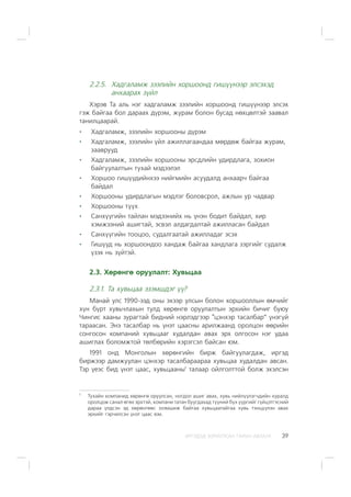 ÈÐÃÝÄÝÄ ÇÎÐÈÓËÑÀÍ ÃÀÐÛÍ ÀÂËÀÃÀ 39
2.2.5. Õàäãàëàìæ çýýëèéí õîðøîîíä ãèø¿¿íýýð ýëñýõýä
àíõààðàõ ç¿éë
Õýðýâ Òà àëü íýã õàäãàëàìæ çýýëèéí õîðøîîíä ãèø¿¿íýýð ýëñýõ
ãýæ áàéãàà áîë äàðààõ ä¿ðýì, æóðàì áîëîí áóñàä íºõöºëòýé çààâàë
òàíèëöààðàé.
Õàäãàëàìæ, çýýëèéí õîðøîîíû ä¿ðýì
Õàäãàëàìæ, çýýëèéí ¿éë àæèëëàãààíäàà ìºðäºæ áàéãàà æóðàì,
çààâðóóä
Õàäãàëàìæ, çýýëèéí õîðøîîíû ýðñäëèéí óäèðäëàãà, çîõèîí
áàéãóóëàëòûí òóõàé ìýäýýëýë
Õîðøîî ãèø¿¿äèéíõýý íèéãìèéí àñóóäàëä àíõààð÷ áàéãàà
áàéäàë
Õîðøîîíû óäèðäëàãûí ìýäëýã áîëîâñðîë, àæëûí óð ÷àäâàð
Õîðøîîíû ò¿¿õ
Ñàíõ¿¿ãèéí òàéëàí ìýäýýíèéõ íü ¿íýí áîäèò áàéäàë, õèð
õýìæýýíèé àøèãòàé, ýñâýë àëäàãäàëòàé àæèëëàñàí áàéäàë
Ñàíõ¿¿ãèéí òîîöîî, ñóäàëãààòàé àæèëëàäàã ýñýõ
Ãèø¿¿ä íü õîðøîîíäîî õàíäàæ áàéãàà õàíäëàãà çýðãèéã ñóäàëæ
¿çýõ íü ç¿éòýé.
2.3. Õºðºíãº îðóóëàëò: Õóâüöàà
2.3.1. Òà õóâüöàà ýçýìøäýã ¿¿?
Ìàíàé óëñ 1990-ýýä îíû ýõýýð óëñûí áîëîí õîðøîîëëûí ºì÷èéã
õ¿í á¿ðò õóâü÷ëàõûí òóëä õºðºíãº îðóóëàëòûí ýðõèéí áè÷èã áóþó
×èíãèñ õààíû çóðàãòàé áèäíèé íýðëýäãýýð “öýíõýð òàñàëáàð” ¿íýã¿é
òàðààñàí. Ýíý òàñàëáàð íü ¿íýò öààñíû àðèëæààíä îðîëöîí ººðèéí
ñîíãîñîí êîìïàíèé õóâüöààã õóäàëäàí àâàõ ýðõ îëãîñîí íýã óäàà
àøèãëàõ áîëîìæòîé òºëáºðèéí õýðýãñýë áàéñàí þì.
1991 îíä Ìîíãîëûí õºðºíãèéí áèðæ áàéãóóëàãäàæ, èðãýä
áèðæýýð äàìæóóëàí öýíõýð òàñàëáàðààðàà õóâüöàà õóäàëäàí àâñàí.
Òýð ¿åýñ áèä ¿íýò öààñ, õóâüöààíû1
òàëààð îéëãîëòòîé áîëæ ýõýëñýí
1
Òóõàéí êîìïàíèä õºðºíãº îðóóëñàí, íîãäîë àøèã àâàõ, õóâü íèéë¿¿ëýã÷äèéí õóðàëä
îðîëöîæ ñàíàë ºãºõ ýðõòýé, êîìïàíè òàòàí áóóãäàõàä ò¿¿íèé á¿õ ¿¿ðãèéã ã¿éöýòãýñíèé
äàðàà ¿ëäñýí ýä õºðºíãººñ ýçýìøèæ áàéãàà õóâüöààòàéãàà õóâü òýíö¿¿ëýí àâàõ
ýðõèéã ãýð÷èëñýí ¿íýò öààñ þì.
 