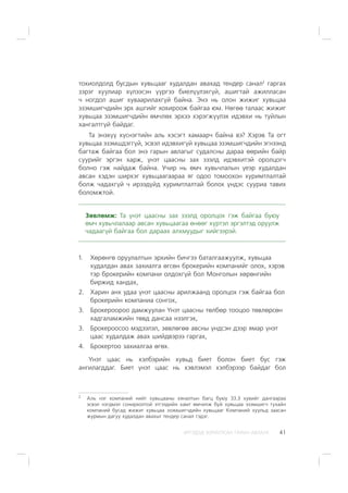 ÈÐÃÝÄÝÄ ÇÎÐÈÓËÑÀÍ ÃÀÐÛÍ ÀÂËÀÃÀ 41
òîõèîëäîëä áóñäûí õóâüöààã õóäàëäàí àâàõàä òåíäåð ñàíàë2
ãàðãàõ
çýðýã õóóëèàð õ¿ëýýñýí ¿¿ðãýý áèåë¿¿ëýõã¿é, àøèãòàé àæèëëàñàí
÷ íîãäîë àøèã õóâààðèëàõã¿é áàéíà. Ýíý íü îëîí æèæèã õóâüöàà
ýçýìøèã÷äèéí ýðõ àøãèéã õîõèðîîæ áàéãàà þì. Íºãºº òàëààñ æèæèã
õóâüöàà ýçýìøèã÷äèéí ºì÷ëºõ ýðõýý õýðýãæ¿¿ëýõ èäýâõè íü òóéëûí
õàíãàëòã¿é áàéäàã.
Òà ýíýõ¿¿ õ¿ñíýãòèéí àëü õýñýãò õàìààð÷ áàéíà âý? Õýðýâ Òà îãò
õóâüöàà ýçýìøäýãã¿é, ýñâýë èäýâõèã¿é õóâüöàà ýçýìøèã÷äèéí ýãíýýíä
áàãòàæ áàéãàà áîë ýíý ãàðûí àâëàãûã ñóäàëñíû äàðàà ººðèéí áàéð
ñóóðèéã ýðãýí õàðæ, ¿íýò öààñíû çàõ çýýëä èäýâõèòýé îðîëöîã÷
áîëíî ãýæ íàéäàæ áàéíà. Ó÷èð íü ºì÷ õóâü÷ëàëûí ¿åýð õóäàëäàí
àâñàí õýäýí øèðõýã õóâüöààãààðàà ÿã îäîî òîìîîõîí õóðèìòëàëòàé
áîëæ ÷àäàõã¿é ÷ èðýýä¿éä õóðèìòëàëòàé áîëîõ ¿íäýñ ñóóðèà òàâèõ
áîëîìæòîé.
Çºâëºìæ: Òà ¿íýò öààñíû çàõ çýýëä îðîëöîõ ãýæ áàéãàà áóþó
ºì÷ õóâü÷ëàëààð àâñàí õóâüöààãàà ºíººã õ¿ðòýë ýðãýëòýä îðóóëæ
÷àäààã¿é áàéãàà áîë äàðààõ àëõìóóäûã õèéãýýðýé.
1. Õºðºíãº îðóóëàëòûí ýðõèéí áè÷ãýý áàòàëãààæóóëæ, õóâüöàà
õóäàëäàí àâàõ çàõèàëãà ºãñºí áðîêåðèéí êîìïàíèéã îëîõ, õýðýâ
òýð áðîêåðèéí êîìïàíè îëäîõã¿é áîë Ìîíãîëûí õºðºíãèéí
áèðæèä õàíäàõ,
2. Õàðèí àíõ óäàà ¿íýò öààñíû àðèëæààíä îðîëöîõ ãýæ áàéãàà áîë
áðîêåðèéí êîìïàíèà ñîíãîõ,
3. Áðîêåðîîðîî äàìæóóëàí ¯íýò öààñíû òºëáºð òîîöîî òºâëºðñºí
õàäãàëàìæèéí òºâä äàíñàà íýýëãýõ,
3. Áðîêåðîîñîî ìýäýýëýë, çºâëºãºº àâñíû ¿íäñýí äýýð ÿìàð ¿íýò
öààñ õóäàëäàæ àâàõ øèéäâýðýý ãàðãàõ,
4. Áðîêåðòîî çàõèàëãàà ºãºõ.
¯íýò öààñ íü õýëáýðèéí õóâüä áèåò áîëîí áèåò áóñ ãýæ
àíãèëàãääàã. Áèåò ¿íýò öààñ íü õýâëýìýë õýëáýðýýð áàéäàã áîë
2
Àëü íýã êîìïàíèé íèéò õóâüöààíû õÿíàëòûí áàãö áóþó 33.3 õóâèéã äàíãààðàà
ýñâýë íýãäìýë ñîíèðõîëòîé ýòãýýäèéí õàìò ºì÷èëæ áóé õóâüöàà ýçýìøèã÷ òóõàéí
êîìïàíèé áóñàä æèæèã õóâüöàà ýçýìøèã÷äèéí õóâüöààã Êîìïàíèé õóóëüä çààñàí
æóðìûí äàãóó õóäàëäàí àâàõûã òåíäåð ñàíàë ãýäýã.
 