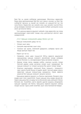 ÑÀÍÕ¯¯ÃÈÉÍ ÕªÒª×42
áèåò áóñ íü öàõèì õýëáýðýýð õàäãàëàãääàã. Ìîíãîëûí õºðºíãèéí
áèðæ äýýð àðèëæààëàãäàæ áóé á¿õ ¿íýò öààñûã àíõíààñ íü áèåò áóñ
õýëáýðòýé ãàðãàñàí íü ìàíàé çàõ çýýëèéí íýã äýâøèëòòýé òàë ãýæ
õýëæ áîëíî. Õºðºíãèéí çàõ çýýëèéí îëîí çóóí æèëèéí ò¿¿õòýé ßïîí
óëñàä ºíººäºð õýâëýìýë ¿íýò öààñàà öàõèì õýëáýðò øèëæ¿¿ëýõ í¿ñýð
àæèë ¿ðãýëæèëæ áàéíà.
¯íýò öààñàíä õºðºíãº îðóóëàëò õèéõèéí òóëä õºðºíãèéí çàõ çýýëä
àðèëæààëàãääàã õýðýãñëèéí òàëààð èë¿¿ äýëãýðýíã¿é îéëãîëò àâàõ
øààðäëàãàòàé.
2.3.2. Õóâüöàà ýçýìøèõèéí äàâóó áîëîí ñóë òàë
Õóâüöàà ýçýìøèõèéí äàâóó òàë íü:
Íîãäîë àøèã àâàõ,
Õàíøèéí ººð÷ëºëòººñ àøèã îëîõ,
Ñàíàëûí ýðõ ýäýëæ, êîìïàíèé óäèðäëàãà, øèéäâýð ãàðãàõ ¿éë
ÿâöàä îðîëöîõ ÿâäàë þì.
Õàðèí ñóë òàë íü:
Íºõºðëºë, ýñâýë öººí ãèø¿¿íòýé ÕÕÊ-ä õºðºíãº îðóóëàõòàé
õàðüöóóëàõàä õóâüöàà ýçýìøèã÷ ºì÷èéíõºº òàëààð øèéäâýð
ãàðãàõ áîëîìæ íü õÿçãààðëàãäìàë áóþó ºì÷ººñºº õîëäîíî.
Äàâõàð òàòâàð òºëíº, ººðººð õýëáýë, êîìïàíè àøãèéí òàòâàð
òºëñíèé äàðààõ öýâýð àøãààñàà íîãäîë àøèã õóâààðèëäàã áà
õóâüöàà ýçýìøèã÷ óã íîãäîë àøãààñàà áàñ äàõèí òàòâàð òºëäºã.
Êîìïàíè äàìïóóðâàë êîìïàíèé áîíä ýçýìøèã÷, çýýëä¿¿ëýã÷
çýðýã àâëàãà á¿õèé áóñàä ýòãýýäèéí ºðèéã òºëñíèé äàðàà ¿ëäñýí
õºðºíãººñ õóâüöàà ýçýìøèã÷äýä õóâààðèëíà. Õýðýâ õºðºíãº
¿ëäýõã¿é áîë õóâüöàà ýçýìøèã÷ ýðñäëýý õ¿ëýýíý.
Õóâüöààíä õºðºíãº îðóóëàã÷ íü áàíêíû õàäãàëàìæ, áîíäîîñ èë¿¿
ºíäºð àøèã îëîõ çîðèëãîòîé. Ãýõäýý õóâüöàà èë¿¿ ºíäºð ýðñäýëòýé.
Õàðèí õóâüöààíû áàñ íýã äàâóó òàë íü áèçíåñèéí õóâü íèéë¿¿ëýã÷ áîëîõ
áîëîìæ þì. Òóõàéëáàë, èðãýí ººðèéí äóðòàé óíäààíû ¿éëäâýðèéí
õóâüöààã õóäàëäàí àâ÷ áîëíî. Õóâüöààíû õºðºíãº îðóóëàëò õèéõýä
íîãäîë àøãààñ ãàäíà ¿íèéí ºñºëòººñ àøèã îëîõ áîëîìæòîé áàéäàã.
 