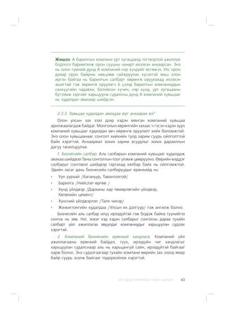 ÈÐÃÝÄÝÄ ÇÎÐÈÓËÑÀÍ ÃÀÐÛÍ ÀÂËÀÃÀ 43
Æèøýý: À áàðèëãûí êîìïàíè óðò õóãàöààíä òîãòâîðòîé àæèëëàõ
áîäëîãî áàðèìòàëæ îðîí ñóóöíû ÷àíàðò èõýýõýí àíõààðñàí. Ýíý
íü îëîí ò¿ìíèé äóíä À êîìïàíèé íýð õ¿íäèéã ºñãºæýý. Óëñ îðîí
äàÿàð îðîí áàéðíû íºõöëºº ñàéæðóóëàõ õ¿ñýëòýé ìàø îëîí
èðãýí áàéãàà íü áàðèëãûí ñàëáàðò õºðºíãº îðóóëàõàä èõýýõýí
àøèãòàé ãýæ õºðºíãº îðóóëàã÷ Á ¿çýýä áàðèëãûí êîìïàíèóäûí
ñàíõ¿¿ãèéí ÷àäàâõè, áîëîâñîí õ¿÷èí, íýð õ¿íä, óðò õóãàöààíû
á¿òýýìæ çýðãèéã õàðüöóóëæ ñóäàëñíû ä¿íä À êîìïàíèé õóâüöààã
íü õóäàëäàí àâàõààð øèéäñýí.
2.3.3. Õóâüöàà õóäàëäàí àâàõäàà þóã àíõààðàõ âý?
Îëîí óëñûí çàõ çýýë äýýð õýäýí ìÿíãàí êîìïàíèé õóâüöàà
àðèëæààëàãäàæ áàéäàã. Ìîíãîëûí õºðºíãèéí çàõààñ ÷ ãýñýí õýäýí çóóí
êîìïàíèé õóâüöààã õóäàëäàí àâ÷ õºðºíãº îðóóëàëò õèéõ áîëîìæòîé.
Ýíý îëîí õóâüöààíààñ ñîíãîëò õèéõèéí òóëä çàðèì ñóóðü îéëãîëòòîé
áàéõ õýðýãòýé. Àíõààðâàë çîõèõ çàðèì àñóóäëûã çîõèõ äàðààëëûí
äàãóó òàíèëöóóëúÿ.
1. Áèçíåñèéí ñàëáàð. Àëü ñàëáàðûí êîìïàíèé õóâüöààã õóäàëäàæ
àâàõàà øèéäâýë Òàíû ñîíãîëòûí òîîã ¿ëýìæ öººð¿¿ëíý. ªºðèéí ìýääýã
ñàëáàðûã ñîíãîâîë øèéäâýð ãàðãàõàä õÿëáàð áàéõ íü îéëãîìæòîé.
Ýäèéí çàñàã äàõü áèçíåñèéí ñàëáàðóóäûã åðºíõèéä íü:
Óóë óóðõàé /Áàãàíóóð, Òàâàíòîëãîé/
Áàðèëãà /Íèéñëýë ºðãºº /
Õ¿íä ¿éëäâýð /Äàðõàíû õàð òºìºðëºãèéí ¿éëäâýð,
Õºòºëèéí öåìåíò/
Õ¿íñíèé ¿éëäâýðëýë /Òàëõ ÷èõýð/
Æèæèãëýíãèéí õóäàëäàà /Óëñûí èõ äýëã¿¿ð/ ãýæ àíãèëæ áîëíî.
Áèçíåñèéí àëü ñàëáàð èë¿¿ èðýýä¿éòýé ãýæ áîäîæ áàéíà ò¿¿íèéãýý
ñîíãîõ íü çºâ. Íýã, ýñâýë õýä õýäýí ñàëáàðûã ñîíãîñíû äàðàà òóõàéí
ñàëáàðò ¿éë àæèëëàãàà ÿâóóëäàã êîìïàíèóäûã õàðüöóóëàí ñóäëàõ
õýðýãòýé.
2. Êîìïàíèé áèçíåñèéí åðºíõèé õàíäëàãà. Êîìïàíèé ¿éë
àæèëëàãààíû åðºíõèé áàéäàë, ò¿¿õ, èðýýä¿éí ÷èã õàíäëàãûã
õàðüöóóëàí ñóäàëñíààð àëü íü õàðüöàíãóé ñàéí, èðýýä¿éòýé áàéãààã
õàðæ áîëíî. Ýíý ñóäàëãààãààð òóõàéí êîìïàíè ººðèéí çàõ çýýëä ÿìàð
áàéð ñóóðü ýçýëæ áàéãààã òîäîðõîéëîõ õýðýãòýé.
 