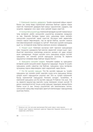 ÑÀÍÕ¯¯ÃÈÉÍ ÕªÒª×44
3. Êîìïàíèé ñòðàòåãè, óäèðäëàãà. Òóõàéí êîìïàíèé îéðûí çîðèëò
áîëîí çàõ çýýëä ÿìàð ñòðàòåãèòàé àæèëëàæ áàéãààã ñóäàëæ ìýäýõ
õýðýãòýé. Êîìïàíèéã óäèðäàæ áóé õ¿ì¿¿ñ òóðøëàãàòàé, øóäàðãà, íýð
õ¿íäòýé, ÷àäâàðëàã ýñýõ çýðýã îëîí ç¿éëèéã ìýäýõ õýðýãòýé.
4.Ñàíõ¿¿ãèéí¿ç¿¿ëýëò¿¿ä.Êîìïàíèéèðýýä¿éíàøãèéãòààìàãëàõûí
òóëä ºíãºðñºí ¿åèéí ñàíõ¿¿ãèéí ¿ç¿¿ëýëòýä àíõààðëàà õàíäóóëàõ
íü çºâ. Õàìãèéí áàãàäàà ãóðâàí æèë, öààøëààä òàâàí æèëèéí
ñàíõ¿¿ãèéí ¿ç¿¿ëýëòèéã õàðàõ õýðýãòýé. Èíãýõäýý íèéò õºðºíãèéí
õýìæýý õýðõýí ººð÷ëºãäñºí, õýð èõ ºðòýé áàéãàà, àøãèéí õýìæýý
ÿàæ ººð÷ëºãäñºíèéã àíõààðàõ íü ç¿éòýé3
. ßëàíãóÿà ñ¿¿ëèéí æèë¿¿äýä
àøèã íü òîãòâîðòîé ºñºæ áàéãàà êîìïàíè èõýýõýí íàéäâàðòàé.
5. Íîãäîë àøèã. Êîìïàíè àøãààñàà íèéò ãàðãàñàí õóâüöààíäàà
õóâü òýíö¿¿ëýí õóâààðèëæ áóé ìºíãºí õºðºíãèéã íîãäîë àøèã ãýäýã.
Àøèãòàé àæèëëàñàí êîìïàíèóä èõýâ÷ëýí æèëäýý íýã óäàà íîãäîë
àøèã õóâààðèëäàã. Íîãäîë àøãèéí íýãæ õóâüöààíä íîãäîõ õýñãèéã
õóâüöààíû çàõ çýýëèéí ¿íýòýé õàðüöóóëæ ¿çñýíýýð Òà õºðºíãº
îðóóëàëòûí ºãººæºº ÿìàð áàéãààã ìýäýæ áîëíî4
.
6. Õóâüöààíû õàíøèéí ãðàôèê. Õàíøèéí ãðàôèê íü õóâüöààíû
ºíãºðñºí ¿åèéí õàíøèéí ºñºëò, áóóðàëòûã õàðóóëäàã. Ýíäýýñ Òà òóõàéí
õóâüöààíû ¿íèéí ñàâàëãàà õýð áàéãààã, õóâüöààíû õàíø ºíãºðñºí
õóãàöààíä õýðõýí ººð÷ëºãäñºí çýðýã ìýäýýëëèéã õàðæ áîëíî.
7. ¯íý áà àøãèéí õàðüöàà. ¯íý áà àøãèéí õàðüöàà íü òóõàéí
õóâüöààíû çàõ çýýëèéí ¿íèéã õàìãèéí ñ¿¿ëä íýãæ õóâüöààíä òºëñºí
íîãäîë àøèãò õàðüöóóëñàí ¿ç¿¿ëýëò þì. Ýíý íü òóõàéí êîìïàíèéã
áóñàä êîìïàíèòàé õàðüöóóëàõ áîëîìæ îëãîäîã. Òóõàéëáàë, À
êîìïàíèé õóâüöààíû ¿íý áà àøãèéí õàðüöàà 15 áàéñàí ãýæ ¿çüå. Ýíý
íü õºðºíãº îðóóëàã÷èä õàìãèéí ñ¿¿ëä òºëºãäñºí íîãäîë àøãèéã 15
äàõèí íýìýãä¿¿ëñýíòýé òýíöýõ ¿íýýð õóâüöààã õóäàëäàæ àâàõàä áýëýí
áàéíà ãýñýí ¿ã þì. Ýíýõ¿¿ ¿ç¿¿ëýëòèéã ¿éë àæèëëàãààíû ÷èãëýë,
ñàíõ¿¿ãèéí õóâüä ººð õîîðîíäîî àäèëã¿é êîìïàíèóäûã õàðüöóóëàõàä
àøèãëàæ áîëíî.
3
Áàëàíñûí ¿íý, çàõ çýýë äýýð àðèëæèãäàæ áóé ¿íèéí çºð¿¿ã íýìæ îðóóëàõ
4
Íîãäîë àøèã òàðààñàí êîìïàíèé ñóäàëãààã Õºðºíãèéí áèðæèéí www.mse.mn âýá
õóóäàñíààñ ¿çýæ áîëíî.
 