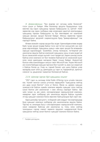 ÈÐÃÝÄÝÄ ÇÎÐÈÓËÑÀÍ ÃÀÐÛÍ ÀÂËÀÃÀ 45
8. Äèâåðñèôèêàöè. “Á¿õ ºíäãºº íýã ñàãñàíä õèéæ áîëîõã¿é”
ãýñýí öýöýí ¿ã áàéäàã. Èéì áîëîõîîð ýðñäëýý áóóðóóëàõûí òóëä
ìºíãºº õýä õýäýí õóâüöààíä òàðõààí áàéðøóóëàõ íü ç¿éòýé5
. Íèéò
õºðºíãºº õýä õýäýí ñàëáàðûí ººð õîîðîíäîî àäèëã¿é êîìïàíèóäûí
õóâüöààíä òàðõààí áàéðøóóëàõ íü á¿õ ìºíãººðºº íýã êîìïàíèé
õóâüöàà àâñíààñ ýðñäýë áàãàòàé áàéäàã. Èéíõ¿¿ õºðºíãºº òàðààí
áàéðøóóëàõûã ýðñäëèéã ñààðìàãæóóëàõ áóþó “äèâåðñèôèêàöè” ãýæ
íýðëýäýã áàéíà.
ªãººæ ºñºõèéí õýðýýð ýðñäýë áàñ ºñäºã. Åðºíõèéäºº ºãººæ ºíäºð
áàéõ òóñàì ýðñäýë ºíäºð áàéíà ãýñýí ç¿é òîãòîë ñàíõ¿¿ãèéí çàõ çýýë
äýýð õàäãàëàãääàã. Õóâüöààíû õóâüä ÷ ìºí àäèë ýðñäýë áà ºãººæèéí
õàðüöàà õàäãàëàãääàã. Òóõàéëáàë, îëîíä òàíèãäñàí, òîãòâîðòîé ¿éë
àæèëëàãàà ÿâóóëæ áàéãàà êîìïàíèé õóâüöààíû õàíø îãöîì ºñäºãã¿é
áà èõ õýìæýýíèé íîãäîë àøãèéã ãýíýò òºëäºãã¿é. Õàðèí øèíýýð ýõýëæ
áàéãàà îëîí êîìïàíè íýã áîë òºñººëæ áàéãààã¿é èõ õýìæýýíèé àøèã
îëîõ ýñâýë äàìïóóðàõ ìàãàäëàë áàðàã òýíö¿¿ áàéäàã. Àìæèëòòàé
áîëñîí èéì êîìïàíèóäûí æèøýý ãýâýë Microsoft þì. Õýðýâ Microsoft
àíõ ýõýëæ áàéõäàà õóâüöàà ãàðãàñàí áîë ò¿¿íèéã íü àâàõ õ¿í îëäîõã¿é
ë áàéñàí áîëîâ óó. Ó÷èð íü òýäíèé áèçíåñ öîî øèíý áàéñàí ó÷èð
èðýýä¿éä àøèã îëîõ óó, äàìïóóðàõ óó ãýäýã íü òîäîðõîéã¿é, îðëîãûí
õýìæýýã íü óðüä÷èëàí òààìàãëàõ áîëîìæã¿é áàéñàí.
2.3.4. Øèíýýð ãàðãàæ áóé õóâüöààíû îíöëîã
“IPO” ãýäýã íü àíãëèàð Initial Ðublic Îffering ãýñýí ¿ãñèéí òîâ÷ëîë
þì. ¯¿íèéã ìîíãîë õýëíýý óòãà÷ëàí õºðâ¿¿ëáýë “õóâüöààãàà íèéòýä
àíõ óäàà ñàíàë áîëãîõ” ãýñýí ¿ã áîëíî. ªìíº íü öººõºí õóâüöàà
ýçýìøèã÷òýé áàéñàí õóâèéí êîìïàíè ººðèéí õóâüöààã îëîí íèéòýä
ñàíàë áîëãîõ ¿éë àæèëëàãààã ÷ ìºí èéíõ¿¿ íýðëýäýã áàéíà. Ýðõ
ç¿éí òàëààñ íü àâ÷ ¿çâýë, õÿçãààðëàãäìàë õàðèóöëàãàòàé êîìïàíè,
íºõºðëºë çýðýã õýëáýðýýð ¿éë àæèëëàãàà ÿâóóëæ áàéñàí õóóëèéí
ýòãýýä õóâüöààò êîìïàíè áîëæ ººð÷ëºí áàéãóóëàãäàæ áóé õýðýã þì.
Îäîî äýëõèéä òýðã¿¿ëýã÷, òà áèäíèé ñàéí ìýääýã òîì êîðïîðàöèóä
á¿ãä õóâüöààò êîìïàíè õýëáýðýýð ¿éë àæèëëàãààãàà ÿâóóëæ áàéíà.
Òýäãýýð íü àíõàíäàà á¿ãä ë õÿçãààðëàãäìàë õàðèóöëàãàòàé êîìïàíè,
ýñâýë íºõºðëºë áàéñíàà ¿éë àæèëëàãàà íü òýëæ, îëîí íèéòýä
òàíèãäàõûí õýðýýð íýìýëò õºðºíãº îðóóëàëò øààðäëàãàòàé áîëæ
õóâüöààãàà íèéòýä ñàíàë áîëãîí õóâüöààò êîìïàíè áîëñîí áàéíà.
5
Ïîðòôåë äýëãýð¿¿ëýõ
 