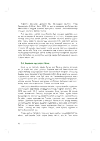 ÑÀÍÕ¯¯ÃÈÉÍ ÕªÒª×46
¯íäýñòýí äàìíàñàí äýëõèéí òîì áàíêóóäààñ õàìãèéí ñ¿¿ëä
Àìåðèêèéí Goldman Sachs 2000 îí õ¿ðòýë íºõºðëºë õýëáýðýýð ¿éë
àæèëëàãààãàà ÿâóóëæ áàéãààä õóâüöààãàà íèéòýä ñàíàë áîëãîñíîîð
õóâüöààò êîìïàíè áîëñîí áàéíà.
Àíõ óäàà îëîí íèéòýä ñàíàë áîëãîæ áóé õóâüöààã õóäàëäàí àâàõ
íü ýðñäýë ºíäºðòýé õºðºíãº îðóóëàëòàä òîîöîãääîã. Êîìïàíè îëîí
íèéòýä õóâüöààãàà ñàíàë áîëãîæ, íýýëòòýé êîìïàíè áîëñíû äàðàà
îëîí òîîíû õºðºíãº îðóóëàã÷èä, ìåíåæìåíòèéí ººð÷ëºëò, øèíýýð
îðæ èðñýí õºðºíãº îðóóëàëòàà õýðõýí ¿ð àøèãòàé çàðöóóëàõ âý ãýõ
çýðýã áàãàã¿é ñîðèëòòîé òóëãàðäàã. Îëîí óëñûí õºðºíãèéí çàõ çýýëèéí
ñ¿¿ëèéí 60 æèëèéí ïðàêòèêààñ ¿çýõýä øèíýýð ãàðãàñàí õóâüöààíû
õàíø õºðºíãèéí áèðæ äýýð àðèëæààëàãäàæ ýõýëñíýýñýý õîéø èõýíõ
òîõèîëäîëä îãöîì ºñäºã áàéíà. Èéìä îðëîãîîðîî õºðºíãº îðóóëàëò
õèéæ áîëîõ áàñ íýã ñîíãîëò áîë øèíýýð ãàðãàæ áóé õóâüöààíä õºðºíãº
îðóóëàõ ÿâäàë þì.
2.4. Õºðºíãº îðóóëàëò: Áîíä
Áîíä íü íýã òºðëèéí ºðèéí áè÷èã þì. Áàíêíû çýýëýýñ ÿëãààòàé
íü òóñ ºðèéã ººð õ¿íä õóäàëäàõ áîëîìæ íýýëòòýé. Áîíä ãàðãàã÷ íü
¿íäñýí òºëáºð áóþó íýðëýñýí ¿íèéã õ¿¿ãèéí õàìò òîõèðñîí õóãàöààíä
áóöààæ òºëºõ áàòàëãààã ºãäºã. ªºðººð õýëáýë, áîíä ãàðãàã÷ íü õºðºíãº
îðóóëàã÷äààñ ìºíãº çýýëæ áóé õýðýã þì. Õàðèí áîíä õóäàëäàí àâàã÷
íü õ¿¿ãèéí îðëîãî îëæ ìºíãºº àðâèæóóëàõ ãýæ áóé õºðºíãº îðóóëàã÷,
ìýäýýæ ìºíãºº áàíêèíä õàäãàëàìæ õýëáýðýýð áàéðøóóëñíààñ èë¿¿
ºíäºð àøèã îëîõ òîõèîëäîëä áîíäûã õóäàëäàæ àâäàã.
1996 îíîîñ ýõëýí Ìîíãîë Óëñûí Çàñãèéí ãàçðààñ òºñâèéí àëäàãäëûã
ñàíõ¿¿æ¿¿ëýõ çîðèëãîîð õÿìäðóóëñàí áîíäûã ãàðãàæ ýõýëñýí. 1996-
2008 îíä íèéò 170.2 òýðáóì òºãðºãèéí áîíä ãàðãàñíû 95 îð÷èì
õóâèéã àðèëæààíû áàíêóóä õóäàëäàí àâñàí áàéíà. Èðãýä áîëîí
áóñàä õºðºíãº îðóóëàã÷èä ýðñäýë áàãàòàé ñàíõ¿¿ãèéí õýðýãñýë áîëîõ
Çàñãèéí ãàçðûí õÿìäðóóëñàí áîíäûã õóäàëäàí àâàõ ñîíèðõîëòîé
áàéäàã. Îäîîãèéí ïðàêòèêò óã áîíäûí íýðëýñýí ¿íý ºíäºð áºãººä
¿íý õàÿëöóóëàõ, áàãöààð, äóóäëàãà õóäàëäààíû çàð÷ìààð àðèëæààëæ
áàéãàà òóë çºâõºí öººí òîîíû àðèëæààíû áàíêóóä õóäàëäàí àâ÷
áàéíà. Öààøèä Çàñãèéí ãàçðûí áîíäûã îëîí ò¿ìýíä õ¿ðòýýëòýé
áîëãîõ áîëîìæòîé þì.
Òóõàéí øàòíû Èðãýäèéí òºëººëºã÷äèéí õóðëûí çºâøººðºëòýéãýýð
àéìàã, íèéñëýëèéí Çàñàã äàðãà áîíä ãàðãàõ ýðõòýé. Ýíý ýðõýý
 