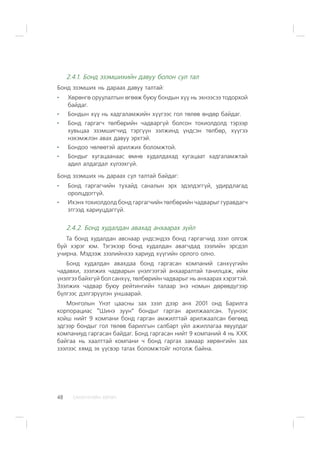 ÑÀÍÕ¯¯ÃÈÉÍ ÕªÒª×48
2.4.1. Áîíä ýçýìøèõèéí äàâóó áîëîí ñóë òàë
Áîíä ýçýìøèõ íü äàðààõ äàâóó òàëòàé:
Õºðºíãº îðóóëàëòûí ºãººæ áóþó áîíäûí õ¿¿ íü ýõíýýñýý òîäîðõîé
áàéäàã.
Áîíäûí õ¿¿ íü õàäãàëàìæèéí õ¿¿ãýýñ ãîë òºëºâ ºíäºð áàéäàã.
Áîíä ãàðãàã÷ òºëáºðèéí ÷àäâàðã¿é áîëñîí òîõèîëäîëä òýðýýð
õóâüöàà ýçýìøèã÷èä òýðã¿¿í ýýëæèíä ¿íäñýí òºëáºð, õ¿¿ãýý
íýõýìæëýí àâàõ äàâóó ýðõòýé.
Áîíäîî ÷ºëººòýé àðèëæèõ áîëîìæòîé.
Áîíäûã õóãàöààíààñ ºìíº õóäàëäàõàä õóãàöààò õàäãàëàìæòàé
àäèë àëäàãäàë õ¿ëýýõã¿é.
Áîíä ýçýìøèõ íü äàðààõ ñóë òàëòàé áàéäàã:
Áîíä ãàðãàã÷èéí òóõàéä ñàíàëûí ýðõ ýäýëäýãã¿é, óäèðäëàãàä
îðîëöäîãã¿é.
Èõýíõ òîõèîëäîëä áîíä ãàðãàã÷èéí òºëáºðèéí ÷àäâàðûã ãóðàâäàã÷
ýòãýýä õàðèóöäàãã¿é.
2.4.2. Áîíä õóäàëäàí àâàõàä àíõààðàõ ç¿éë
Òà áîíä õóäàëäàí àâñíààð ¿íäñýíäýý áîíä ãàðãàã÷èä çýýë îëãîæ
áóé õýðýã þì. Òýãýõýýð áîíä õóäàëäàí àâàã÷äàä çýýëèéí ýðñäýë
ó÷èðíà. Ìýäýýæ çýýëèéíõýý õàðèóä õ¿¿ãèéí îðëîãî îëíî.
Áîíä õóäàëäàí àâàõäàà áîíä ãàðãàñàí êîìïàíèé ñàíõ¿¿ãèéí
÷àäàâõè, çýýëæèõ ÷àäâàðûí ¿íýëãýýòýé àíõààðàëòàé òàíèëöàæ, èéì
¿íýëãýý áàéõã¿é áîë ñàíõ¿¿, òºëáºðèéí ÷àäâàðûã íü àíõààðàõ õýðýãòýé.
Çýýëæèõ ÷àäâàð áóþó ðåéòèíãèéí òàëààð ýíý íîìûí äºðºâä¿ãýýð
á¿ëãýýñ äýëãýð¿¿ëýí óíøààðàé.
Ìîíãîëûí ¯íýò öààñíû çàõ çýýë äýýð àíõ 2001 îíä Áàðèëãà
êîðïîðàöèàñ “Øèíý çóóí” áîíäûã ãàðãàí àðèëæààëñàí. Ò¿¿íýýñ
õîéø íèéò 9 êîìïàíè áîíä ãàðãàí àìæèëòòàé àðèëæààëñàí áºãººä
ýäãýýð áîíäûã ãîë òºëºâ áàðèëãûí ñàëáàðò ¿éë àæèëëàãàà ÿâóóëäàã
êîìïàíèóä ãàðãàñàí áàéäàã. Áîíä ãàðãàñàí íèéò 9 êîìïàíèé 4 íü ÕÕÊ
áàéãàà íü õààëòòàé êîìïàíè ÷ áîíä ãàðãàõ çàìààð õºðºíãèéí çàõ
çýýëýýñ õÿìä ýõ ¿¿ñâýð òàòàõ áîëîìæòîéã íîòîëæ áàéíà.
 