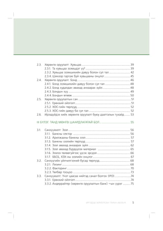 ÈÐÃÝÄÝÄ ÇÎÐÈÓËÑÀÍ ÃÀÐÛÍ ÀÂËÀÃÀ 5
2.3. Õºðºíãº îðóóëàëò: Õóâüöàà............................................................ 39
2.3.1. Òà õóâüöàà ýçýìøäýã ¿¿? ....................................................... 39
2.3.2. Õóâüöàà ýçýìøèõèéí äàâóó áîëîí ñóë òàë.......................... 42
2.3.4. Øèíýýð ãàðãàæ áóé õóâüöààíû îíöëîã................................ 45
2.4. Õºðºíãº îðóóëàëò: Áîíä.................................................................46
2.4.1. Áîíä ýçýìøèõèéí äàâóó áîëîí ñóë òàë ...............................48
2.4.2. Áîíä õóäàëäàí àâàõàä àíõààðàõ ç¿éë..................................48
2.4.3. Áîíäûí õ¿¿ ............................................................................49
2.4.4. Áîíäûí ºãººæ .......................................................................50
2.5. Õºðºíãº îðóóëàëòûí ñàí .................................................................51
2.5.1. Åðºíõèé îéëãîëò.....................................................................51
2.5.2. ÕÎÑ-ãèéí òºðë¿¿ä.................................................................. 52
2.5.3. ÕÎÑ-ãèéí äàâóó áà ñóë òàë................................................... 52
2.6. Èðýýä¿éäýý õèéõ õºðºíãº îðóóëàëò áóþó äààòãàëûí òóõàéä ....... 53
III Á¯ËÝÃ. ÒÀÍÄ ÌªÍÃª ØÀÀÐÄËÀÃÀÒÀÉ ÁÎË...................................... 55
3.1. Ñàíõ¿¿æèëò: Çýýë ............................................................................ 56
3.1.1. Áàíêíû ñåêòîð ...................................................................... 56
3.1.2. Àðèëæààíû áàíêíû çýýë....................................................... 57
3.1.3. Áàíêíû çýýëèéí òºðë¿¿ä....................................................... 57
3.1.4. Çýýë àâàõàä àíõààðàõ ç¿éë ................................................... 62
3.1.5. Çýýë àâàõàä á¿ðä¿¿ëýõ ìàòåðèàë ........................................ 65
3.1.6. Çýýëýý òºëººã¿éãýýñ ¿¿ñýõ ýðñäýë.........................................66
3.1.7. ÁÁÑÁ, ÕÇÕ-íû çýýëèéí îíöëîã.............................................. 67
3.2. Ñàíõ¿¿ãèéí ¿éë÷èëãýýíèé áóñàä òºðë¿¿ä......................................68
3.2.1. Ëèçèíã....................................................................................68
3.2.2. Ôàêòîðèíã.............................................................................. 70
3.2.3. Òºëáºð òîîöîî ...................................................................... 73
3.3. Ñàíõ¿¿æèëò: ¯íýò öààñàà íèéòýä ñàíàë áîëãîõ (IPO)....................74
3.3.1. Åðºíõèé îéëãîëò.....................................................................74
3.3.2. Àíäåððàéòåð (õºðºíãº îðóóëàëòûí áàíê) –ûí ¿¿ðýã ......... 75
 