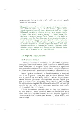 ÈÐÃÝÄÝÄ ÇÎÐÈÓËÑÀÍ ÃÀÐÛÍ ÀÂËÀÃÀ 51
òîäîðõîéëîãäîõ áºãººä ýíý íü òóõàéí ¿åèéí çàõ çýýëèéí õ¿¿ãèéí
ò¿âøèíãýýñ øàëòãààëíà.
Æèøýý: À êîìïàíèé íýã æèëèéí õóãàöààòàé áîíäûí íýðëýñýí
¿íý 1,000,000 òºãðºã, õ¿¿ íü 18 õóâü áàéæýý. Çóðãààí ñàðûí
äàðàà õºðºíãº îðóóëàã÷èä ìºíãº õýðýãòýé áîëñîí òóë áîíäîî
áðîêåðîîð äàìæóóëàí õóäàëäàõ çàõèàëãà ºãºâ. Áðîêåð ñóäàëæ
¿çñýíèé ýöýñò õ¿ì¿¿ñ ýíýõ¿¿ áîíäûã 25 õóâèéí ºãººæ îëîõ
íºõöºëä ë õóäàëäàí àâàõàä áýëýí áàéãààã òîãòîîâ. Ó÷èð íü
íýã ñàðûí ºìíº Òºâ áàíê áîäëîãûí õ¿¿ãýý ºñãºñíèé óëìààñ óã
áîíäòîé òºñòýé áîíäóóäûã çàõ çýýë äýýð 25 õóâèéí õ¿¿òýéãýýð
ãàðãàæ ýõýëñýí áàéíà. Ìàíàé õºðºíãº îðóóëàã÷ áîíäûã õóãàöààã
íü äóóñòàë õàäãàëàõàä 1,180,000 òºãðºã àâàõ áàéñàí. Ãýâ÷ îäîî
õºðºíãº îðóóëàã÷èä 25 õóâèéí ºãººæ øààðäàæ áàéãàà òóë ìàíàé
õºðºíãº îðóóëàã÷ ººðèéí àâàõ áàéñàí õ¿¿ãèéí îðëîãîîñ íºõºæ
ýíýõ¿¿ íýìýëò 7 õóâèéã ãàðãàõ õýðýãòýé áîëíî.
2.5. Õºðºíãº îðóóëàëòûí ñàí
2.5.1. Åðºíõèé îéëãîëò
Õàìãèéí àíõíû Õºðºíãº îðóóëàëòûí ñàí /ÕÎÑ/ 1774 îíä “Ýâòýé
áîë õ¿÷òýé” íýðòýéãýýð Ãîëëàíä óëñàä áàéãóóëàãäàæ áàéñíààñ õîéø
äàðóé 230 îð÷èì æèë ºíãºð÷ýý. Ýíýõ¿¿ ñàíãèéí ¿íäñýí çîðèëãî íü
îëîí æèæèã õºðºíãº îðóóëàã÷èä íèéëæ íýãäñýí ñàí ¿¿ñãýí õºðºíãèéí
çàõ çýýë äýýð õóâüöààíä õºðºíãº îðóóëàëò õèéõýä ÷èãëýãäýæ áàéñàí.
Õºðºíãº îðóóëàëòûí ñàí íü èðãýä, áàéãóóëëàãûí ìºíãºí õºðºíãèéã
íýãòãýí ñàí á¿ðä¿¿ëæ, ò¿¿ãýýð ¿íýò öààñ, ¿ë õºäëºõ õºðºíãº áîëîí
äýýð äóðüäñàí áóñàä ñàíõ¿¿ãèéí õýðýãñýë õóäàëäàí àâàõ, õóäàëäàõ
çýðãýýð õºðºíãº îðóóëàëòûí ¿éë àæèëëàãàà ýðõýëäýã. Çàðèì ñàíä
àñàð èõ õýìæýýíèé ìºíãº òºâëºðäºã áîëîâ÷ ò¿¿íèé á¿òýö òóí õÿëáàð
áºãººä öººõºí õ¿í óäèðääàã. Ñàíä òºâëºðñºí õºðºíãèéã çºâ çîõèñòîé
õºðºíãº îðóóëàëò õèéæ ºñãºõ çîðèëãîîð ¿íäñýíäýý ìýðãýæëèéí
ìåíåæåð¿¿ä óäèðäàí àæèëëóóëäàã.
Ñàíãèéí ìåíåæåð¿¿ä èõýâ÷ëýí ºìíº íü îëîí æèë õºðºíãèéí
çàõ äýýð àæèëëàæ áàéñàí äèëëåð¿¿ä ýñâýë áàíêèðóóä áàéäàã. Îëîí
óëñûí ïðàêòèêààñ õàðàõàä ºíãºðñºí 10 æèëä õºðºíãº îðóóëàëòûí
ñàíãóóäûí ºãººæ íü õàäãàëàìæèéí õ¿¿ãýýñ 20 îð÷èì õóâèàð èë¿¿
áàéñàí áàéíà.
 