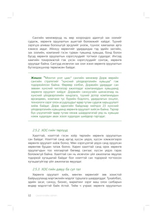 ÑÀÍÕ¯¯ÃÈÉÍ ÕªÒª×52
Ñàíãèéí ìåíåæåð¿¿ä íü ººð õîîðîíäîî àäèëã¿é çàõ çýýëèéã
ñóäàëæ, õºðºíãº îðóóëàëòûí àøèãòàé áîëîìæèéã õàéäàã. Ò¿¿íèé
çýðýãöýý àëèâàà áîëçîøã¿é ýðñäëèéã ¿íýëæ, ò¿¿íýýñ õàìãààëàõ àðãà
õýìæýý àâäàã. Èéíõ¿¿ õºðºíãèéã óäèðäàõäàà òýä ýäèéí çàñãèéí,
çàõ çýýëèéí, êîìïàíèé ãýñýí ãóðâàí ò¿âøèíä õóâüöàà, áîíä áîëîí
áóñàä õºðºíãº îðóóëàëòûí õýðýãñë¿¿äèéã òîãòìîë ñóäàëäàã. Èíãýýä
õàìãèéí òîõèðîìæòîé ãýæ ¿çñýí õýðýãñë¿¿äèéã ñîíãîæ, õºðºíãº
îðóóëäàã áàéíà. Ñàíãóóä èõýâ÷ëýí çàõ çýýë ýñâýë õºðºíãº îðóóëàëòûí
á¿òýýãäýõ¿¿íýýð òºðºëæñºí áàéäàã.
Æèøýý: “Ìîíãîë ¿íýò öààñ” ñàíãèéí ìåíåæåð Äîðæ ººðèéí
ñàíãèéí ñòðàòåãèéã “õ¿íñíèé ¿éëäâýðëýëèéí õóâüöàà” ãýæ
òîäîðõîéëñîí áàéíà. ªºðººð õýëáýë, Äîðæèéí óäèðääàã ñàí
çºâõºí õ¿íñíèé ÷èãëýëýýð àæèëëàäàã êîìïàíèóäûí õóâüöààíä
õºðºíãº îðóóëàëò õèéäýã. Äîðæèéí ñàíõ¿¿ãèéí øèíæýý÷èä íü
õ¿íñíèé ¿éëäâýðëýëèéí õàíäëàãà, ò¿¿íèé äîòîð êîìïàíèóäûí
ºðñºëäººí, êîìïàíè òóñ á¿ðèéí áîäëîãî, óäèðäëàãûí îíöëîã,
òåõíîëîãè çýðýã îëîí àñóóäëóóäûã ºäºð òóòàì ñóäàëæ õàðüöóóëàëò
õèéæ áàéäàã. Äîðæ îäîîãèéí áàéäëààð íèéòäýý 23 õ¿íñíèé
¿éëäâýðëýëèéí õóâüöààíä õºðºíãº îðóóëàëò õèéñýí áàéíà. Òýðýýð
á¿õ ¿ç¿¿ëýëòèéã ºäºð òóòàì õÿíàæ øààðäëàãàòàé ¿åä íü õóâüöàà
íýìæ õóäàëäàí àâàõ ýñâýë õóäàëäàõ øèéäâýð ãàðãàäàã.
2.5.2. ÕÎÑ-ãèéí òºðë¿¿ä
Õààëòòàé, íýýëòòýé ãýñýí õî¸ð òºðëèéí õºðºíãº îðóóëàëòûí
ñàí áàéäàã. Íýýëòòýé ñàíä èðãýä õ¿ññýí ¿åäýý, õ¿ññýí õýìæýýãýýðýý
õºðºíãº îðóóëàëò õèéæ áîëíî. Ìºí õýðýãöýýòýé ¿åäýý ñàíä îðóóëñàí
õºðºíãºº áóöààí òàòàæ áîëíî. Õàðèí õààëòòàé ñàíä îðîõ õºðºíãº
îðóóëàã÷äûí òîî õÿçãààðòàé áºãººä ñàíãààñ õ¿ññýí ¿åäýý ãàðàõ
áîëîìæã¿é áàéíà. Õààëòòàé ñàí íü èõýâ÷ëýí ¿éë àæèëëàãàà ÿâóóëàõ
òîäîðõîé õóãàöààòàé áàéäàã áîë íýýëòòýé ñàí òîäîðõîé òîãòîîñîí
õóãàöààã¿éãýýð ¿éë àæèëëàãàà ÿâóóëäàã.
2.5.3. ÕÎÑ-ãèéí äàâóó áà ñóë òàë
Õºðºíãº îðóóëàëò õèéõ, ìºíãºí õºðºíãèéã çºâ çîõèñòîé
áàéðøóóëàõàä ìýðãýæëèéí ìýäëýã òóðøëàãà øààðäàãääàã. Òóõàéëáàë,
ýäèéí çàñàã, ñàíõ¿¿, áèçíåñ, ìàðêåòèíã çýðýã ìàø îëîí ñàëáàðûí
ºíäºð ìýäëýãòýé áàéõ ¸ñòîé. Òèéì ÷ ó÷ðààñ õºðºíãº îðóóëàëòûí
 