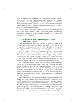 ÈÐÃÝÄÝÄ ÇÎÐÈÓËÑÀÍ ÃÀÐÛÍ ÀÂËÀÃÀ 53
ñàéí ìåíåæåð áîëîõîä èõýýõýí öàã õóãàöàà øààðäàãäàíà. Õºðºíãº
îðóóëàëòûí ñàíãóóäûã òóðøëàãàòàé ñàéí ìåíåæåð¿¿ä óäèðääàã
ó÷ðààñ õàðüöàíãóé ýðñäýë áàãàòàé áàéäàã. Ñóë òàë íü èòãýë äààæ,
õàðèóöëàãàòàé àæèëëàõ ìýðãýøñýí ñàíãèéí ìåíåæåð õîâîð, òîãòâîðòîé
àæèëëàõ áàòàëãàà áàãà, ººðèéí ºì÷èéí òàëààð øèéäâýð ãàðãàõ ýðõ
ìýäýë íü õÿçãààðëàãäìàë áàéäàã.
Õóâüöàà, áîíä áîëîí õºðºíãº îðóóëàëòûí ñàíä õºðºíãº îðóóëàõäàà
òýäãýýðèéí ºãººæ áîëîí ýðñäëèéã õýðõýí ¿íýëýõ, õºðºíãº îðóóëàëòûí
øàëãóóðûí òàëààð èë¿¿ äýëãýðýíã¿é ìýäýõèéã õ¿ñ÷ áàéãàà áîë
Õàâñðàëò 9-ººñ óíøààðàé.
2.6. Èðýýä¿éäýý õèéõ õºðºíãº îðóóëàëò áóþó
äààòãàëûí òóõàéä
Ýíý á¿ëãèéí ºìíºõ õýñã¿¿äýä áèä îëñîí îðëîãîî õýðõýí ºñãºõ
áîëîìæèéí òàëààð ÿðèëöñàí. Õàðèí ýíý õýñýãò îðëîãûíõîî áàãà
ãýëòã¿é õýñãèéã çºâ çîõèñòîé õýðýãëýõ íýãýí õóâèëáàðûí òàëààð òîâ÷
òàíèëöóóëúÿ. Îðëîãîî óõààëãààð çàðöóóëàõ íýã õýðýãñýë íü äààòãàë þì.
Ýíý íü ó÷èð÷ áîëîõ àëèâàà ýðñäëèéã õîõèðîë áàãàòàé äàâàí
òóóëàõàä ÷èãëýñýí õºðºíãº îðóóëàëò þì. Õýðýâ ãýðò õóëãàé îðñîí
áîë äààòãàë àëäñàí ç¿éëèéã íºõºæ ºãíº. Õýðýâ Òàíä ýì÷èëãýý
øààðäëàãàòàé áîë ýð¿¿ë ìýíäèéí äààòãàëààñ ýì÷èëãýýíèé ìºíãº
áîëîí Òàíû àæèëëàæ ÷àäààã¿é ¿åèéí îðëîãûã íºõºí îëãîíî. Õýí
íýãýí íàñ áàðâàë ò¿¿íèé àð ãýðò äààòãàëûí ìºíãº îëãîõ áîëíî.
Ãàë ò¿éìðèéí óëìààñ 2008 îíä 395 ãýð áàéøèí, 116 ìàøèí òåõíèê
øàòàæ èðãýä èõ õýìæýýíèé õîõèðîë àìñ÷ýý. Ò¿¿í÷ëýí àâòîçàìûí
îñëûí óëìààñ æèëäýý 300 ãàðóé õ¿í àìèà àëäàæ, 800 ãàðóé õ¿í
áýðòýæ ãýìòýí õºäºëìºðèéí ÷àäâàðàà òîäîðõîé õóâèàð àëäñàí
ãýñýí òîî áàðèìò áàéíà. ¯¿íèé óëìààñ àéë ºðõ, õóâü õ¿íä ó÷èðñàí
õîõèðîë õýäýí çóóí ñàÿàð òîîëîãäîíî. Õºãæèíã¿é îðíóóäàä èéìýðõ¿¿
õîõèðëûã äààòãàëààñ íºõºí òºëäºã ó÷ðààñ äààòãàëûí à÷ õîëáîãäëûã
õ¿í á¿ð ìýäýðäýã.
ªíäºð õºãæñºí îðîíä äààòãàë àéë ºðõ, àëáàí áàéãóóëëàãà, õ¿í
á¿ðèéí íýí ÷óõàë õýðýãöýý áîëæ ÷àäñàí áàéäàã áºãººä ºðõèéí òºñºâ,
õóâèéí ñàíõ¿¿ãèéí òºëºâëºãºº çîõèîõäîî çààâàë îðóóëäàã çàðäëûí
íýã ç¿éë áîëñîí áàéäàã. Õàðèí ìàíàéä äààòãàë íü õàðüöàíãóé øèíý,
õ¿í á¿ð à÷ õîëáîãäëûã íü îéëãîîã¿é áàéãàà ó÷èð äààòãàëûí õýðýãöýý
øààðäëàãûí òàëààð èðãýääýý çºâ îéëãîëò ºãºõ íü íýí ÷óõàë àñóóäàë
áîëîîä áàéíà. Äààòãàëûí çàõ çýýë, äààòãàëûí áàéãóóëëàãóóä, òºðèéí
çîõèöóóëàëòûí òàëààð òàâäóãààð á¿ëýãò äýëãýð¿¿ëýí àâ÷ ¿çýõ áîëíî.
 