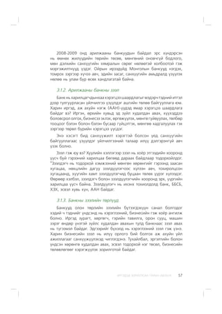 ÈÐÃÝÄÝÄ ÇÎÐÈÓËÑÀÍ ÃÀÐÛÍ ÀÂËÀÃÀ 57
2008-2009 îíä àðèëæààíû áàíêóóäûí áàéäàë ýðñ õ¿íäýðñýí
íü ºìíºõ æèë¿¿äèéí òºðèéí òºñºâ, ìºíãºíèé îíîâ÷ã¿é áîäëîãî,
ìºí äýëõèéí ñàíõ¿¿ãèéí õÿìðàëûí ñºðºã íºëººòýé õîëáîîòîé ãýæ
ìýðãýæèëòí¿¿ä ¿çäýã. Îéðûí èðýýä¿éä Ìîíãîëûí áàíêóóä íýãäýõ,
òîìðîõ çýðãýýð õ¿÷ýý àâ÷, ýäèéí çàñàã, ñàíõ¿¿ãèéí àìüäðàëä ¿ç¿¿ëýõ
íºëºº íü óëàì á¿ð ºñºõ õàíäëàãàòàé áàéíà.
3.1.2. Àðèëæààíû áàíêíû çýýë
Áàíêíüõàðèëöàã÷äûíõààõýðýãöýý øààðäëàãûãìýäýð÷òýäíèéèòãýë
äýýð òóëãóóðëàñàí ¿éë÷èëãýý ¿ç¿¿ëäýã àøãèéí òºëºº áàéãóóëëàãà þì.
Õàðèí èðãýä, àæ àõóéí íýãæ (ÀÀÍ)-¿¿äýä ÿìàð õýðýãöýý øààðäëàãà
áàéäàã âý? Èðãýí, ºðõèéí õóâüä ýä ç¿éë õóäàëäàí àâàõ, õ¿¿õýääýý
áîëîâñðîë îëãîõ, áèçíåñýý ýõëýõ, ºðãºæ¿¿ëýõ, ìºíãº ãóéâóóëàõ, òºëáºð
òîîöîîã áýëýí áîëîí áýëýí áóñààð ã¿éöýòãýõ, ìºíãºº õàäãàëóóëàõ ãýõ
çýðãýýð òºðºë á¿ðèéí õýðýãöýý ¿¿ñäýã.
Ýíý õýñýãò áèä ñàíõ¿¿æèëò õýðýãòýé áîëñîí ¿åä ñàíõ¿¿ãèéí
áàéãóóëëàãààñ ¿ç¿¿ëäýã ¿éë÷èëãýýíèé òàëààð èë¿¿ äýëãýðýíã¿é àâ÷
¿çýõ áîëíî.
Çýýë ãýæ þó âý? Õóóëèéí õýëëýãýýð çýýë íü õî¸ð ýòãýýäèéí õîîðîíä
¿¿ñ÷ áóé ãýðýýíèé õàðèëöàà áºãººä äàðààõ áàéäëààð òîäîðõîéëäîã.
“Çýýëäýã÷ íü òîäîðõîé õýìæýýíèé ìºíãºí õºðºíãèéã ãýðýýíä çààñàí
õóãàöàà, íºõöëèéí äàãóó çýýëä¿¿ëýã÷ýýñ õ¿ëýýí àâ÷, òîõèðîëöñîí
õóãàöààíä, õ¿¿ãèéí õàìò çýýëä¿¿ëýã÷èä áóöààí òºëºõ ¿¿ðýã õ¿ëýýäýã.
ªºðººð õýëáýë, çýýëäýã÷ áîëîí çýýëä¿¿ëýã÷èéí õîîðîíä ýðõ, ¿¿ðãèéí
õàðèëöàà ¿¿ñ÷ áàéíà. Çýýëä¿¿ëýã÷ íü èõýíõ òîõèîëäîëä áàíê, ÁÁÑÁ,
ÕÇÕ, ýñâýë õóâü õ¿í, ÀÀÍ áàéäàã.
3.1.3. Áàíêíû çýýëèéí òºðë¿¿ä
Áàíêóóä îëîí òºðëèéí çýýëèéí á¿òýýãäýõ¿¿í ñàíàë áîëãîäîã
õýäèé ÷ òýäíèéã ¿íäñýíä íü õýðýãëýýíèé, áèçíåñèéí ãýæ õî¸ð àíãèëæ
áîëíî. Èðãýä çóðàãò, õºðãºã÷, ãýðèéí òàâèëãà, îðîí ñóóö, ìàøèí
çýðýã ºíäºð ¿íýòýé ç¿éëñ õóäàëäàí àâàõûí òóëä áàíêíààñ çýýë àâàõ
íü ò¿ãýýìýë áàéäàã. Ýäãýýðèéã á¿õýëä íü õýðýãëýýíèé çýýë ãýæ ¿çíý.
Õàðèí áèçíåñèéí çýýë íü èë¿¿ îðëîãî áèé áîëãîõ àæ àõóéí ¿éë
àæèëëàãààã ñàíõ¿¿æ¿¿ëýõýä ÷èãëýãäýíý. Òóõàéëáàë, ýðãýëòèéí áîëîí
¿íäñýí õºðºíãº õóäàëäàí àâàõ, ýñâýë òîäîðõîé íýã òºñºë, áèçíåñèéí
òºëºâëºãººã õýðýãæ¿¿ëýõ çîðèëãîòîé áàéäàã.
 