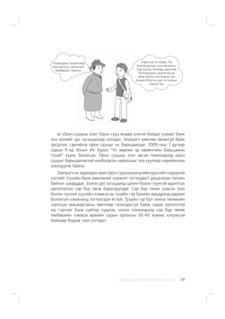 ÈÐÃÝÄÝÄ ÇÎÐÈÓËÑÀÍ ÃÀÐÛÍ ÀÂËÀÃÀ 59
â) Îðîí ñóóöíû çýýë: Îðîí ñóóö ºíäºð ¿íýòýé áàéäàã ó÷ðààñ áàíê
ýíý çýýëèéã óðò õóãàöààãààð îëãîäîã. Çýýëäýã÷ ìºíãºº òºëºõã¿é áàéõ
ýðñäëýýñ ñýðãèéëæ îðîí ñóóöûã íü áàðüöààëäàã. 2009 îíû 7 äóãààð
ñàðûí 9-íä Óëñûí Èõ Õóðàë “¯ë õºäëºõ ýä õºðºíãèéí áàðüöààíû
òóõàé” õóóëü áàòàëñàí. Îðîí ñóóöíû çýýë àâñàí òîõèîëäîëä îðîí
ñóóöûã áàðüöààëàõòàé õîëáîãäñîí õàðèëöààã ýíý õóóëèàð íàðèéâ÷ëàí
çîõèöóóëæ áàéíà.
Çýýëäýã÷ íü õóäàëäàí àâàõ îðîí ñóóöíûõàà ¿íèéí ä¿íãèéí òîäîðõîé
õýñãèéã (òóõàéí áàíê ìºíãºíèé õýìæýýã òîãòîîäîã) óðüä÷èëàí òºëñºí
áàéõûã øààðääàã. Çýýëýý óðò õóãàöààíä öàëèí áîëîí ò¿¿íòýé àäèëòãàõ
îðëîãîîñîî ñàð á¿ð òºëæ áàðàãäóóëäàã. Ñàð á¿ð òºëºõ ¿íäñýí çýýë
áîëîí ò¿¿íèé õ¿¿ãèéí õýìæýý íü òóõàéí ãýð á¿ëèéí àìüäðàëä äàðàìò
áîëîõã¿é õýìæýýíä òîãòîîãäîõ ¸ñòîé. Òóõàéí ãýð á¿ë çýýëýý òºëºõèéí
çýðýãöýý àìüæèðãààíû ìºíãººð ãà÷èãäàõã¿é áàéæ ÷àäàõ îðëîãîòîé
þó ãýäãèéã áàíê ñàéòàð ñóäàëæ, èõýíõ òîõèîëäîëä ñàð á¿ð òºëºõ
òºëáºðèéí õýìæýý ºðõèéí ñàðûí îðëîãûí 30-40 õóâèàñ õýòðýõã¿é
áàéõààð áîäîæ çýýë îëãîäîã.
Íîîëóóðàà òóøààãààä
õ¿¿ãèéíõýý ñóðãàëòûí
òºëáºðèéã õèéíýý.
Õýðýãã¿é ýý ààâàà, áè
áîëîâñðîëûí çýýë àâ÷èõíà.
Ñóðãóóëèà òºãñººä àæèëòàé
áîëîõîîðîî öàëèíãààñàà
òºëæ áîëîõ þì áàéíà ëýý.
Àëèéí áîëãîí ýýæ òà õî¸ðûã
çîâîîõ âý.
 