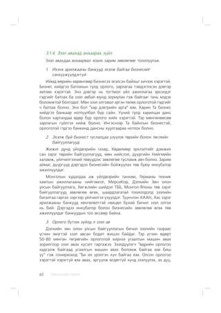 ÑÀÍÕ¯¯ÃÈÉÍ ÕªÒª×62
3.1.4. Çýýë àâàõàä àíõààðàõ ç¿éë
Çýýë àâàõäàà àíõààðâàë çîõèõ çàðèì çºâëºãººã òîëèëóóëúÿ.
1. Èõýíõ àðèëæààíû áàíêóóä ýõýëæ áàéãàà áèçíåñèéã
ñàíõ¿¿æ¿¿ëäýãã¿é
Èéìä ººðèéí õºðºíãººð áèçíåñýý ýõýëñýí áàéõûã õè÷ýýõ õýðýãòýé.
Áèçíåñ õèéäãýý áàòëàõûí òóëä îðëîãî, çàðëàãàà òýìäýãëýñýí äýâòýð
õºòëºõ õýðýãòýé. Ýíý äýâòýð íü òîãòìîë ¿éë àæèëëàãàà ýðõýëäýã
ãýäãèéã áàòëàõ áà çýýë àâáàë þóíä çîðèóëàõ ãýæ áàéãààã òàíü ìýäýõ
áîëîìæòîé áîëãîäîã. Ìºí çýýë îëãîâîë ýðãýí òºëºõ îðëîãîòîé ãýäãèéã
÷ áàòëàõ áîëíî. Ýíý áîë “õàð äýâòðèéí àðãà” þì. Õàðèí Òà áèçíåñ
õèéäãýý áàíêààð íîòëóóëáàë á¿ð ñàéí. ¯¿íèé òóëä õàðèëöàõ äàíñ
áîëîí êàðòàíäàà ºäºð á¿ð îðëîãî õèéõ õýðýãòýé. Òýð ìºíãºíººñºº
çàðëàãûí ã¿éëãýý õèéæ áîëíî. Èíãýñíýýð Òà áàéíãûí áèçíåñòýé,
îðëîãîòîé ãýäãýý áàíêèíä äàíñíû õóóëãààðàà íîòëîõ áîëíî.
2. Ýõýëæ áóé áèçíåñò òóñëàëöàà ¿ç¿¿ëýõ òºðèéí áîëîí òºñëèéí
áàéãóóëëàãóóä
Æèæèã äóíä ¿éëäâýðèéí ãàçàð, Õºäºëìºð ýðõëýëòèéã äýìæèõ
ñàí çýðýã òºðèéí áàéãóóëëàãóóä, ìºí íèéñëýë, ä¿¿ðãèéí Íèéãìèéí
õàëàìæ, ¿éë÷èëãýýíèé òºâ¿¿äýýñ çºâëºãºº òóñëàìæ àâ÷ áîëíî. Çàðèì
àéìàã, ä¿¿ðã¿¿ä äýðãýäýý áèçíåñèéí áîéæóóëàõ òºâ áóþó èíêóáàòîð
àæèëëóóëäàã.
Ìîíãîëûí õóäàëäàà àæ ¿éëäâýðèéí òàíõèì, Ãåðìàíû òåõíèê
õàìòûí àæèëëàãààíû íèéãýìëýã, ÌåðñèÊîð, Äýëõèéí Çºí îëîí
óëñûí áàéãóóëëàãà, Õºãæëèéí øèéäýë ÒÁÁ, Ìîíãîë-ßïîíû òºâ çýðýã
áàéãóóëëàãóóä çºâëºãºº ºãºõ, øààðäëàãàòàé òîõèîëäîëä çýýëèéí
áàòàëãàà ãàðãàõ çýðãýýð ¿éë÷èëãýý ¿ç¿¿ëäýã. Ò¿¿í÷ëýí ÕÀÀÍ, Õàñ çýðýã
àðèëæààíû áàíêóóä õºíãºëºëòòýé íºõöºë á¿õèé áè÷èë çýýë îëãîõ
íü áèé. Äýðãýäýý èíêóáàòîð áîëîí áèçíåñèéí çºâëºãºº ºãºõ òºâ
àæèëëóóëäàã áàíêóóäûí òîî ºññººð áàéíà.
3. Îðëîãî á¿òýýõ ç¿éëä ë çýýë àâ
Äýëõèéí çºí îëîí óëñûí áàéãóóëëàãûí áè÷èë çýýëèéí ãàçðààñ
¿ñ÷èí ýìýãòýé çýýë àâñàí áîäèò æèøýý áàéäàã. Òýð ¿ñ÷èí ºäºðò
50-80 ìÿíãàí òºãðºãèéí îðëîãîòîé õèðíýý óãààëãûí ìàøèí àâàõ
çîðèëãîîð çýýë àâàõ õ¿ñýëò ãàðãàæýý. Çýýëä¿¿ëýã÷ “ºäðèéí îðëîãîî
õàäãàëæ áàéãààä óãààëãûí ìàøèí àâàõ áîëîìæ áàéãàà þì áèø
¿¿” ãýæ ñîíèðõîõîä “Áè èõ ¿ðýëãýí õ¿í áàéãàà þì. Îëñîí îðëîãîî
õýðýãòýé õýðýãã¿é þì àâàõ, ýðã¿¿ëæ ºãäºãã¿é õ¿íä çýýë¿¿ëýõ, àõ ä¿¿,
 