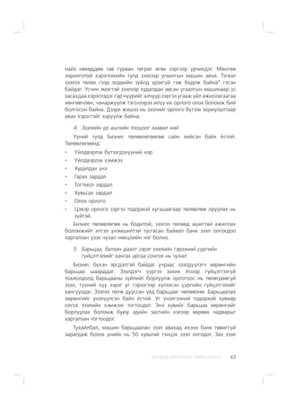 ÈÐÃÝÄÝÄ ÇÎÐÈÓËÑÀÍ ÃÀÐÛÍ ÀÂËÀÃÀ 63
íàéç íºõºääºº òàâ ãóðâàí òºãðºã ºãºõ çýðãýýð ¿ð÷èõäýã. Ìºíãºº
çîðèëãîòîé õýðýãëýõèéí òóëä çýýëýýð óãààëãûí ìàøèí àâúÿ. Òýãâýë
çýýëýý òºëºõ ãýýä ýëäâèéí ç¿éëä ¿ðýõã¿é ãýæ áîäîæ áàéíà” ãýñýí
áàéäàã. ¯ñ÷èí ýìýãòýé çýýëýýð õóäàëäàí àâñàí óãààëãûí ìàøèíààð ¿ñ
çàñàõäàà õýðýãëýäýã ãàð í¿¿ðèéã àë÷óóð çýðãýý óãààæ ¿éë àæèëëàãààãàà
õºíãºâ÷ëºí, ÷àíàðæóóëæ òýãñíýýðýý èë¿¿ èõ îðëîãî îëîõ áîëîìæ áèé
áîëãîñîí áàéíà. Äýýðõ æèøýý íü çýýëèéã îðëîãî á¿òýýõ çîðèóëàëòààð
àâàõ õýðýãòýéã õàðóóëæ áàéíà.
4. Çýýëèéí ¿ð àøãèéí òîîöîîã çààâàë õèé
¯¿íèé òóëä Áèçíåñ òºëºâëºãººãºº ñàéí õèéñýí áàéõ ¸ñòîé.
Òºëºâëºãººíä:
¯éëäâýðëýõ á¿òýýãäýõ¿¿íèé íýð
¯éëäâýðëýõ õýìæýý
Õóäàëäàõ ¿íý
Ãàðàõ çàðäàë
Òîãòìîë çàðäàë
Õóâüñàõ çàðäàë
Îëîõ îðëîãî
Öýâýð îðëîãî çýðãýý òîäîðõîé õóãàöààãààð òºëºâëºæ îðóóëàõ íü
ç¿éòýé.
Áèçíåñ òºëºâëºãºº íü áîäèòîé, çýýëýý òºëººä àøèãòàé àæèëëàõ
áîëîìæèéã èòãýë ¿íýìøèëòýé òóñãàñàí áàéâàë áàíê çýýë îëãîõäîî
õàðãàëçàí ¿çýõ ÷óõàë íºõöëèéí íýã áîëíî.
5. Áàðüöàà, áàòëàí äààëò çýðýã çýýëèéí ãýðýýíèé ¿¿ðãèéí
ã¿éöýòãýëèéã õàíãàõ àðãàà ñîíãîõ íü ÷óõàë
Áèçíåñ á¿õýí ýðñäýëòýé áàéäàã ó÷ðààñ çýýëä¿¿ëýã÷ õºðºíãèéí
áàðüöàà øààðääàã. Çýýëäýã÷ ¿¿ðãýý çîõèõ ¸ñîîð ã¿éöýòãýýã¿é
òîõèîëäîëä áàðüöààíû ç¿éëèéã áîðëóóëæ îðëîãîîñ íü òºëºãäººã¿é
çýýë, ò¿¿íèé õ¿¿ çýðýã óã ãýðýýãýýð õ¿ëýýñýí ¿¿ðãèéí ã¿éöýòãýëèéã
õàíãóóëäàã. Çýýëýý òºëæ äóóññàí ¿åä áàðüöààã ÷ºëººëíº. Áàðüöààëàõ
õºðºíãèéã ¿íýë¿¿ëñýí áàéõ ¸ñòîé. Óã ¿íýëãýýíèé òîäîðõîé õóâèàð
îëãîõ çýýëèéí õýìæýýã òîãòîîäîã. Ýíý õóâèéã áàðüöàà õºðºíãèéã
áîðëóóëàõ áîëîìæ áóþó ýäèéí çàñãèéí õýëýýð õºðâºõ ÷àäâàðûã
õàðãàëçàí òîãòîîäîã.
Òóõàéëáàë, ìàøèí áàðüöààëàí çýýë àâàõàä èõýíõ áàíê òºâºãã¿é
çàðàãäàæ áîëîõ ¿íèéõ íü 50 õóâüòàé òýíöýõ çýýë îëãîäîã. Çàõ çýýë
 